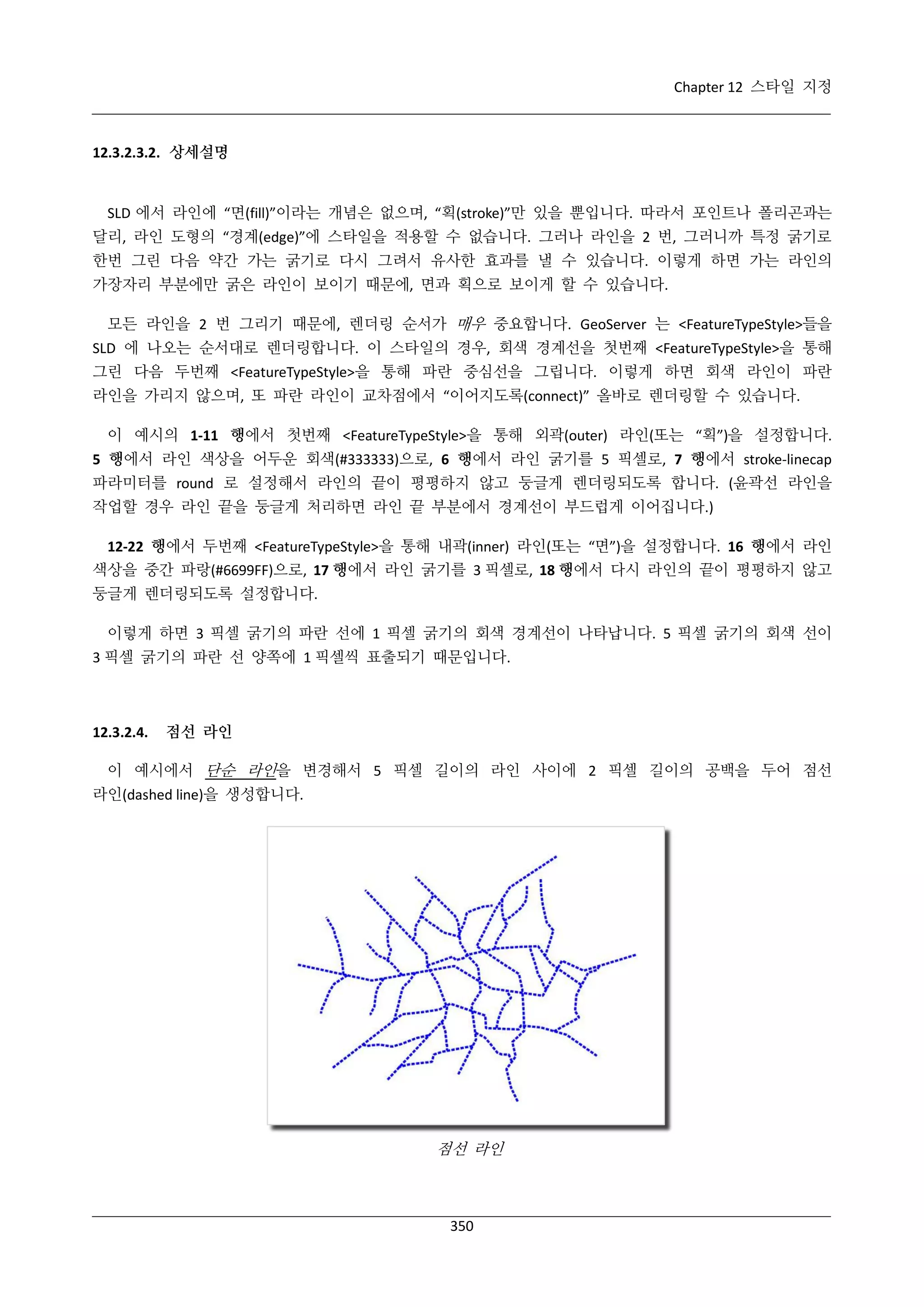 Chapter 12 스타일 지정

12.3.2.3.2. 상세설명

SLD 에서 라인에 “면(fill)”이라는 개념은 없으며, “획(stroke)”만 있을 뿐입니다. 따라서 포인트나 폴리곤과는
달리, 라인 도형의 “경계(edge)”에 스타일을 적용할 수 없습니다. 그러나 라인을 2 번, 그러니까 특정 굵기로
한번 그린 다음 약간 가는 굵기로 다시 그려서 유사한 효과를 낼 수 있습니다. 이렇게 하면 가는 라인의
가장자리 부분에만 굵은 라인이 보이기 때문에, 면과 획으로 보이게 할 수 있습니다.
모든 라인을 2 번 그리기 때문에, 렌더링 순서가 매우 중요합니다. GeoServer 는 <FeatureTypeStyle>들을
SLD 에 나오는 순서대로 렌더링합니다. 이 스타일의 경우, 회색 경계선을 첫번째 <FeatureTypeStyle>을 통해
그린 다음 두번째 <FeatureTypeStyle>을 통해 파란 중심선을 그립니다. 이렇게 하면 회색 라인이 파란
라인을 가리지 않으며, 또 파란 라인이 교차점에서 “이어지도록(connect)” 올바로 렌더링할 수 있습니다.
이 예시의 1-11 행에서 첫번째 <FeatureTypeStyle>을 통해 외곽(outer) 라인(또는 “획”)을 설정합니다.
5 행에서 라인 색상을 어두운 회색(#333333)으로, 6 행에서 라인 굵기를 5 픽셀로, 7 행에서 stroke-linecap
파라미터를 round 로 설정해서 라인의 끝이 평평하지 않고 둥글게 렌더링되도록 합니다. (윤곽선 라인을
작업할 경우 라인 끝을 둥글게 처리하면 라인 끝 부분에서 경계선이 부드럽게 이어집니다.)
12-22 행에서 두번째 <FeatureTypeStyle>을 통해 내곽(inner) 라인(또는 “면”)을 설정합니다. 16 행에서 라인
색상을 중간 파랑(#6699FF)으로, 17 행에서 라인 굵기를 3 픽셀로, 18 행에서 다시 라인의 끝이 평평하지 않고
둥글게 렌더링되도록 설정합니다.
이렇게 하면 3 픽셀 굵기의 파란 선에 1 픽셀 굵기의 회색 경계선이 나타납니다. 5 픽셀 굵기의 회색 선이
3 픽셀 굵기의 파란 선 양쪽에 1 픽셀씩 표출되기 때문입니다.

12.3.2.4.

점선 라인

이 예시에서 단순 라인을 변경해서 5 픽셀 길이의 라인 사이에 2 픽셀 길이의 공백을 두어 점선
라인(dashed line)을 생성합니다.

점선 라인

350

 