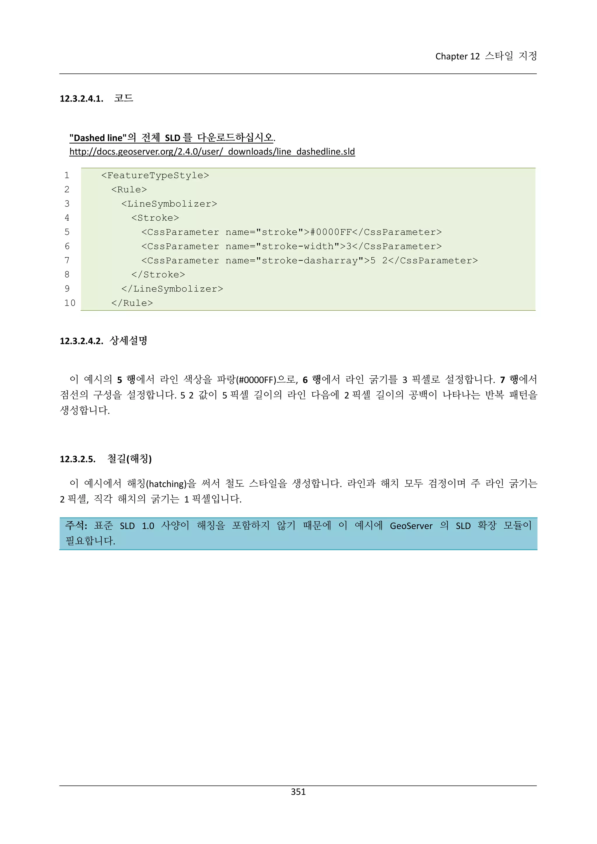 Chapter 12 스타일 지정

코드

12.3.2.4.1.

"Dashed line"의 전체 SLD 를 다운로드하십시오.
http://docs.geoserver.org/2.4.0/user/_downloads/line_dashedline.sld
1
2
3
4
5
6
7
8
9
10

<FeatureTypeStyle>
<Rule>
<LineSymbolizer>
<Stroke>
<CssParameter name="stroke">#0000FF</CssParameter>
<CssParameter name="stroke-width">3</CssParameter>
<CssParameter name="stroke-dasharray">5 2</CssParameter>
</Stroke>
</LineSymbolizer>
</Rule>

12.3.2.4.2. 상세설명

이 예시의 5 행에서 라인 색상을 파랑(#0000FF)으로, 6 행에서 라인 굵기를 3 픽셀로 설정합니다. 7 행에서
점선의 구성을 설정합니다. 5 2 값이 5 픽셀 길이의 라인 다음에 2 픽셀 길이의 공백이 나타나는 반복 패턴을
생성합니다.

12.3.2.5.

철길(해칭)

이 예시에서 해칭(hatching)을 써서 철도 스타일을 생성합니다. 라인과 해치 모두 검정이며 주 라인 굵기는
2 픽셀, 직각 해치의 굵기는 1 픽셀입니다.
주석: 표준 SLD 1.0 사양이 해칭을 포함하지 않기 때문에 이 예시에 GeoServer 의 SLD 확장 모듈이
필요합니다.

351

 