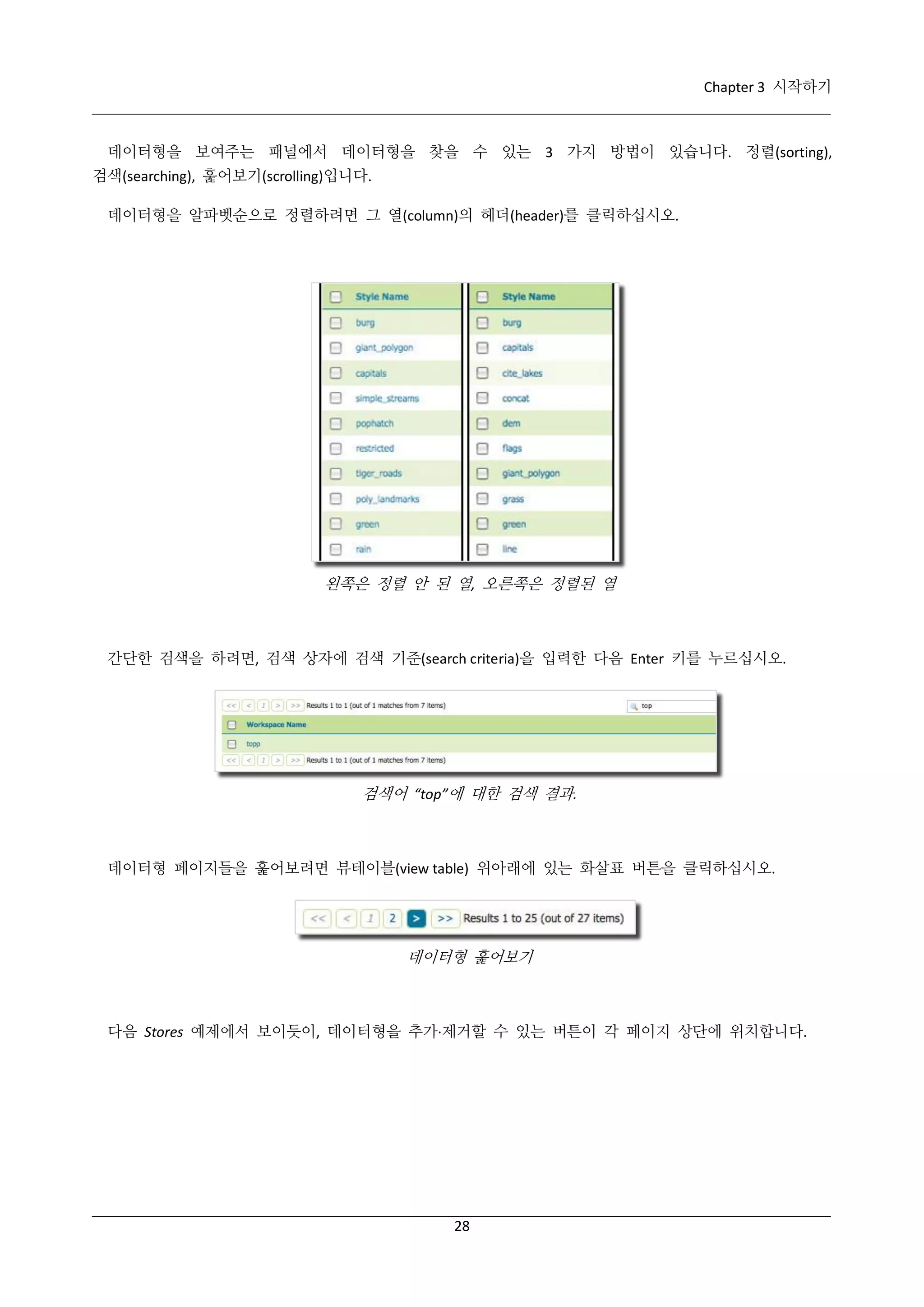 Chapter 3 시작하기

데이터형을 보여주는 패널에서 데이터형을 찾을 수 있는 3 가지 방법이 있습니다. 정렬(sorting),
검색(searching), 훑어보기(scrolling)입니다.
데이터형을 알파벳순으로 정렬하려면 그 열(column)의 헤더(header)를 클릭하십시오.

왼쪽은 정렬 안 된 열, 오른쪽은 정렬된 열

간단한 검색을 하려면, 검색 상자에 검색 기준(search criteria)을 입력한 다음 Enter 키를 누르십시오.

검색어 “top”에 대한 검색 결과.

데이터형 페이지들을 훑어보려면 뷰테이블(view table) 위아래에 있는 화살표 버튼을 클릭하십시오.

데이터형 훑어보기

다음 Stores 예제에서 보이듯이, 데이터형을 추가·
제거할 수 있는 버튼이 각 페이지 상단에 위치합니다.

28

 