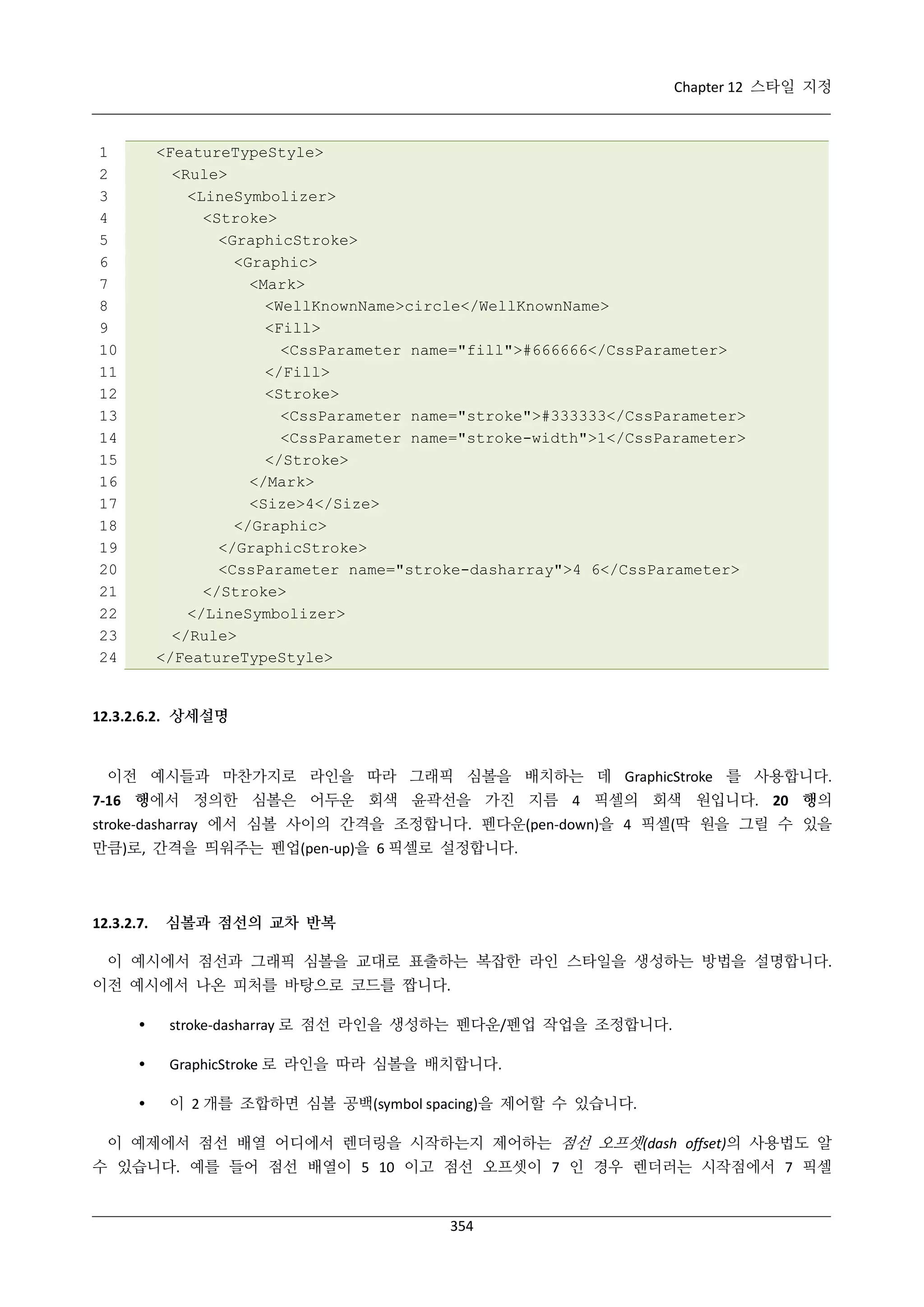 Chapter 12 스타일 지정

1
2
3
4
5
6
7
8
9
10
11
12
13
14
15
16
17
18
19
20
21
22
23
24

<FeatureTypeStyle>
<Rule>
<LineSymbolizer>
<Stroke>
<GraphicStroke>
<Graphic>
<Mark>
<WellKnownName>circle</WellKnownName>
<Fill>
<CssParameter name="fill">#666666</CssParameter>
</Fill>
<Stroke>
<CssParameter name="stroke">#333333</CssParameter>
<CssParameter name="stroke-width">1</CssParameter>
</Stroke>
</Mark>
<Size>4</Size>
</Graphic>
</GraphicStroke>
<CssParameter name="stroke-dasharray">4 6</CssParameter>
</Stroke>
</LineSymbolizer>
</Rule>
</FeatureTypeStyle>

12.3.2.6.2. 상세설명

이전 예시들과 마찬가지로 라인을 따라 그래픽 심볼을 배치하는 데 GraphicStroke 를 사용합니다.
7-16 행에서 정의한 심볼은 어두운 회색 윤곽선을 가진 지름 4 픽셀의 회색 원입니다. 20 행의
stroke-dasharray 에서 심볼 사이의 간격을 조정합니다. 펜다운(pen-down)을 4 픽셀(딱 원을 그릴 수 있을
만큼)로, 간격을 띄워주는 펜업(pen-up)을 6 픽셀로 설정합니다.

12.3.2.7.

심볼과 점선의 교차 반복

이 예시에서 점선과 그래픽 심볼을 교대로 표출하는 복잡한 라인 스타일을 생성하는 방법을 설명합니다.
이전 예시에서 나온 피처를 바탕으로 코드를 짭니다.


stroke-dasharray 로 점선 라인을 생성하는 펜다운/펜업 작업을 조정합니다.



GraphicStroke 로 라인을 따라 심볼을 배치합니다.



이 2 개를 조합하면 심볼 공백(symbol spacing)을 제어할 수 있습니다.

이 예제에서 점선 배열 어디에서 렌더링을 시작하는지 제어하는 점선 오프셋(dash offset)의 사용법도 알
수 있습니다. 예를 들어 점선 배열이 5 10 이고 점선 오프셋이 7 인 경우 렌더러는 시작점에서 7 픽셀

354

 