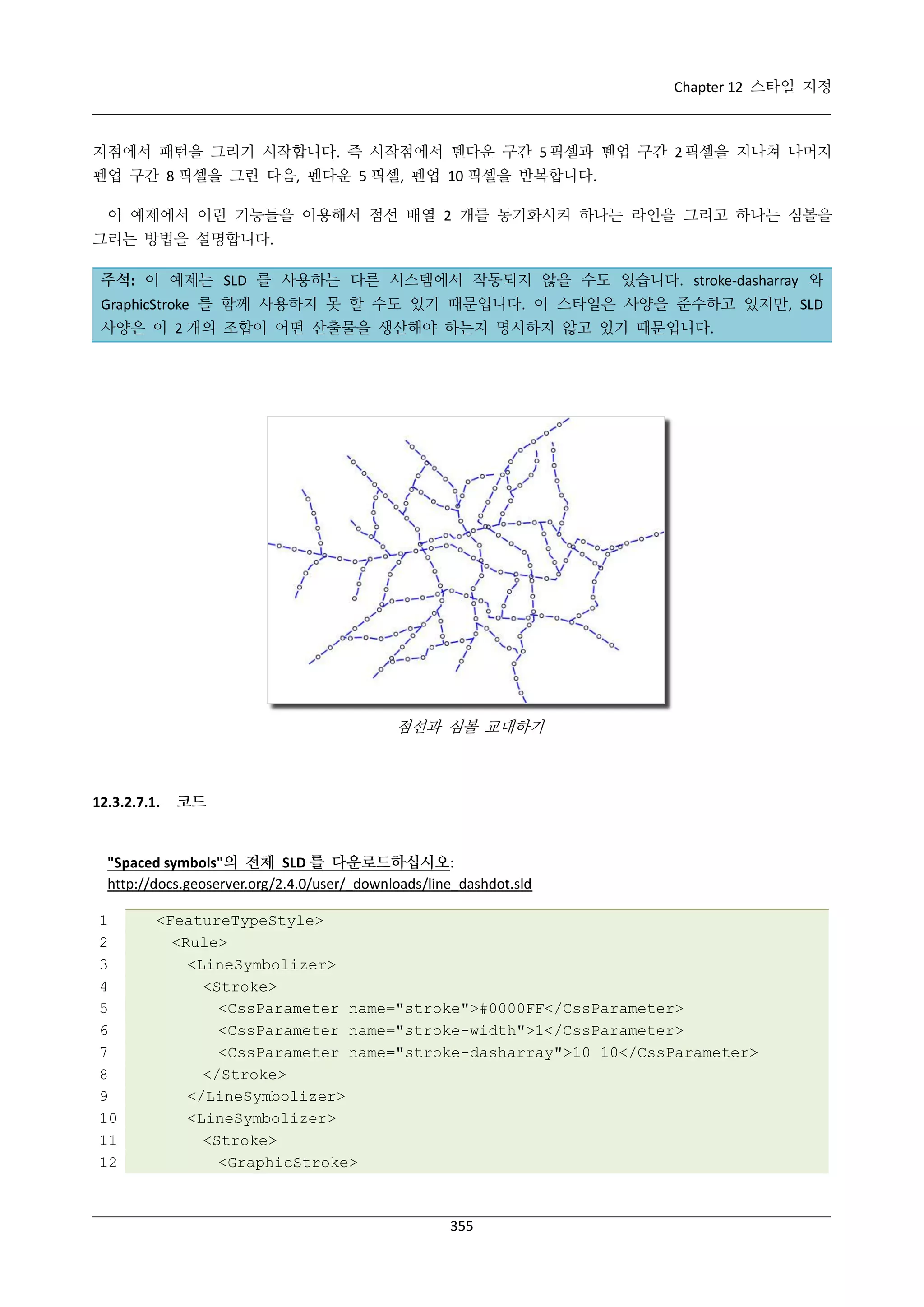 Chapter 12 스타일 지정

지점에서 패턴을 그리기 시작합니다. 즉 시작점에서 펜다운 구간 5 픽셀과 펜업 구간 2 픽셀을 지나쳐 나머지
펜업 구간 8 픽셀을 그린 다음, 펜다운 5 픽셀, 펜업 10 픽셀을 반복합니다.
이 예제에서 이런 기능들을 이용해서 점선 배열 2 개를 동기화시켜 하나는 라인을 그리고 하나는 심볼을
그리는 방법을 설명합니다.
주석: 이 예제는 SLD 를 사용하는 다른 시스템에서 작동되지 않을 수도 있습니다. stroke-dasharray 와
GraphicStroke 를 함께 사용하지 못 할 수도 있기 때문입니다. 이 스타일은 사양을 준수하고 있지만, SLD
사양은 이 2 개의 조합이 어떤 산출물을 생산해야 하는지 명시하지 않고 있기 때문입니다.

점선과 심볼 교대하기

12.3.2.7.1.

코드

"Spaced symbols"의 전체 SLD 를 다운로드하십시오:
http://docs.geoserver.org/2.4.0/user/_downloads/line_dashdot.sld
1
2
3
4
5
6
7
8
9
10
11
12

<FeatureTypeStyle>
<Rule>
<LineSymbolizer>
<Stroke>
<CssParameter name="stroke">#0000FF</CssParameter>
<CssParameter name="stroke-width">1</CssParameter>
<CssParameter name="stroke-dasharray">10 10</CssParameter>
</Stroke>
</LineSymbolizer>
<LineSymbolizer>
<Stroke>
<GraphicStroke>

355

 