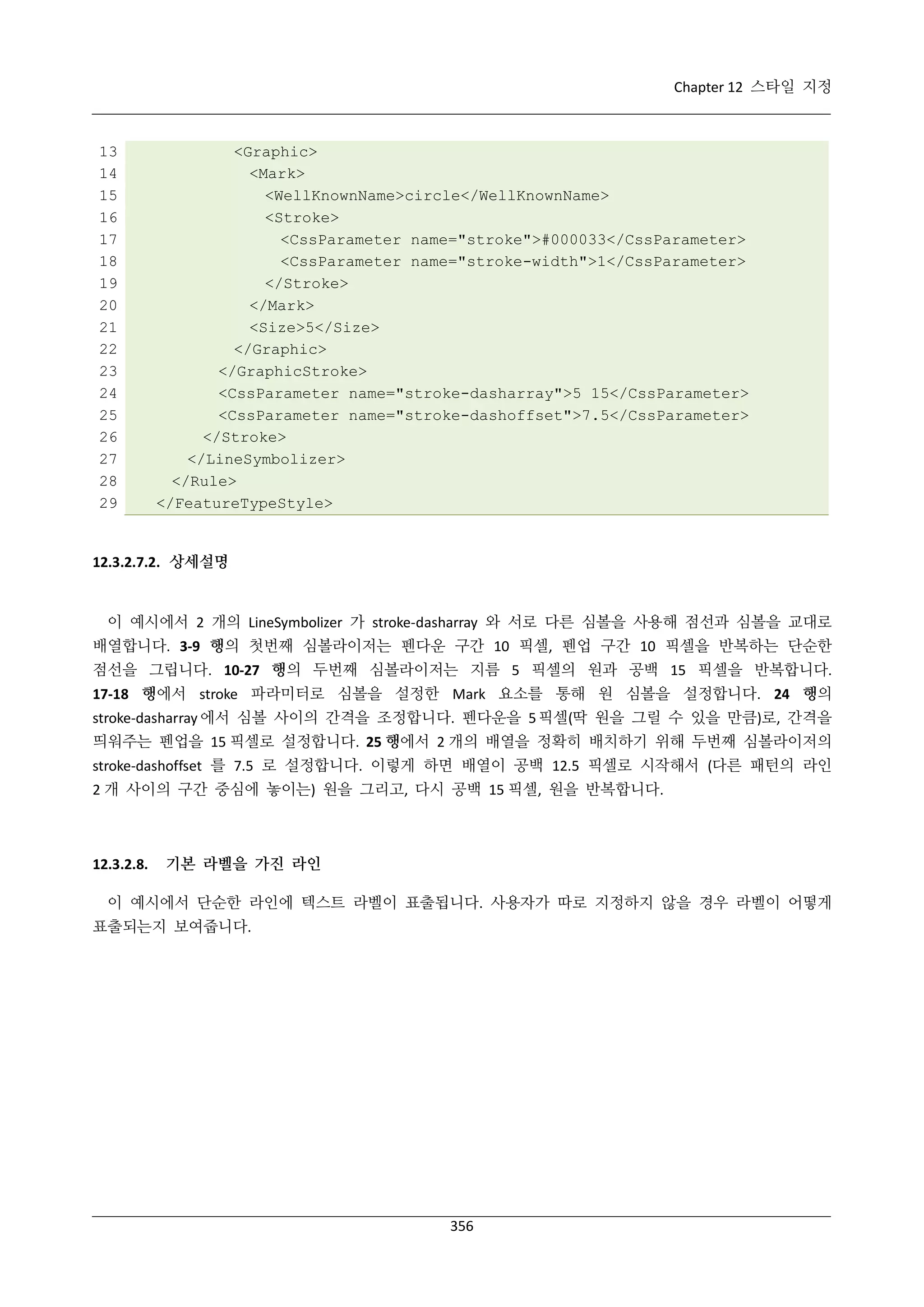 Chapter 12 스타일 지정

13
14
15
16
17
18
19
20
21
22
23
24
25
26
27
28
29

<Graphic>
<Mark>
<WellKnownName>circle</WellKnownName>
<Stroke>
<CssParameter name="stroke">#000033</CssParameter>
<CssParameter name="stroke-width">1</CssParameter>
</Stroke>
</Mark>
<Size>5</Size>
</Graphic>
</GraphicStroke>
<CssParameter name="stroke-dasharray">5 15</CssParameter>
<CssParameter name="stroke-dashoffset">7.5</CssParameter>
</Stroke>
</LineSymbolizer>
</Rule>
</FeatureTypeStyle>

12.3.2.7.2. 상세설명

이 예시에서 2 개의 LineSymbolizer 가 stroke-dasharray 와 서로 다른 심볼을 사용해 점선과 심볼을 교대로
배열합니다. 3-9 행의 첫번째 심볼라이저는 펜다운 구간 10 픽셀, 펜업 구간 10 픽셀을 반복하는 단순한
점선을 그립니다. 10-27 행의 두번째 심볼라이저는 지름 5 픽셀의 원과 공백 15 픽셀을 반복합니다.
17-18 행에서 stroke 파라미터로 심볼을 설정한 Mark 요소를 통해 원 심볼을 설정합니다. 24 행의
stroke-dasharray 에서 심볼 사이의 간격을 조정합니다. 펜다운을 5 픽셀(딱 원을 그릴 수 있을 만큼)로, 간격을
띄워주는 펜업을 15 픽셀로 설정합니다. 25 행에서 2 개의 배열을 정확히 배치하기 위해 두번째 심볼라이저의
stroke-dashoffset 를 7.5 로 설정합니다. 이렇게 하면 배열이 공백 12.5 픽셀로 시작해서 (다른 패턴의 라인
2 개 사이의 구간 중심에 놓이는) 원을 그리고, 다시 공백 15 픽셀, 원을 반복합니다.

12.3.2.8.

기본 라벨을 가진 라인

이 예시에서 단순한 라인에 텍스트 라벨이 표출됩니다. 사용자가 따로 지정하지 않을 경우 라벨이 어떻게
표출되는지 보여줍니다.

356

 