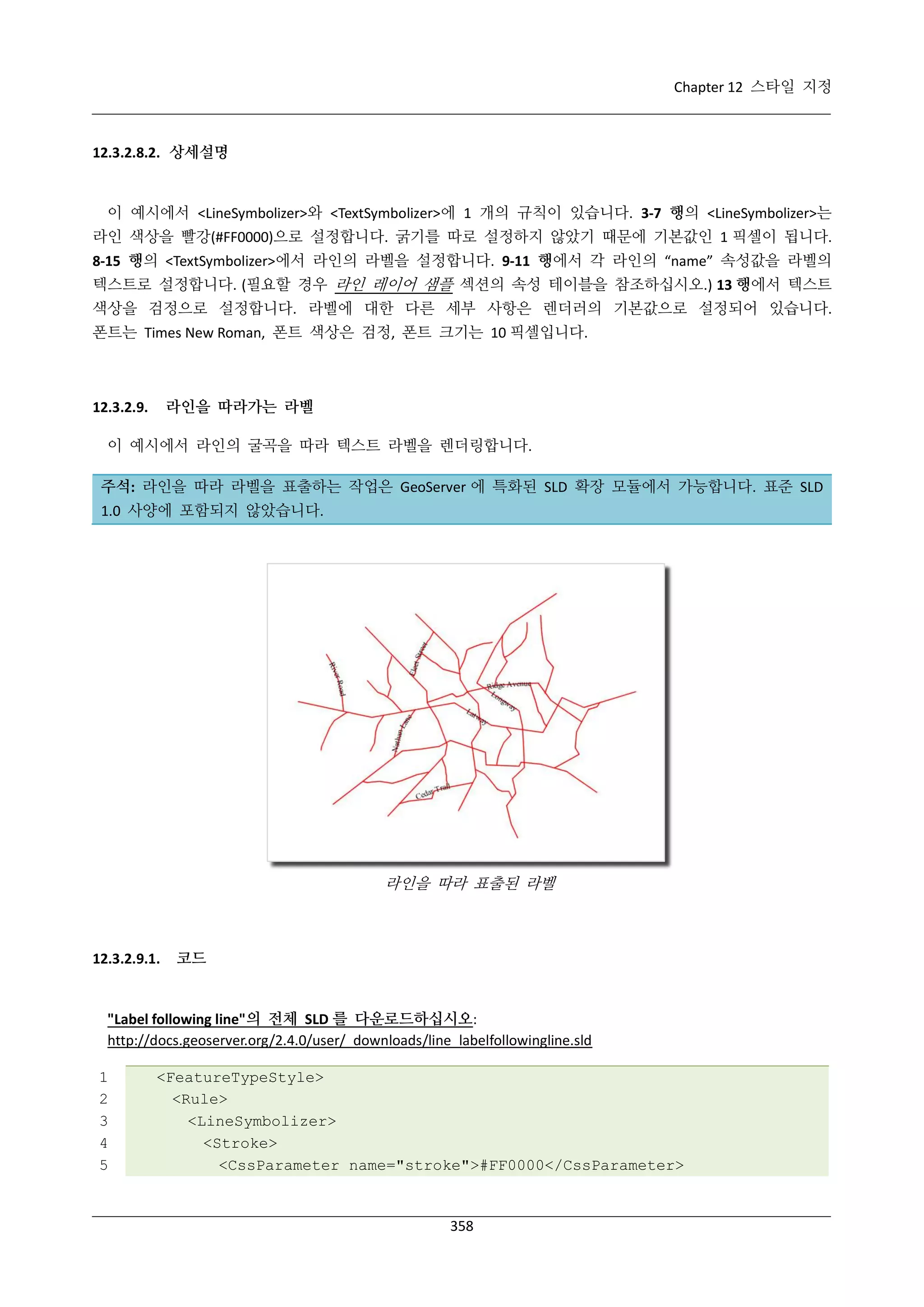 Chapter 12 스타일 지정

12.3.2.8.2. 상세설명

이 예시에서 <LineSymbolizer>와 <TextSymbolizer>에 1 개의 규칙이 있습니다. 3-7 행의 <LineSymbolizer>는
라인 색상을 빨강(#FF0000)으로 설정합니다. 굵기를 따로 설정하지 않았기 때문에 기본값인 1 픽셀이 됩니다.
8-15 행의 <TextSymbolizer>에서 라인의 라벨을 설정합니다. 9-11 행에서 각 라인의 “name” 속성값을 라벨의
텍스트로 설정합니다. (필요할 경우 라인 레이어 샘플 섹션의 속성 테이블을 참조하십시오.) 13 행에서 텍스트
색상을 검정으로 설정합니다. 라벨에 대한 다른 세부 사항은 렌더러의 기본값으로 설정되어 있습니다.
폰트는 Times New Roman, 폰트 색상은 검정, 폰트 크기는 10 픽셀입니다.

라인을 따라가는 라벨

12.3.2.9.

이 예시에서 라인의 굴곡을 따라 텍스트 라벨을 렌더링합니다.
주석: 라인을 따라 라벨을 표출하는 작업은 GeoServer 에 특화된 SLD 확장 모듈에서 가능합니다. 표준 SLD
1.0 사양에 포함되지 않았습니다.

라인을 따라 표출된 라벨

12.3.2.9.1.

코드

"Label following line"의 전체 SLD 를 다운로드하십시오:
http://docs.geoserver.org/2.4.0/user/_downloads/line_labelfollowingline.sld
1
2
3
4
5

<FeatureTypeStyle>
<Rule>
<LineSymbolizer>
<Stroke>
<CssParameter name="stroke">#FF0000</CssParameter>

358

 