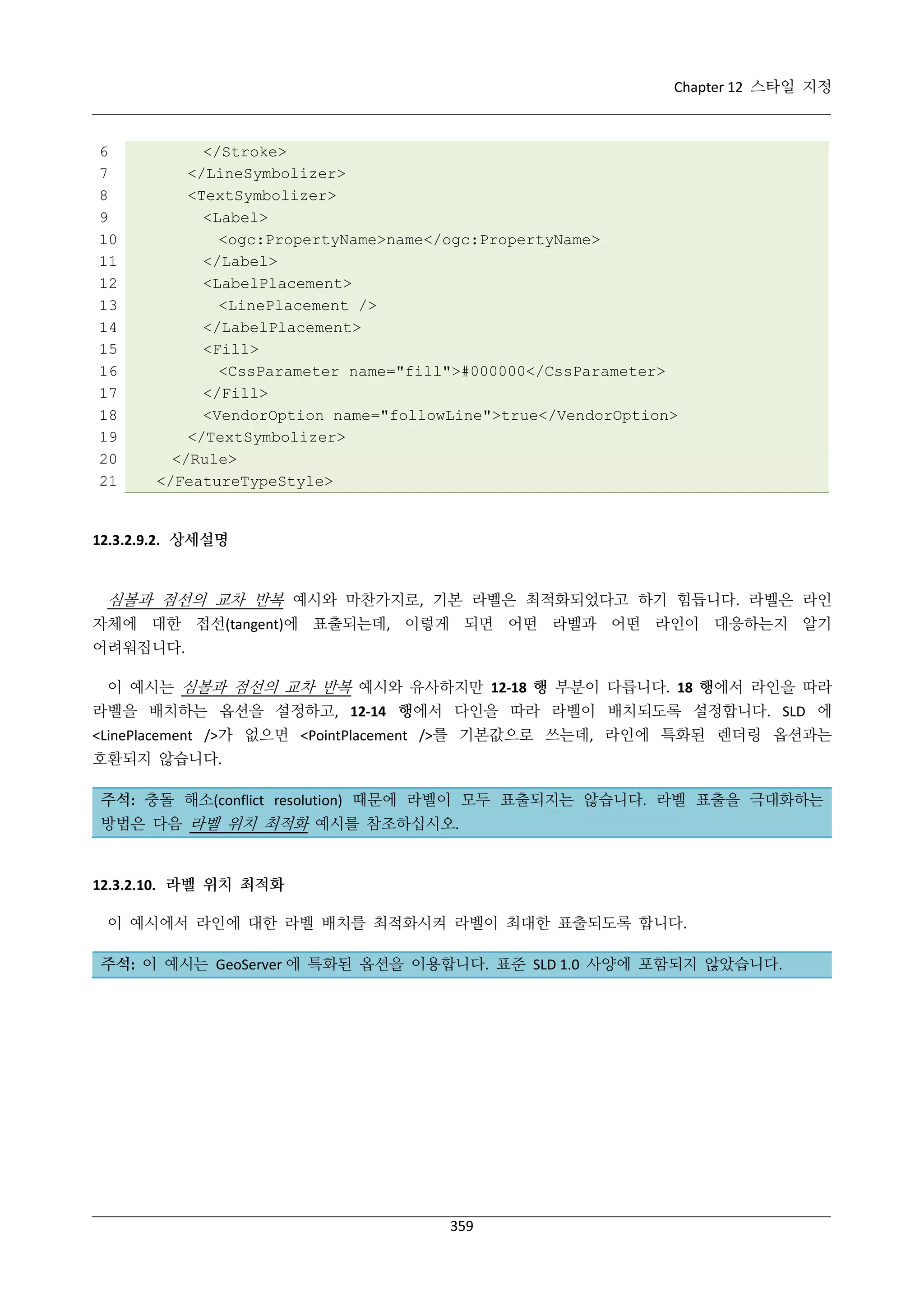 Chapter 12 스타일 지정

6
7
8
9
10
11
12
13
14
15
16
17
18
19
20
21

</Stroke>
</LineSymbolizer>
<TextSymbolizer>
<Label>
<ogc:PropertyName>name</ogc:PropertyName>
</Label>
<LabelPlacement>
<LinePlacement />
</LabelPlacement>
<Fill>
<CssParameter name="fill">#000000</CssParameter>
</Fill>
<VendorOption name="followLine">true</VendorOption>
</TextSymbolizer>
</Rule>
</FeatureTypeStyle>

12.3.2.9.2. 상세설명

심볼과 점선의 교차 반복 예시와 마찬가지로, 기본 라벨은 최적화되었다고 하기 힘듭니다. 라벨은 라인
자체에 대한 접선(tangent)에 표출되는데, 이렇게 되면 어떤 라벨과 어떤 라인이 대응하는지 알기
어려워집니다.
이 예시는 심볼과 점선의 교차 반복 예시와 유사하지만 12-18 행 부분이 다릅니다. 18 행에서 라인을 따라
라벨을 배치하는 옵션을 설정하고, 12-14 행에서 다인을 따라 라벨이 배치되도록 설정합니다. SLD 에
<LinePlacement />가 없으면 <PointPlacement />를 기본값으로 쓰는데, 라인에 특화된 렌더링 옵션과는
호환되지 않습니다.
주석: 충돌 해소(conflict resolution) 때문에 라벨이 모두 표출되지는 않습니다. 라벨 표출을 극대화하는
방법은 다음 라벨 위치 최적화 예시를 참조하십시오.

12.3.2.10. 라벨 위치 최적화
이 예시에서 라인에 대한 라벨 배치를 최적화시켜 라벨이 최대한 표출되도록 합니다.
주석: 이 예시는 GeoServer 에 특화된 옵션을 이용합니다. 표준 SLD 1.0 사양에 포함되지 않았습니다.

359

 