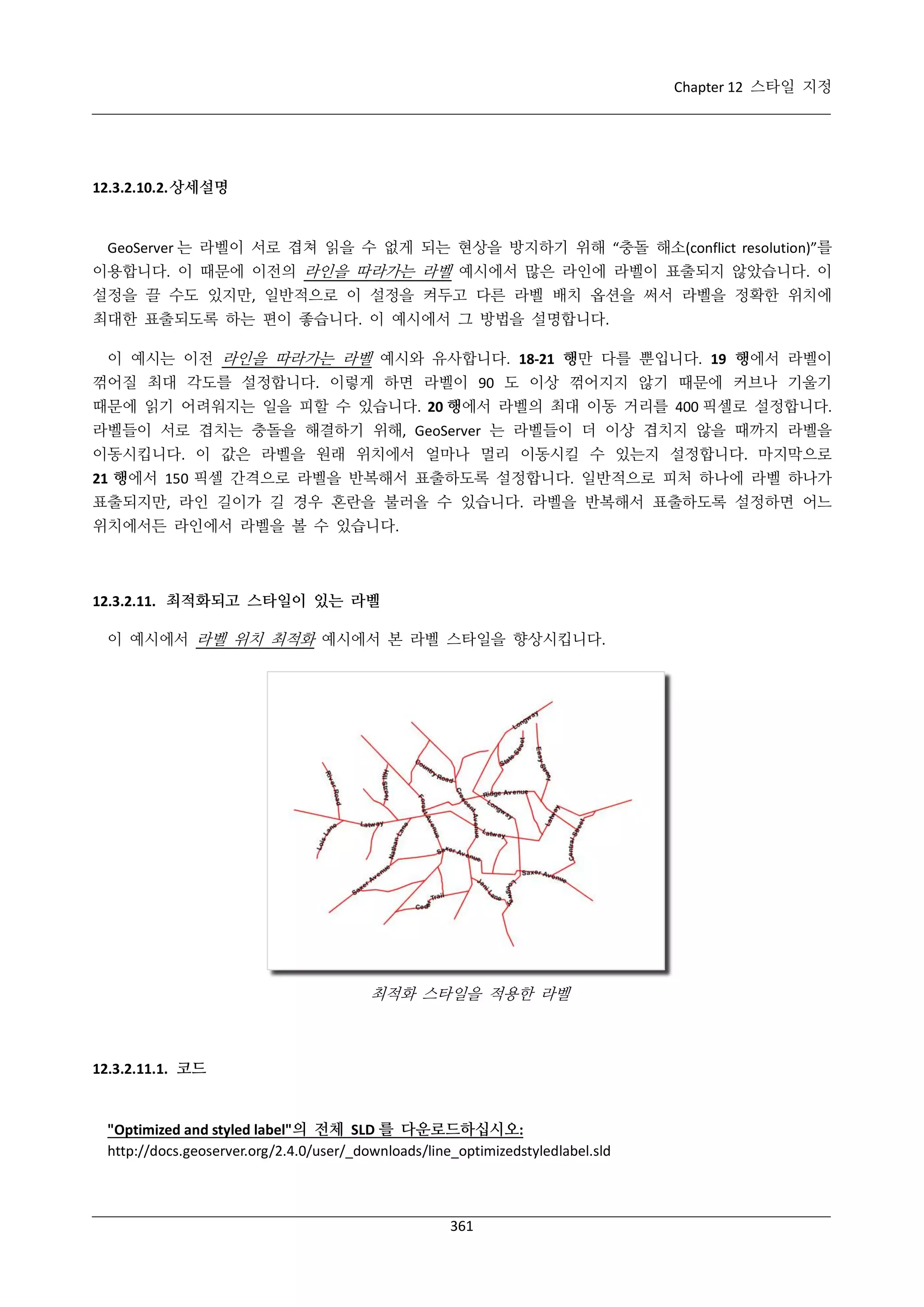 Chapter 12 스타일 지정

12.3.2.10.2. 상세설명

GeoServer 는 라벨이 서로 겹쳐 읽을 수 없게 되는 현상을 방지하기 위해 “충돌 해소(conflict resolution)”를
이용합니다. 이 때문에 이전의 라인을 따라가는 라벨 예시에서 많은 라인에 라벨이 표출되지 않았습니다. 이
설정을 끌 수도 있지만, 일반적으로 이 설정을 켜두고 다른 라벨 배치 옵션을 써서 라벨을 정확한 위치에
최대한 표출되도록 하는 편이 좋습니다. 이 예시에서 그 방법을 설명합니다.
이 예시는 이전 라인을 따라가는 라벨 예시와 유사합니다. 18-21 행만 다를 뿐입니다. 19 행에서 라벨이
꺾어질 최대 각도를 설정합니다. 이렇게 하면 라벨이 90 도 이상 꺾어지지 않기 때문에 커브나 기울기
때문에 읽기 어려워지는 일을 피할 수 있습니다. 20 행에서 라벨의 최대 이동 거리를 400 픽셀로 설정합니다.
라벨들이 서로 겹치는 충돌을 해결하기 위해, GeoServer 는 라벨들이 더 이상 겹치지 않을 때까지 라벨을
이동시킵니다. 이 값은 라벨을 원래 위치에서 얼마나 멀리 이동시킬 수 있는지 설정합니다. 마지막으로
21 행에서 150 픽셀 간격으로 라벨을 반복해서 표출하도록 설정합니다. 일반적으로 피처 하나에 라벨 하나가
표출되지만, 라인 길이가 길 경우 혼란을 불러올 수 있습니다. 라벨을 반복해서 표출하도록 설정하면 어느
위치에서든 라인에서 라벨을 볼 수 있습니다.

12.3.2.11. 최적화되고 스타일이 있는 라벨
이 예시에서 라벨 위치 최적화 예시에서 본 라벨 스타일을 향상시킵니다.

최적화 스타일을 적용한 라벨

12.3.2.11.1. 코드

"Optimized and styled label"의 전체 SLD 를 다운로드하십시오:
http://docs.geoserver.org/2.4.0/user/_downloads/line_optimizedstyledlabel.sld

361

 
