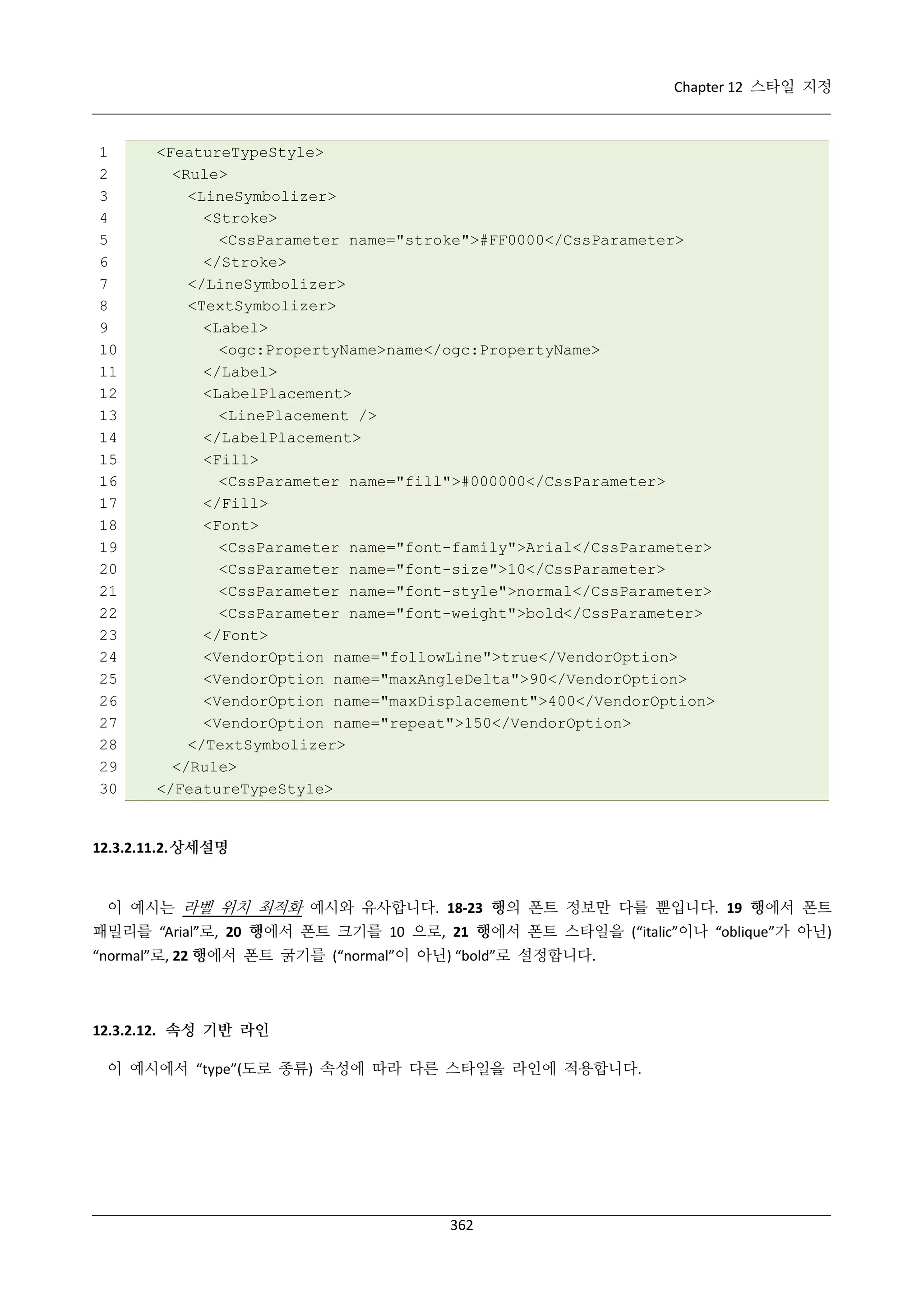 Chapter 12 스타일 지정

1
2
3
4
5
6
7
8
9
10
11
12
13
14
15
16
17
18
19
20
21
22
23
24
25
26
27
28
29
30

<FeatureTypeStyle>
<Rule>
<LineSymbolizer>
<Stroke>
<CssParameter name="stroke">#FF0000</CssParameter>
</Stroke>
</LineSymbolizer>
<TextSymbolizer>
<Label>
<ogc:PropertyName>name</ogc:PropertyName>
</Label>
<LabelPlacement>
<LinePlacement />
</LabelPlacement>
<Fill>
<CssParameter name="fill">#000000</CssParameter>
</Fill>
<Font>
<CssParameter name="font-family">Arial</CssParameter>
<CssParameter name="font-size">10</CssParameter>
<CssParameter name="font-style">normal</CssParameter>
<CssParameter name="font-weight">bold</CssParameter>
</Font>
<VendorOption name="followLine">true</VendorOption>
<VendorOption name="maxAngleDelta">90</VendorOption>
<VendorOption name="maxDisplacement">400</VendorOption>
<VendorOption name="repeat">150</VendorOption>
</TextSymbolizer>
</Rule>
</FeatureTypeStyle>

12.3.2.11.2. 상세설명

이 예시는 라벨 위치 최적화 예시와 유사합니다. 18-23 행의 폰트 정보만 다를 뿐입니다. 19 행에서 폰트
패밀리를 “Arial”로, 20 행에서 폰트 크기를 10 으로, 21 행에서 폰트 스타일을 (“italic”이나 “oblique”가 아닌)
“normal”로, 22 행에서 폰트 굵기를 (“normal”이 아닌) “bold”로 설정합니다.

12.3.2.12. 속성 기반 라인
이 예시에서 “type”(도로 종류) 속성에 따라 다른 스타일을 라인에 적용합니다.

362

 