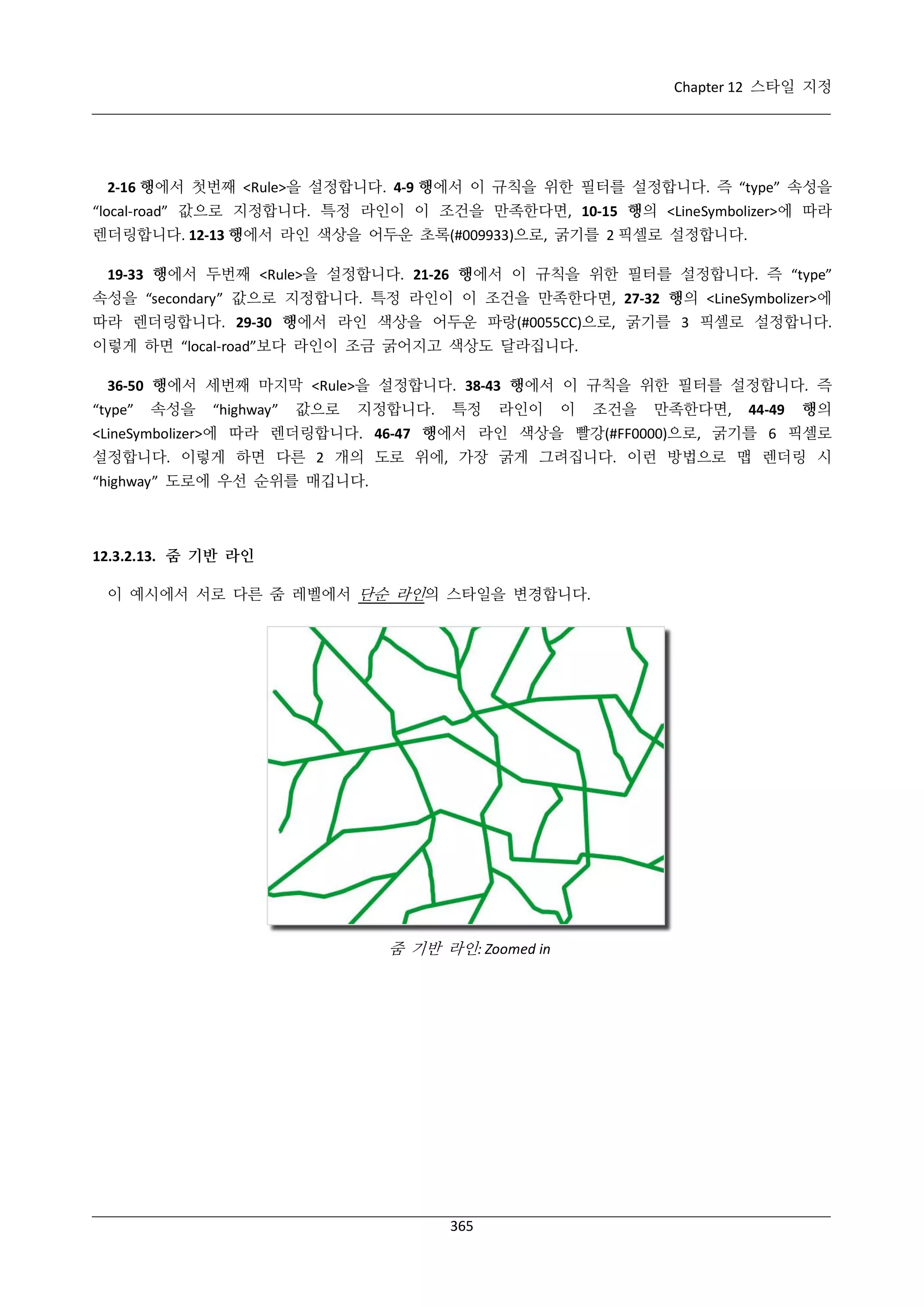 Chapter 12 스타일 지정

2-16 행에서 첫번째 <Rule>을 설정합니다. 4-9 행에서 이 규칙을 위한 필터를 설정합니다. 즉 “type” 속성을
“local-road” 값으로 지정합니다. 특정 라인이 이 조건을 만족한다면, 10-15 행의 <LineSymbolizer>에 따라
렌더링합니다. 12-13 행에서 라인 색상을 어두운 초록(#009933)으로, 굵기를 2 픽셀로 설정합니다.
19-33 행에서 두번째 <Rule>을 설정합니다. 21-26 행에서 이 규칙을 위한 필터를 설정합니다. 즉 “type”
속성을 “secondary” 값으로 지정합니다. 특정 라인이 이 조건을 만족한다면, 27-32 행의 <LineSymbolizer>에
따라 렌더링합니다. 29-30 행에서 라인 색상을 어두운 파랑(#0055CC)으로, 굵기를 3 픽셀로 설정합니다.
이렇게 하면 “local-road”보다 라인이 조금 굵어지고 색상도 달라집니다.
36-50 행에서 세번째 마지막 <Rule>을 설정합니다. 38-43 행에서 이 규칙을 위한 필터를 설정합니다. 즉
“type”

속성을

“highway”

값으로

지정합니다.

특정

라인이

이

조건을

만족한다면,

44-49

행의

<LineSymbolizer>에 따라 렌더링합니다. 46-47 행에서 라인 색상을 빨강(#FF0000)으로, 굵기를 6 픽셀로
설정합니다. 이렇게 하면 다른 2 개의 도로 위에, 가장 굵게 그려집니다. 이런 방법으로 맵 렌더링 시
“highway” 도로에 우선 순위를 매깁니다.

12.3.2.13. 줌 기반 라인
이 예시에서 서로 다른 줌 레벨에서 단순 라인의 스타일을 변경합니다.

줌 기반 라인: Zoomed in

365

 