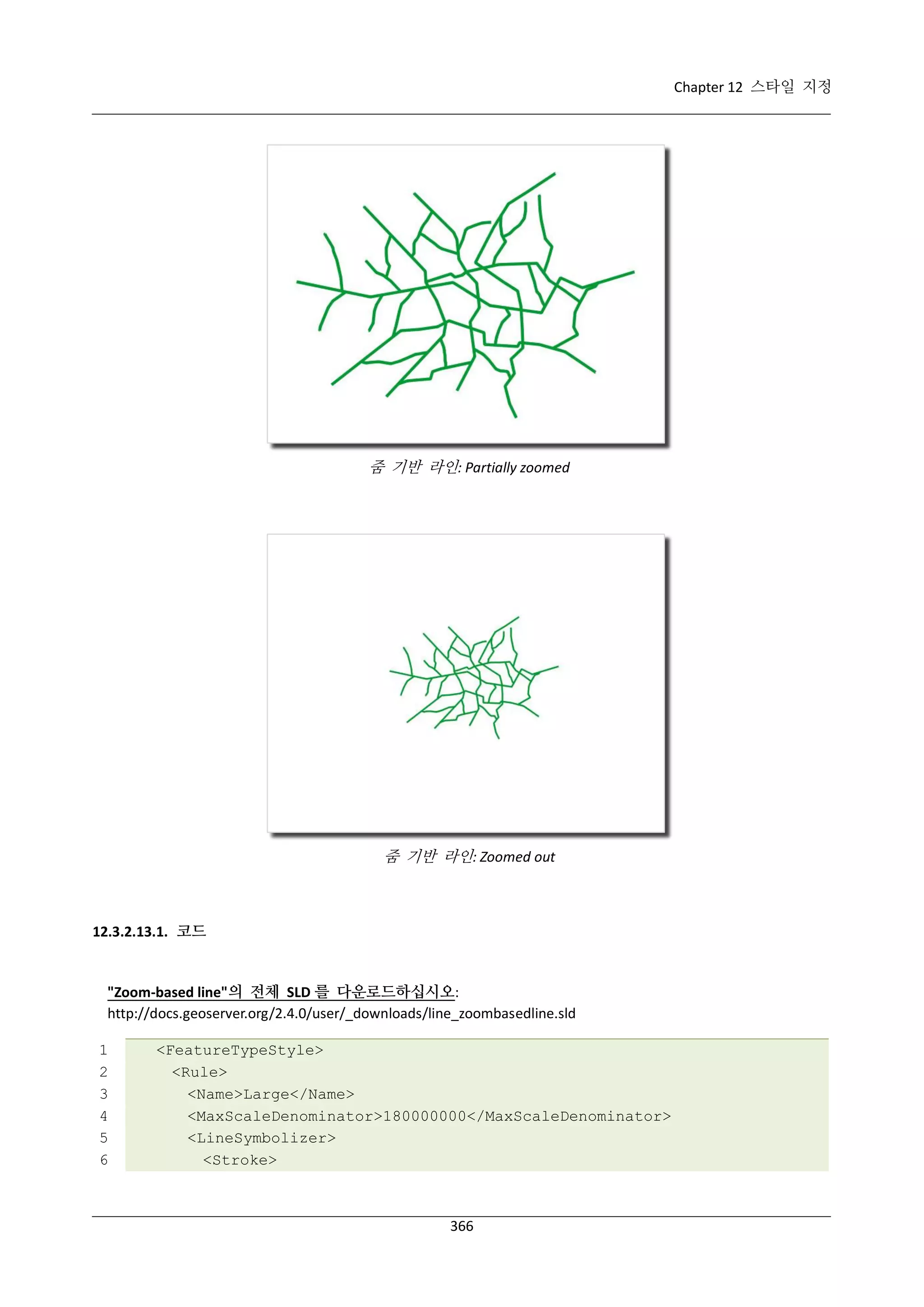 Chapter 12 스타일 지정

줌 기반 라인: Partially zoomed

줌 기반 라인: Zoomed out

12.3.2.13.1. 코드

"Zoom-based line"의 전체 SLD 를 다운로드하십시오:
http://docs.geoserver.org/2.4.0/user/_downloads/line_zoombasedline.sld
1
2
3
4
5
6

<FeatureTypeStyle>
<Rule>
<Name>Large</Name>
<MaxScaleDenominator>180000000</MaxScaleDenominator>
<LineSymbolizer>
<Stroke>

366

 