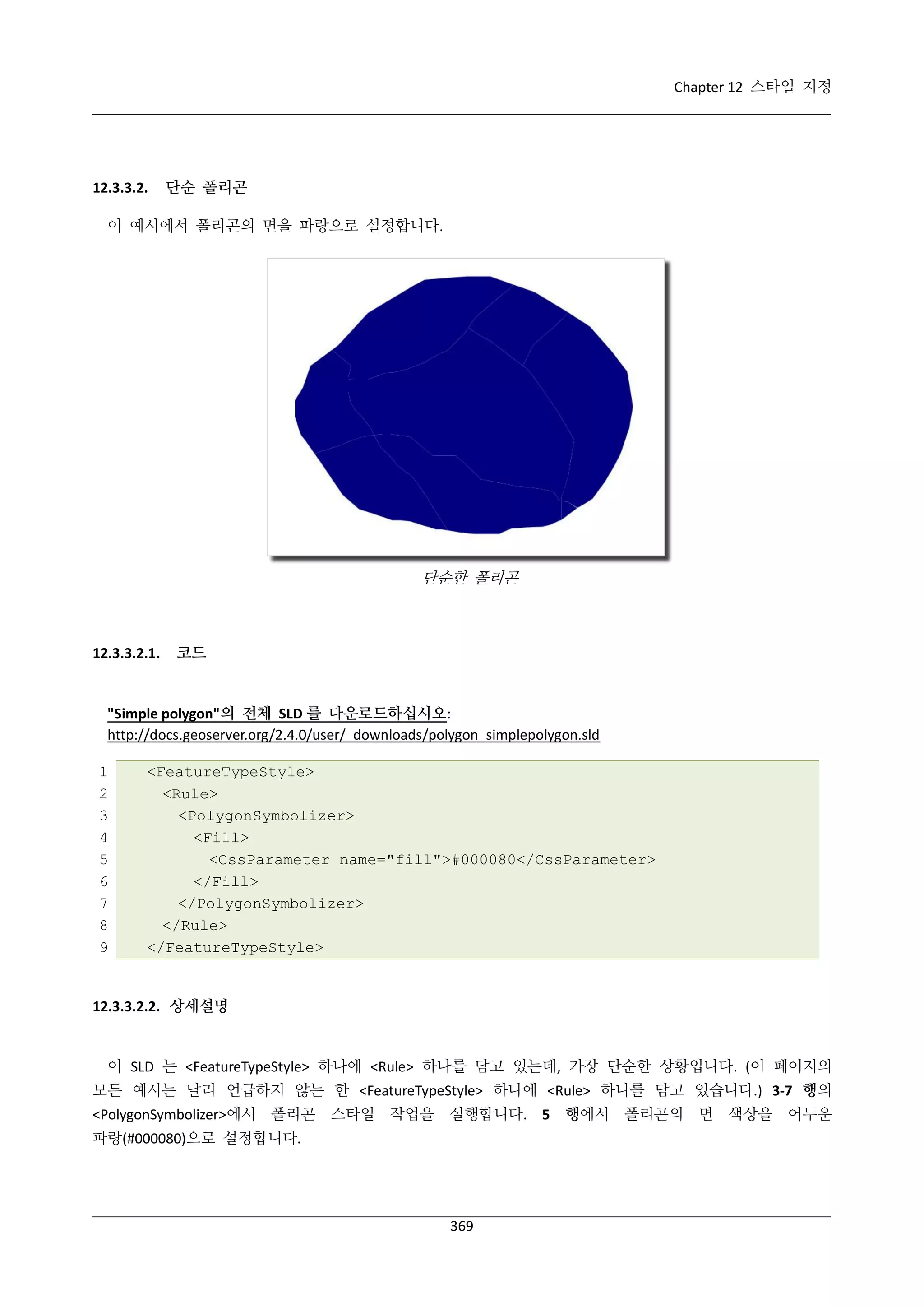Chapter 12 스타일 지정

12.3.3.2.

단순 폴리곤

이 예시에서 폴리곤의 면을 파랑으로 설정합니다.

단순한 폴리곤

12.3.3.2.1.

코드

"Simple polygon"의 전체 SLD 를 다운로드하십시오:
http://docs.geoserver.org/2.4.0/user/_downloads/polygon_simplepolygon.sld
1
2
3
4
5
6
7
8
9

<FeatureTypeStyle>
<Rule>
<PolygonSymbolizer>
<Fill>
<CssParameter name="fill">#000080</CssParameter>
</Fill>
</PolygonSymbolizer>
</Rule>
</FeatureTypeStyle>

12.3.3.2.2. 상세설명

이 SLD 는 <FeatureTypeStyle> 하나에 <Rule> 하나를 담고 있는데, 가장 단순한 상황입니다. (이 페이지의
모든 예시는 달리 언급하지 않는 한 <FeatureTypeStyle> 하나에 <Rule> 하나를 담고 있습니다.) 3-7 행의
<PolygonSymbolizer>에서 폴리곤 스타일 작업을 실행합니다. 5 행에서 폴리곤의 면 색상을 어두운
파랑(#000080)으로 설정합니다.

369

 