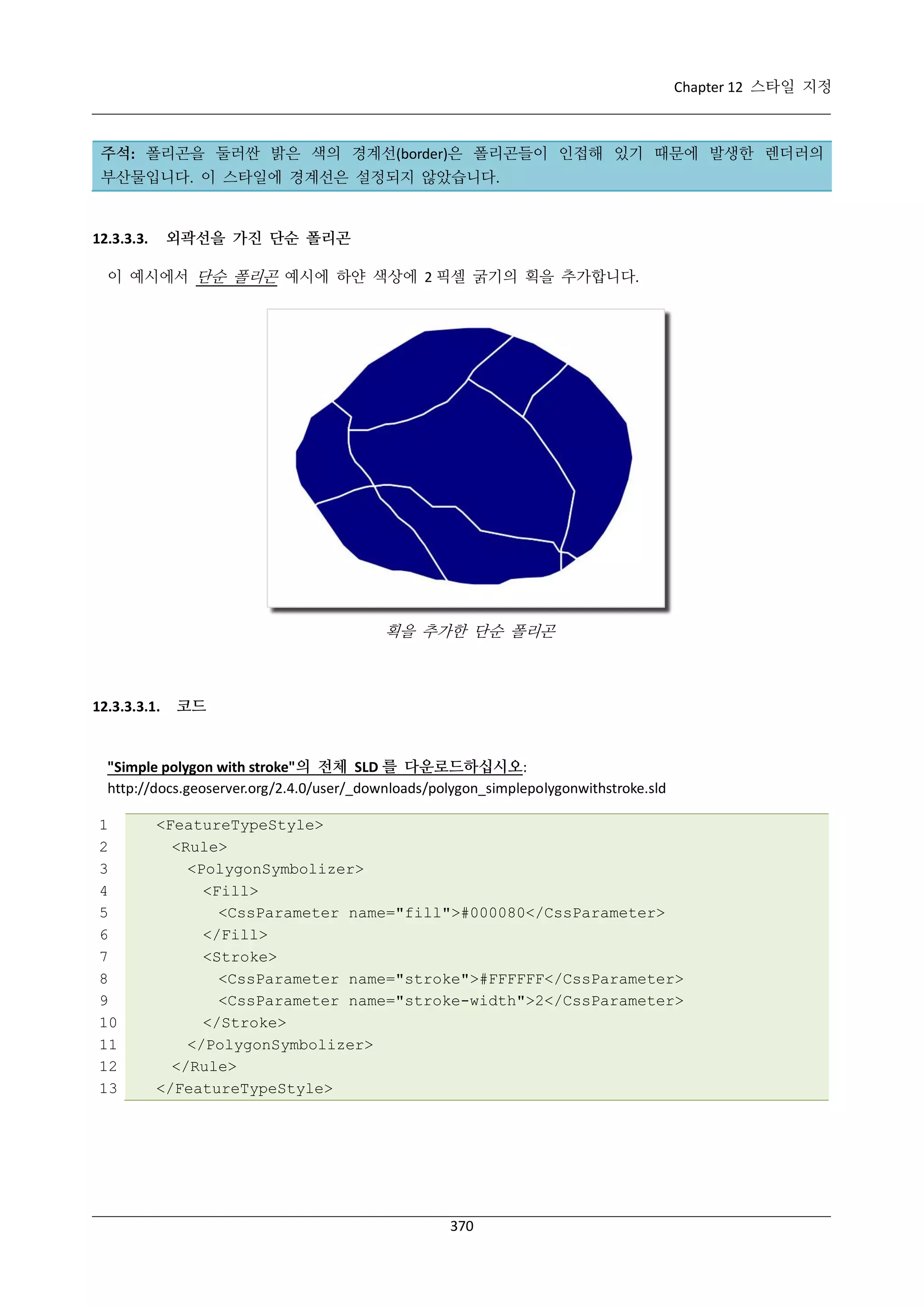 Chapter 12 스타일 지정

주석: 폴리곤을 둘러싼 밝은 색의 경계선(border)은 폴리곤들이 인접해 있기 때문에 발생한 렌더러의
부산물입니다. 이 스타일에 경계선은 설정되지 않았습니다.

외곽선을 가진 단순 폴리곤

12.3.3.3.

이 예시에서 단순 폴리곤 예시에 하얀 색상에 2 픽셀 굵기의 획을 추가합니다.

획을 추가한 단순 폴리곤

12.3.3.3.1.

코드

"Simple polygon with stroke"의 전체 SLD 를 다운로드하십시오:
http://docs.geoserver.org/2.4.0/user/_downloads/polygon_simplepolygonwithstroke.sld
1
2
3
4
5
6
7
8
9
10
11
12
13

<FeatureTypeStyle>
<Rule>
<PolygonSymbolizer>
<Fill>
<CssParameter name="fill">#000080</CssParameter>
</Fill>
<Stroke>
<CssParameter name="stroke">#FFFFFF</CssParameter>
<CssParameter name="stroke-width">2</CssParameter>
</Stroke>
</PolygonSymbolizer>
</Rule>
</FeatureTypeStyle>

370

 