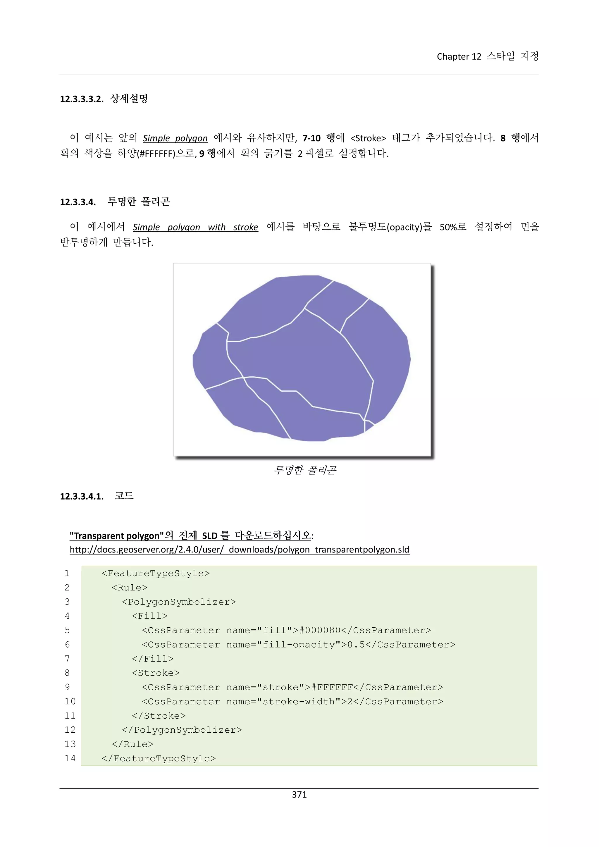 Chapter 12 스타일 지정

12.3.3.3.2. 상세설명

이 예시는 앞의 Simple polygon 예시와 유사하지만, 7-10 행에 <Stroke> 태그가 추가되었습니다. 8 행에서
획의 색상을 하양(#FFFFFF)으로, 9 행에서 획의 굵기를 2 픽셀로 설정합니다.

투명한 폴리곤

12.3.3.4.

이 예시에서 Simple polygon with stroke 예시를 바탕으로 불투명도(opacity)를 50%로 설정하여 면을
반투명하게 만듭니다.

투명한 폴리곤
12.3.3.4.1.

코드

"Transparent polygon"의 전체 SLD 를 다운로드하십시오:
http://docs.geoserver.org/2.4.0/user/_downloads/polygon_transparentpolygon.sld
1
2
3
4
5
6
7
8
9
10
11
12
13
14

<FeatureTypeStyle>
<Rule>
<PolygonSymbolizer>
<Fill>
<CssParameter name="fill">#000080</CssParameter>
<CssParameter name="fill-opacity">0.5</CssParameter>
</Fill>
<Stroke>
<CssParameter name="stroke">#FFFFFF</CssParameter>
<CssParameter name="stroke-width">2</CssParameter>
</Stroke>
</PolygonSymbolizer>
</Rule>
</FeatureTypeStyle>

371

 