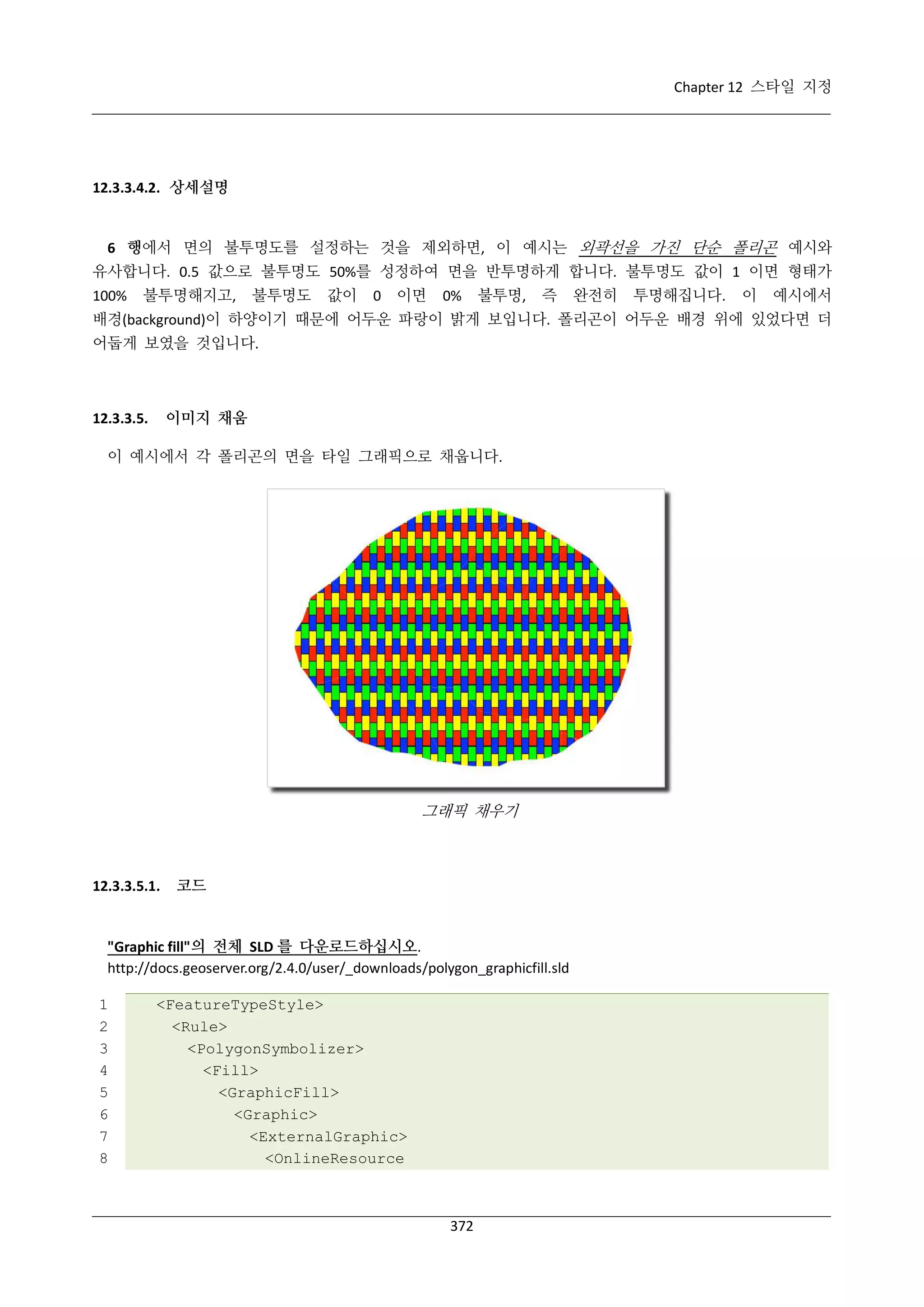 Chapter 12 스타일 지정

12.3.3.4.2. 상세설명

6 행에서 면의 불투명도를 설정하는 것을 제외하면, 이 예시는 외곽선을 가진 단순 폴리곤 예시와
유사합니다. 0.5 값으로 불투명도 50%를 성정하여 면을 반투명하게 합니다. 불투명도 값이 1 이면 형태가
100%

불투명해지고,

불투명도

값이

0

이면

0%

불투명,

즉

완전히

투명해집니다.

이

예시에서

배경(background)이 하양이기 때문에 어두운 파랑이 밝게 보입니다. 폴리곤이 어두운 배경 위에 있었다면 더
어둡게 보였을 것입니다.

이미지 채움

12.3.3.5.

이 예시에서 각 폴리곤의 면을 타일 그래픽으로 채웁니다.

그래픽 채우기

12.3.3.5.1.

코드

"Graphic fill"의 전체 SLD 를 다운로드하십시오.
http://docs.geoserver.org/2.4.0/user/_downloads/polygon_graphicfill.sld
1
2
3
4
5
6
7
8

<FeatureTypeStyle>
<Rule>
<PolygonSymbolizer>
<Fill>
<GraphicFill>
<Graphic>
<ExternalGraphic>
<OnlineResource

372

 