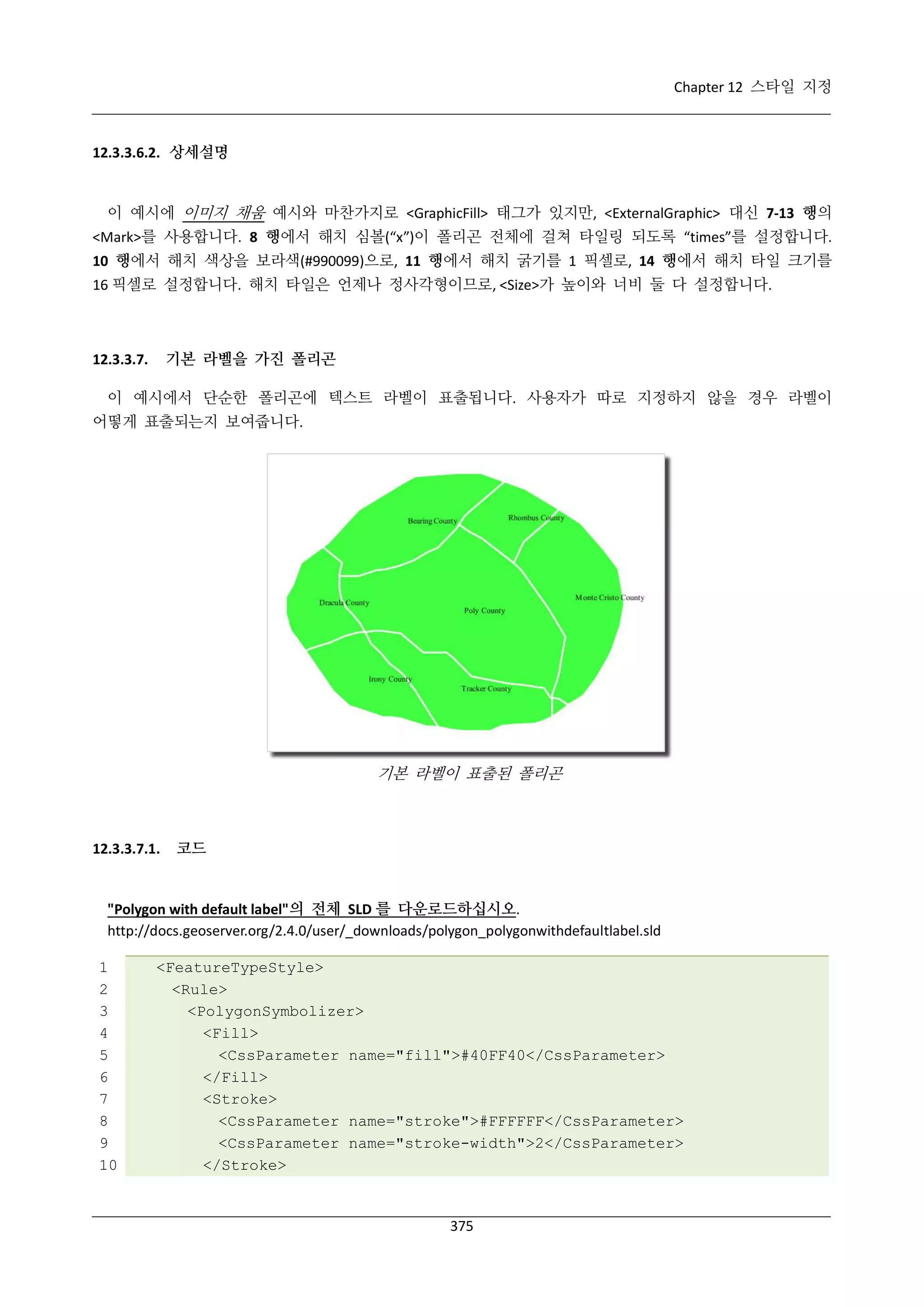 Chapter 12 스타일 지정

12.3.3.6.2. 상세설명

이 예시에 이미지 채움 예시와 마찬가지로 <GraphicFill> 태그가 있지만, <ExternalGraphic> 대신 7-13 행의
<Mark>를 사용합니다. 8 행에서 해치 심볼(“x”)이 폴리곤 전체에 걸쳐 타일링 되도록 “times”를 설정합니다.
10 행에서 해치 색상을 보라색(#990099)으로, 11 행에서 해치 굵기를 1 픽셀로, 14 행에서 해치 타일 크기를
16 픽셀로 설정합니다. 해치 타일은 언제나 정사각형이므로, <Size>가 높이와 너비 둘 다 설정합니다.

기본 라벨을 가진 폴리곤

12.3.3.7.

이 예시에서 단순한 폴리곤에 텍스트 라벨이 표출됩니다. 사용자가 따로 지정하지 않을 경우 라벨이
어떻게 표출되는지 보여줍니다.

기본 라벨이 표출된 폴리곤

12.3.3.7.1.

코드

"Polygon with default label"의 전체 SLD 를 다운로드하십시오.
http://docs.geoserver.org/2.4.0/user/_downloads/polygon_polygonwithdefaultlabel.sld
1
2
3
4
5
6
7
8
9
10

<FeatureTypeStyle>
<Rule>
<PolygonSymbolizer>
<Fill>
<CssParameter name="fill">#40FF40</CssParameter>
</Fill>
<Stroke>
<CssParameter name="stroke">#FFFFFF</CssParameter>
<CssParameter name="stroke-width">2</CssParameter>
</Stroke>

375

 