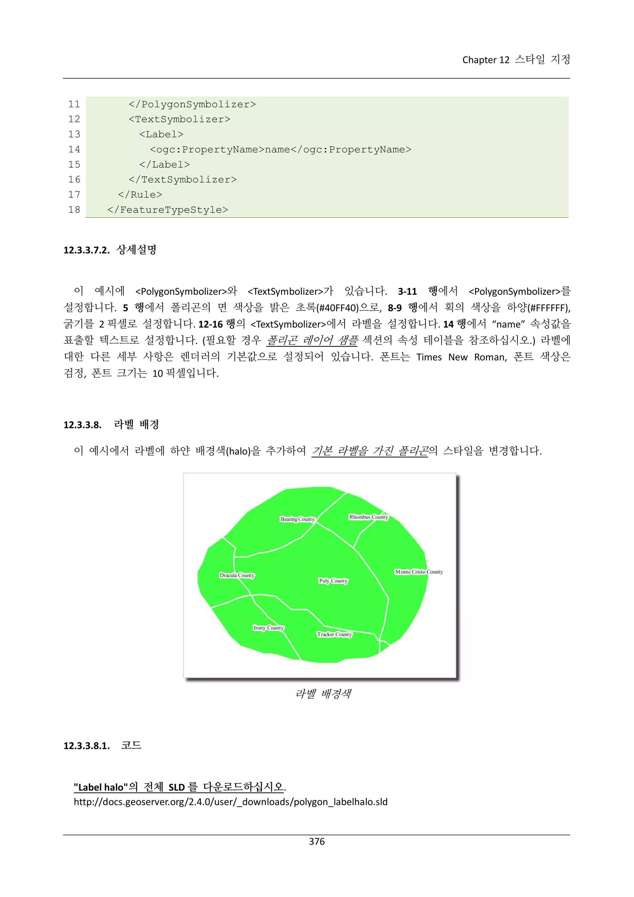 Chapter 12 스타일 지정

11
12
13
14
15
16
17
18

</PolygonSymbolizer>
<TextSymbolizer>
<Label>
<ogc:PropertyName>name</ogc:PropertyName>
</Label>
</TextSymbolizer>
</Rule>
</FeatureTypeStyle>

12.3.3.7.2. 상세설명

이 예시에 <PolygonSymbolizer>와 <TextSymbolizer>가 있습니다. 3-11 행에서 <PolygonSymbolizer>를
설정합니다. 5 행에서 폴리곤의 면 색상을 밝은 초록(#40FF40)으로, 8-9 행에서 획의 색상을 하양(#FFFFFF),
굵기를 2 픽셀로 설정합니다. 12-16 행의 <TextSymbolizer>에서 라벨을 설정합니다. 14 행에서 “name” 속성값을
표출할 텍스트로 설정합니다. (필요할 경우 폴리곤 레이어 샘플 섹션의 속성 테이블을 참조하십시오.) 라벨에
대한 다른 세부 사항은 렌더러의 기본값으로 설정되어 있습니다. 폰트는 Times New Roman, 폰트 색상은
검정, 폰트 크기는 10 픽셀입니다.

12.3.3.8.

라벨 배경

이 예시에서 라벨에 하얀 배경색(halo)을 추가하여 기본 라벨을 가진 폴리곤의 스타일을 변경합니다.

라벨 배경색

12.3.3.8.1.

코드

"Label halo"의 전체 SLD 를 다운로드하십시오.
http://docs.geoserver.org/2.4.0/user/_downloads/polygon_labelhalo.sld

376

 