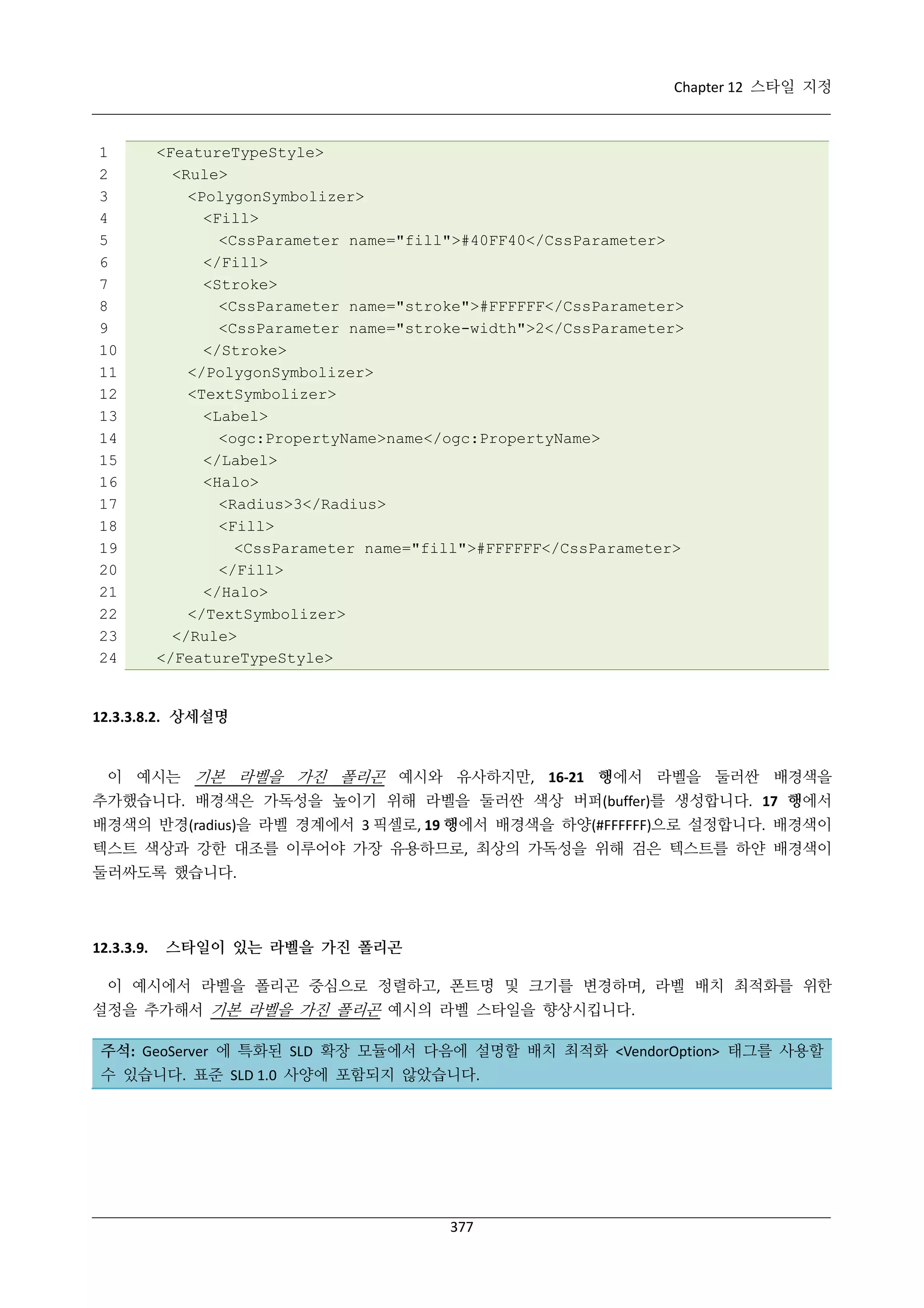 Chapter 12 스타일 지정

1
2
3
4
5
6
7
8
9
10
11
12
13
14
15
16
17
18
19
20
21
22
23
24

<FeatureTypeStyle>
<Rule>
<PolygonSymbolizer>
<Fill>
<CssParameter name="fill">#40FF40</CssParameter>
</Fill>
<Stroke>
<CssParameter name="stroke">#FFFFFF</CssParameter>
<CssParameter name="stroke-width">2</CssParameter>
</Stroke>
</PolygonSymbolizer>
<TextSymbolizer>
<Label>
<ogc:PropertyName>name</ogc:PropertyName>
</Label>
<Halo>
<Radius>3</Radius>
<Fill>
<CssParameter name="fill">#FFFFFF</CssParameter>
</Fill>
</Halo>
</TextSymbolizer>
</Rule>
</FeatureTypeStyle>

12.3.3.8.2. 상세설명

이 예시는 기본 라벨을 가진 폴리곤 예시와 유사하지만, 16-21 행에서 라벨을 둘러싼 배경색을
추가했습니다. 배경색은 가독성을 높이기 위해 라벨을 둘러싼 색상 버퍼(buffer)를 생성합니다. 17 행에서
배경색의 반경(radius)을 라벨 경계에서 3 픽셀로, 19 행에서 배경색을 하양(#FFFFFF)으로 설정합니다. 배경색이
텍스트 색상과 강한 대조를 이루어야 가장 유용하므로, 최상의 가독성을 위해 검은 텍스트를 하얀 배경색이
둘러싸도록 했습니다.

12.3.3.9.

스타일이 있는 라벨을 가진 폴리곤

이 예시에서 라벨을 폴리곤 중심으로 정렬하고, 폰트명 및 크기를 변경하며, 라벨 배치 최적화를 위한
설정을 추가해서 기본 라벨을 가진 폴리곤 예시의 라벨 스타일을 향상시킵니다.
주석: GeoServer 에 특화된 SLD 확장 모듈에서 다음에 설명할 배치 최적화 <VendorOption> 태그를 사용할
수 있습니다. 표준 SLD 1.0 사양에 포함되지 않았습니다.

377

 