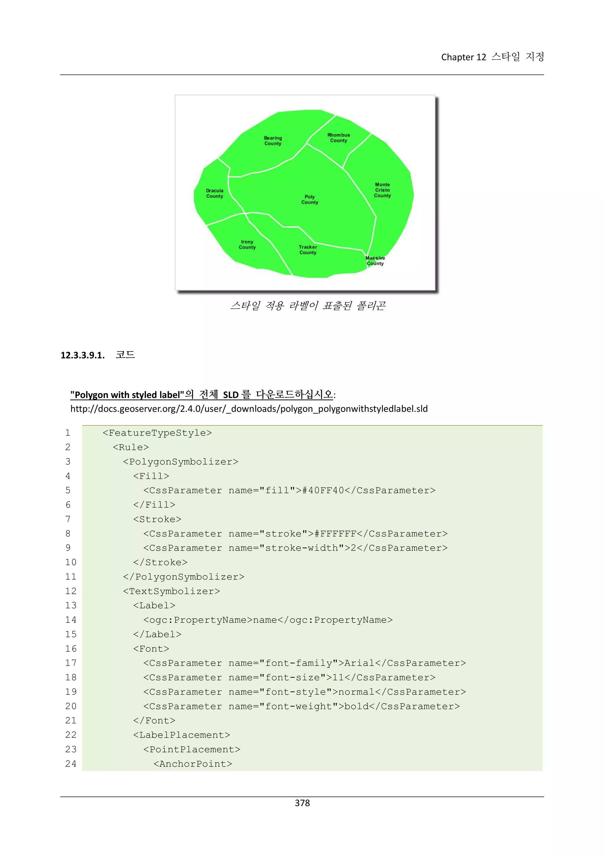 Chapter 12 스타일 지정

스타일 적용 라벨이 표출된 폴리곤

12.3.3.9.1.

코드

"Polygon with styled label"의 전체 SLD 를 다운로드하십시오:
http://docs.geoserver.org/2.4.0/user/_downloads/polygon_polygonwithstyledlabel.sld
1
2
3
4
5
6
7
8
9
10
11
12
13
14
15
16
17
18
19
20
21
22
23
24

<FeatureTypeStyle>
<Rule>
<PolygonSymbolizer>
<Fill>
<CssParameter name="fill">#40FF40</CssParameter>
</Fill>
<Stroke>
<CssParameter name="stroke">#FFFFFF</CssParameter>
<CssParameter name="stroke-width">2</CssParameter>
</Stroke>
</PolygonSymbolizer>
<TextSymbolizer>
<Label>
<ogc:PropertyName>name</ogc:PropertyName>
</Label>
<Font>
<CssParameter name="font-family">Arial</CssParameter>
<CssParameter name="font-size">11</CssParameter>
<CssParameter name="font-style">normal</CssParameter>
<CssParameter name="font-weight">bold</CssParameter>
</Font>
<LabelPlacement>
<PointPlacement>
<AnchorPoint>

378

 