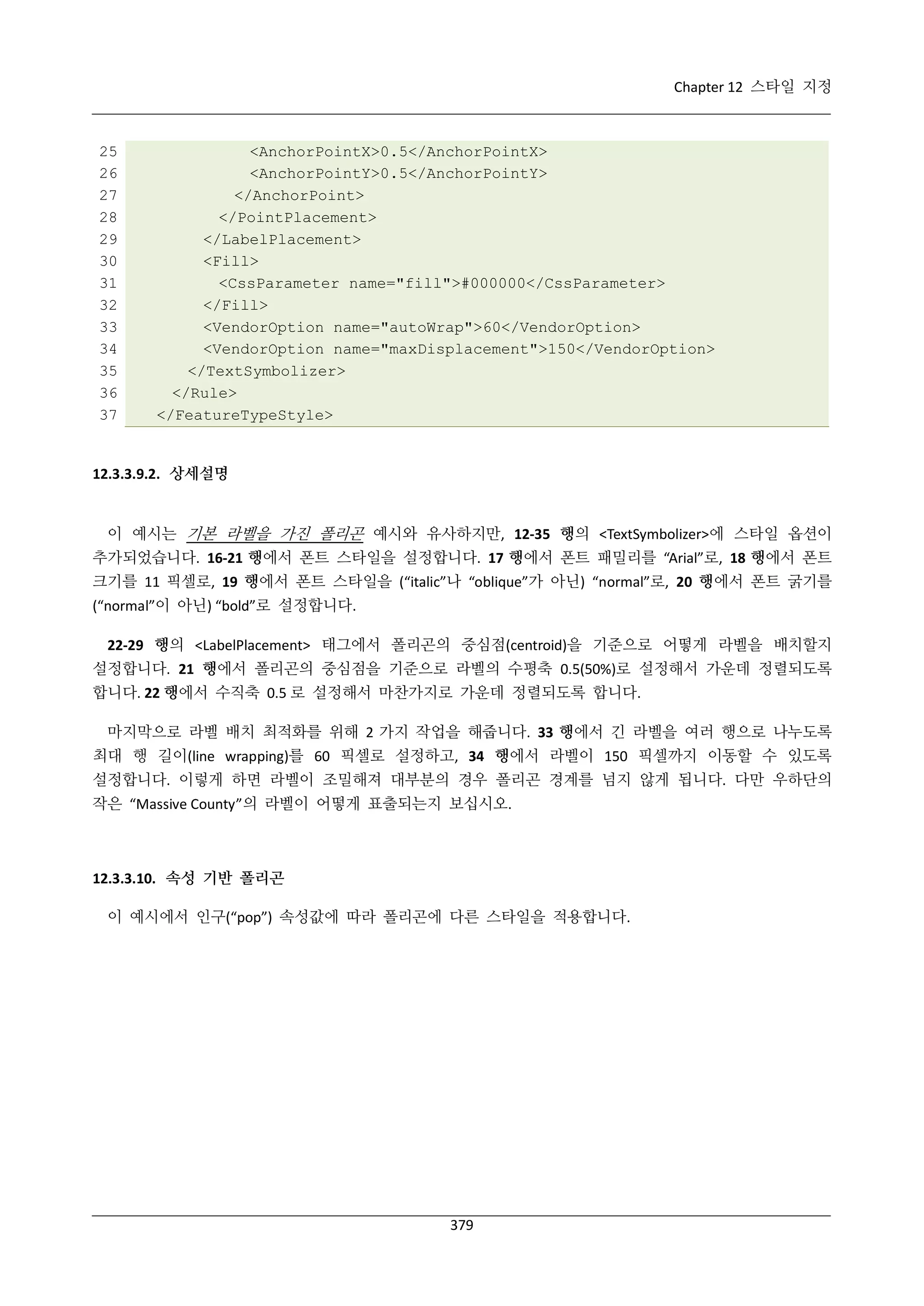 Chapter 12 스타일 지정

25
26
27
28
29
30
31
32
33
34
35
36
37

<AnchorPointX>0.5</AnchorPointX>
<AnchorPointY>0.5</AnchorPointY>
</AnchorPoint>
</PointPlacement>
</LabelPlacement>
<Fill>
<CssParameter name="fill">#000000</CssParameter>
</Fill>
<VendorOption name="autoWrap">60</VendorOption>
<VendorOption name="maxDisplacement">150</VendorOption>
</TextSymbolizer>
</Rule>
</FeatureTypeStyle>

12.3.3.9.2. 상세설명

이 예시는 기본 라벨을 가진 폴리곤 예시와 유사하지만, 12-35 행의 <TextSymbolizer>에 스타일 옵션이
추가되었습니다. 16-21 행에서 폰트 스타일을 설정합니다. 17 행에서 폰트 패밀리를 “Arial”로, 18 행에서 폰트
크기를 11 픽셀로, 19 행에서 폰트 스타일을 (“italic”나 “oblique”가 아닌) “normal”로, 20 행에서 폰트 굵기를
(“normal”이 아닌) “bold”로 설정합니다.
22-29 행의 <LabelPlacement> 태그에서 폴리곤의 중심점(centroid)을 기준으로 어떻게 라벨을 배치할지
설정합니다. 21 행에서 폴리곤의 중심점을 기준으로 라벨의 수평축 0.5(50%)로 설정해서 가운데 정렬되도록
합니다. 22 행에서 수직축 0.5 로 설정해서 마찬가지로 가운데 정렬되도록 합니다.
마지막으로 라벨 배치 최적화를 위해 2 가지 작업을 해줍니다. 33 행에서 긴 라벨을 여러 행으로 나누도록
최대 행 길이(line wrapping)를 60 픽셀로 설정하고, 34 행에서 라벨이 150 픽셀까지 이동할 수 있도록
설정합니다. 이렇게 하면 라벨이 조밀해져 대부분의 경우 폴리곤 경계를 넘지 않게 됩니다. 다만 우하단의
작은 “Massive County”의 라벨이 어떻게 표출되는지 보십시오.

12.3.3.10. 속성 기반 폴리곤
이 예시에서 인구(“pop”) 속성값에 따라 폴리곤에 다른 스타일을 적용합니다.

379

 