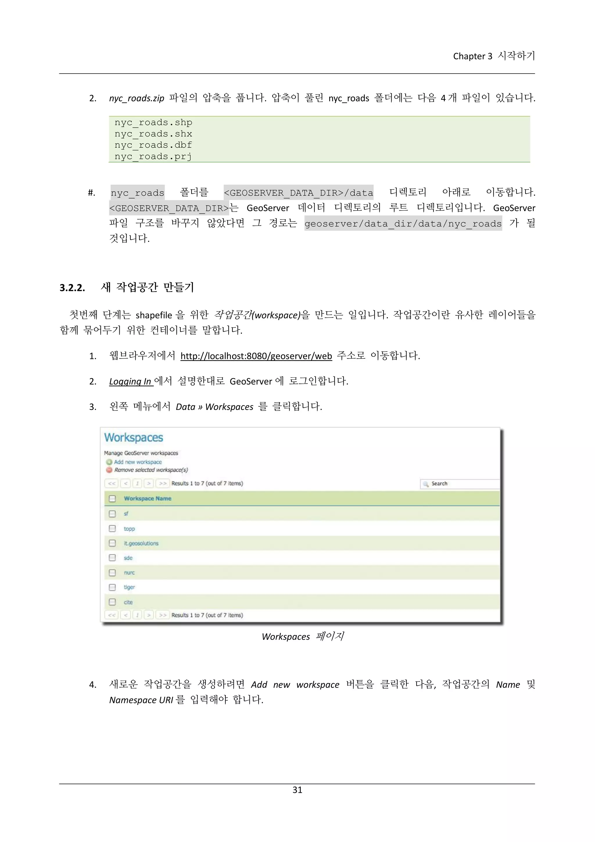 Chapter 3 시작하기

2.

nyc_roads.zip 파일의 압축을 풉니다. 압축이 풀린 nyc_roads 폴더에는 다음 4 개 파일이 있습니다.
nyc_roads.shp
nyc_roads.shx
nyc_roads.dbf
nyc_roads.prj

#.

nyc_roads

폴더를

<GEOSERVER_DATA_DIR>/data

디렉토리

아래로

이동합니다.

<GEOSERVER_DATA_DIR>는 GeoServer 데이터 디렉토리의 루트 디렉토리입니다. GeoServer
파일 구조를 바꾸지 않았다면 그 경로는 geoserver/data_dir/data/nyc_roads 가 될
것입니다.

새 작업공간 만들기

3.2.2.

첫번째 단계는 shapefile 을 위한 작업공간(workspace)을 만드는 일입니다. 작업공간이란 유사한 레이어들을
함께 묶어두기 위한 컨테이너를 말합니다.
1.

웹브라우저에서 http://localhost:8080/geoserver/web 주소로 이동합니다.

2.

Logging In 에서 설명한대로 GeoServer 에 로그인합니다.

3.

왼쪽 메뉴에서 Data » Workspaces 를 클릭합니다.

Workspaces 페이지

4.

새로운 작업공간을 생성하려면 Add new workspace 버튼을 클릭한 다음, 작업공간의 Name 및
Namespace URI 를 입력해야 합니다.

31

 