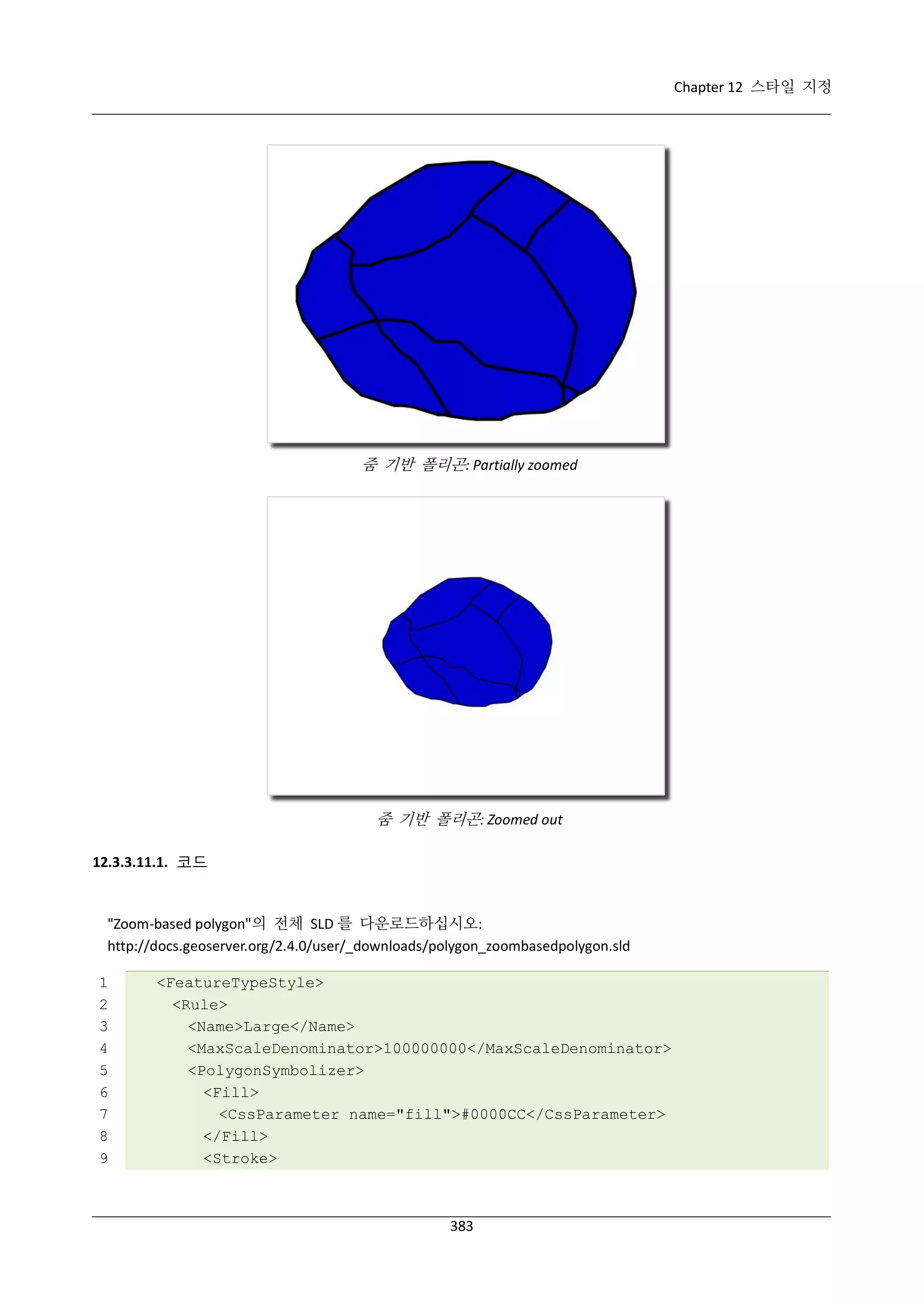Chapter 12 스타일 지정

줌 기반 폴리곤: Partially zoomed

줌 기반 폴리곤: Zoomed out
12.3.3.11.1. 코드

"Zoom-based polygon"의 전체 SLD 를 다운로드하십시오:
http://docs.geoserver.org/2.4.0/user/_downloads/polygon_zoombasedpolygon.sld
1
2
3
4
5
6
7
8
9

<FeatureTypeStyle>
<Rule>
<Name>Large</Name>
<MaxScaleDenominator>100000000</MaxScaleDenominator>
<PolygonSymbolizer>
<Fill>
<CssParameter name="fill">#0000CC</CssParameter>
</Fill>
<Stroke>

383

 
