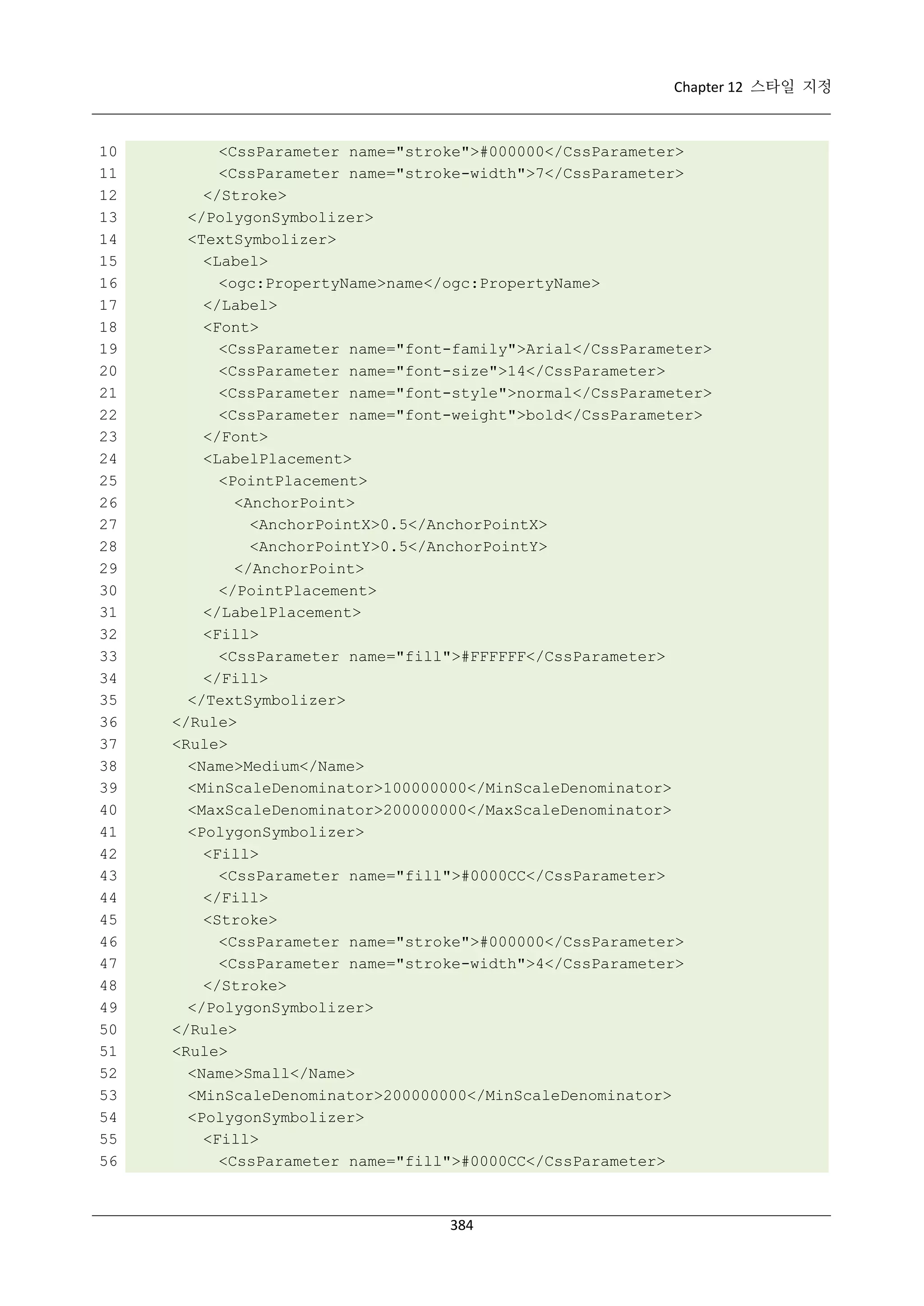 Chapter 12 스타일 지정

10
11
12
13
14
15
16
17
18
19
20
21
22
23
24
25
26
27
28
29
30
31
32
33
34
35
36
37
38
39
40
41
42
43
44
45
46
47
48
49
50
51
52
53
54
55
56

<CssParameter name="stroke">#000000</CssParameter>
<CssParameter name="stroke-width">7</CssParameter>
</Stroke>
</PolygonSymbolizer>
<TextSymbolizer>
<Label>
<ogc:PropertyName>name</ogc:PropertyName>
</Label>
<Font>
<CssParameter name="font-family">Arial</CssParameter>
<CssParameter name="font-size">14</CssParameter>
<CssParameter name="font-style">normal</CssParameter>
<CssParameter name="font-weight">bold</CssParameter>
</Font>
<LabelPlacement>
<PointPlacement>
<AnchorPoint>
<AnchorPointX>0.5</AnchorPointX>
<AnchorPointY>0.5</AnchorPointY>
</AnchorPoint>
</PointPlacement>
</LabelPlacement>
<Fill>
<CssParameter name="fill">#FFFFFF</CssParameter>
</Fill>
</TextSymbolizer>
</Rule>
<Rule>
<Name>Medium</Name>
<MinScaleDenominator>100000000</MinScaleDenominator>
<MaxScaleDenominator>200000000</MaxScaleDenominator>
<PolygonSymbolizer>
<Fill>
<CssParameter name="fill">#0000CC</CssParameter>
</Fill>
<Stroke>
<CssParameter name="stroke">#000000</CssParameter>
<CssParameter name="stroke-width">4</CssParameter>
</Stroke>
</PolygonSymbolizer>
</Rule>
<Rule>
<Name>Small</Name>
<MinScaleDenominator>200000000</MinScaleDenominator>
<PolygonSymbolizer>
<Fill>
<CssParameter name="fill">#0000CC</CssParameter>

384

 