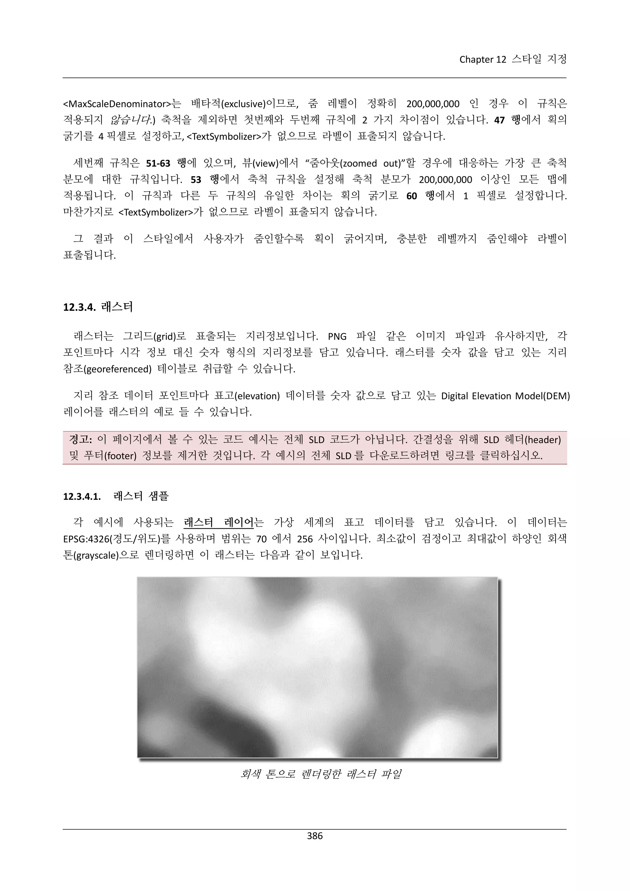 Chapter 12 스타일 지정

<MaxScaleDenominator>는 배타적(exclusive)이므로, 줌 레벨이 정확히 200,000,000 인 경우 이 규칙은
적용되지 않습니다.) 축척을 제외하면 첫번째와 두번째 규칙에 2 가지 차이점이 있습니다. 47 행에서 획의
굵기를 4 픽셀로 설정하고, <TextSymbolizer>가 없으므로 라벨이 표출되지 않습니다.
세번째 규칙은 51-63 행에 있으며, 뷰(view)에서 “줌아웃(zoomed out)”할 경우에 대응하는 가장 큰 축척
분모에 대한 규칙입니다. 53 행에서 축척 규칙을 설정해 축척 분모가 200,000,000 이상인 모든 맵에
적용됩니다. 이 규칙과 다른 두 규칙의 유일한 차이는 획의 굵기로 60 행에서 1 픽셀로 설정합니다.
마찬가지로 <TextSymbolizer>가 없으므로 라벨이 표출되지 않습니다.
그 결과 이 스타일에서 사용자가 줌인할수록 획이 굵어지며, 충분한 레벨까지 줌인해야 라벨이
표출됩니다.

12.3.4. 래스터
래스터는 그리드(grid)로 표출되는 지리정보입니다. PNG 파일 같은 이미지 파일과 유사하지만, 각
포인트마다 시각 정보 대신 숫자 형식의 지리정보를 담고 있습니다. 래스터를 숫자 값을 담고 있는 지리
참조(georeferenced) 테이블로 취급할 수 있습니다.
지리 참조 데이터 포인트마다 표고(elevation) 데이터를 숫자 값으로 담고 있는 Digital Elevation Model(DEM)
레이어를 래스터의 예로 들 수 있습니다.
경고: 이 페이지에서 볼 수 있는 코드 예시는 전체 SLD 코드가 아닙니다. 간결성을 위해 SLD 헤더(header)
및 푸터(footer) 정보를 제거한 것입니다. 각 예시의 전체 SLD 를 다운로드하려면 링크를 클릭하십시오.

12.3.4.1.

래스터 샘플

각 예시에 사용되는 래스터 레이어는 가상 세계의 표고 데이터를 담고 있습니다. 이 데이터는
EPSG:4326(경도/위도)를 사용하며 범위는 70 에서 256 사이입니다. 최소값이 검정이고 최대값이 하양인 회색
톤(grayscale)으로 렌더링하면 이 래스터는 다음과 같이 보입니다.

회색 톤으로 렌더링한 래스터 파일

386

 