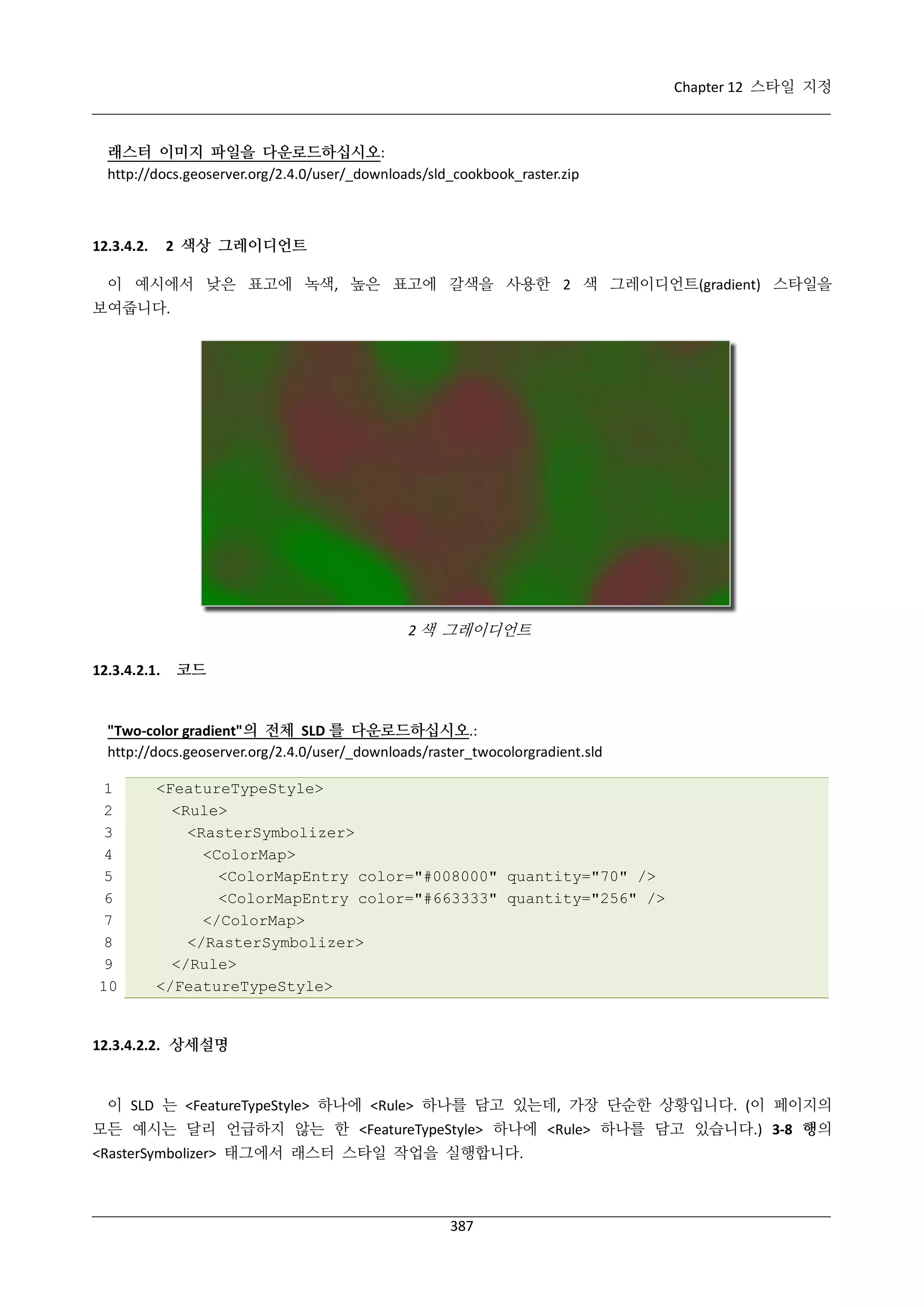 Chapter 12 스타일 지정

래스터 이미지 파일을 다운로드하십시오:
http://docs.geoserver.org/2.4.0/user/_downloads/sld_cookbook_raster.zip

2 색상 그레이디언트

12.3.4.2.

이 예시에서 낮은 표고에 녹색, 높은 표고에 갈색을 사용한 2 색 그레이디언트(gradient) 스타일을
보여줍니다.

2 색 그레이디언트
12.3.4.2.1.

코드

"Two-color gradient"의 전체 SLD 를 다운로드하십시오.:
http://docs.geoserver.org/2.4.0/user/_downloads/raster_twocolorgradient.sld
1
2
3
4
5
6
7
8
9
10

<FeatureTypeStyle>
<Rule>
<RasterSymbolizer>
<ColorMap>
<ColorMapEntry color="#008000" quantity="70" />
<ColorMapEntry color="#663333" quantity="256" />
</ColorMap>
</RasterSymbolizer>
</Rule>
</FeatureTypeStyle>

12.3.4.2.2. 상세설명

이 SLD 는 <FeatureTypeStyle> 하나에 <Rule> 하나를 담고 있는데, 가장 단순한 상황입니다. (이 페이지의
모든 예시는 달리 언급하지 않는 한 <FeatureTypeStyle> 하나에 <Rule> 하나를 담고 있습니다.) 3-8 행의
<RasterSymbolizer> 태그에서 래스터 스타일 작업을 실행합니다.

387

 