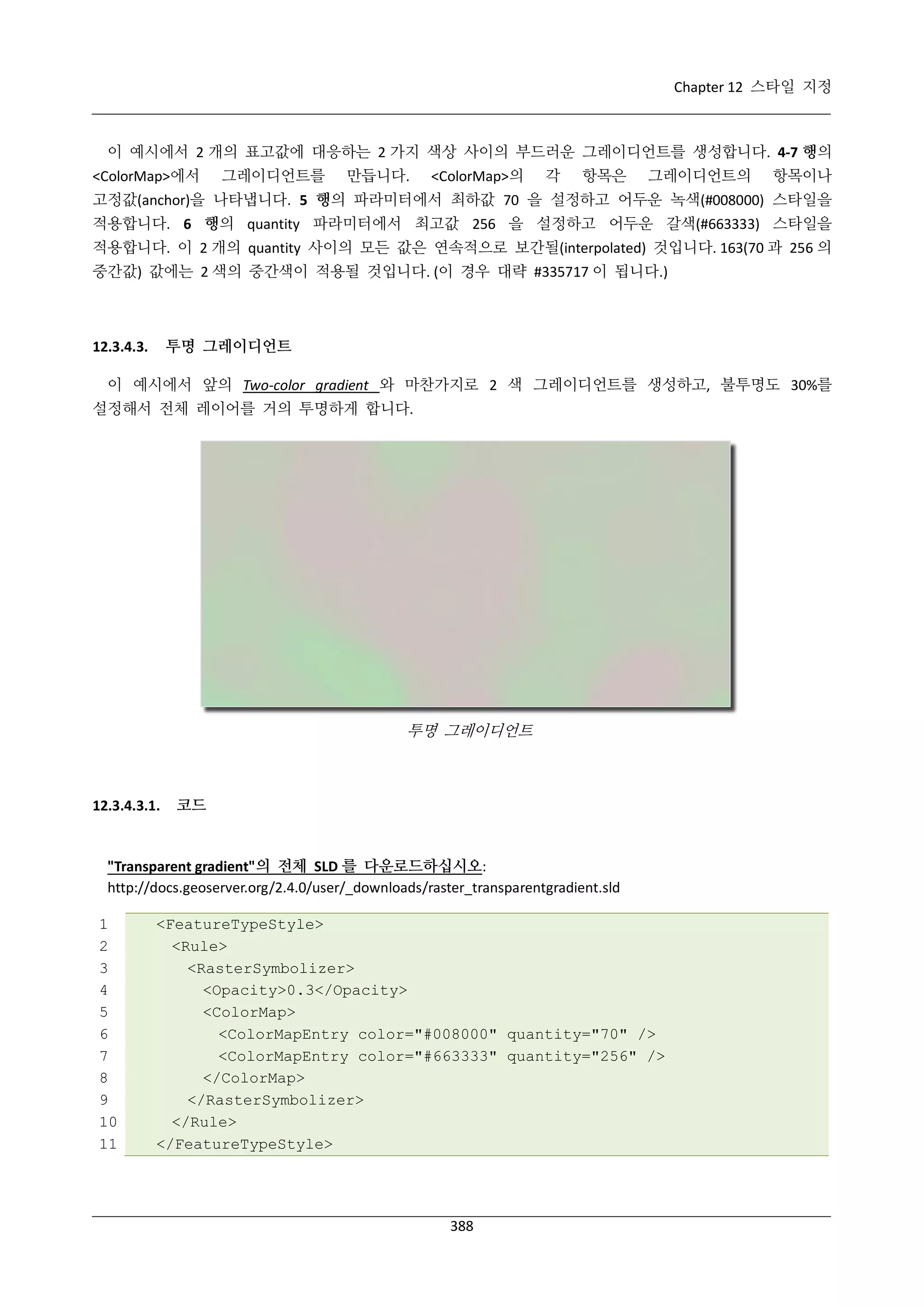 Chapter 12 스타일 지정

이 예시에서 2 개의 표고값에 대응하는 2 가지 색상 사이의 부드러운 그레이디언트를 생성합니다. 4-7 행의
<ColorMap>에서

그레이디언트를

만듭니다.

<ColorMap>의

각

항목은

그레이디언트의

항목이나

고정값(anchor)을 나타냅니다. 5 행의 파라미터에서 최하값 70 을 설정하고 어두운 녹색(#008000) 스타일을
적용합니다. 6 행의 quantity 파라미터에서 최고값 256 을 설정하고 어두운 갈색(#663333) 스타일을
적용합니다. 이 2 개의 quantity 사이의 모든 값은 연속적으로 보간될(interpolated) 것입니다. 163(70 과 256 의
중간값) 값에는 2 색의 중간색이 적용될 것입니다. (이 경우 대략 #335717 이 됩니다.)

투명 그레이디언트

12.3.4.3.

이 예시에서 앞의 Two-color gradient 와 마찬가지로 2 색 그레이디언트를 생성하고, 불투명도 30%를
설정해서 전체 레이어를 거의 투명하게 합니다.

투명 그레이디언트

12.3.4.3.1.

코드

"Transparent gradient"의 전체 SLD 를 다운로드하십시오:
http://docs.geoserver.org/2.4.0/user/_downloads/raster_transparentgradient.sld
1
2
3
4
5
6
7
8
9
10
11

<FeatureTypeStyle>
<Rule>
<RasterSymbolizer>
<Opacity>0.3</Opacity>
<ColorMap>
<ColorMapEntry color="#008000" quantity="70" />
<ColorMapEntry color="#663333" quantity="256" />
</ColorMap>
</RasterSymbolizer>
</Rule>
</FeatureTypeStyle>

388

 