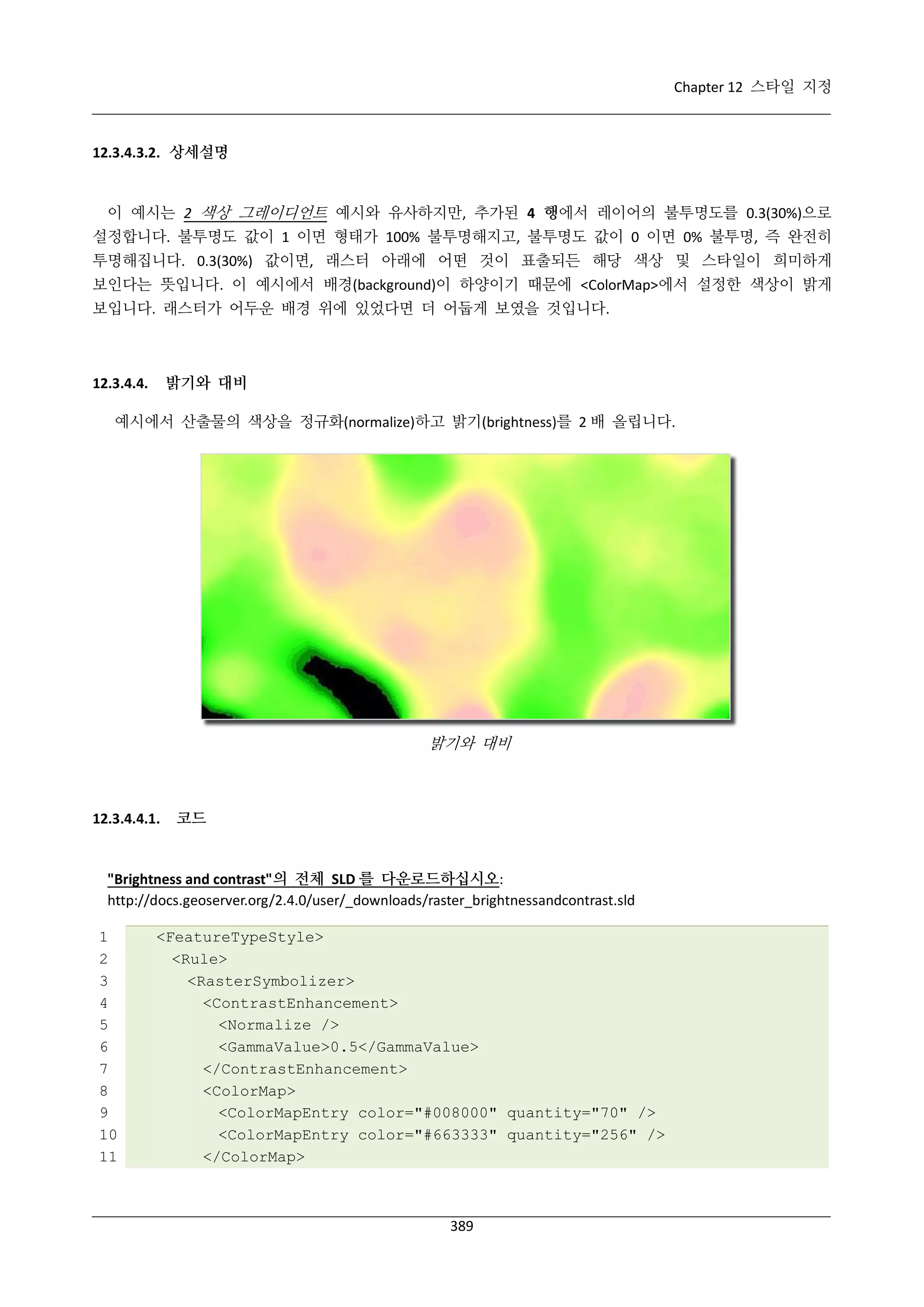 Chapter 12 스타일 지정

12.3.4.3.2. 상세설명

이 예시는 2 색상 그레이디언트 예시와 유사하지만, 추가된 4 행에서 레이어의 불투명도를 0.3(30%)으로
설정합니다. 불투명도 값이 1 이면 형태가 100% 불투명해지고, 불투명도 값이 0 이면 0% 불투명, 즉 완전히
투명해집니다. 0.3(30%) 값이면, 래스터 아래에 어떤 것이 표출되든 해당 색상 및 스타일이 희미하게
보인다는 뜻입니다. 이 예시에서 배경(background)이 하양이기 때문에 <ColorMap>에서 설정한 색상이 밝게
보입니다. 래스터가 어두운 배경 위에 있었다면 더 어둡게 보였을 것입니다.

밝기와 대비

12.3.4.4.

예시에서 산출물의 색상을 정규화(normalize)하고 밝기(brightness)를 2 배 올립니다.

밝기와 대비

12.3.4.4.1.

코드

"Brightness and contrast"의 전체 SLD 를 다운로드하십시오:
http://docs.geoserver.org/2.4.0/user/_downloads/raster_brightnessandcontrast.sld
1
2
3
4
5
6
7
8
9
10
11

<FeatureTypeStyle>
<Rule>
<RasterSymbolizer>
<ContrastEnhancement>
<Normalize />
<GammaValue>0.5</GammaValue>
</ContrastEnhancement>
<ColorMap>
<ColorMapEntry color="#008000" quantity="70" />
<ColorMapEntry color="#663333" quantity="256" />
</ColorMap>

389

 