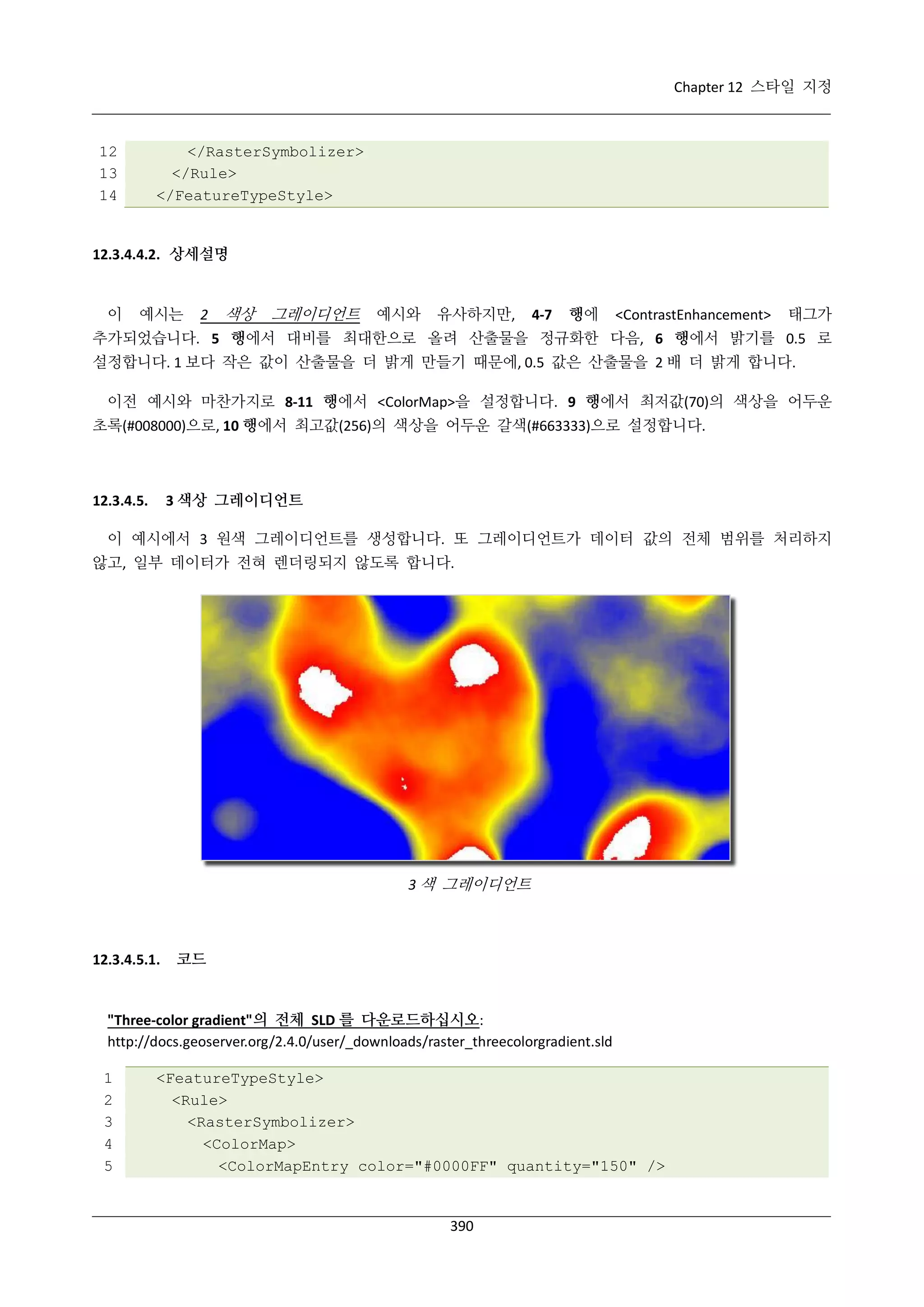 Chapter 12 스타일 지정

12
13
14

</RasterSymbolizer>
</Rule>
</FeatureTypeStyle>

12.3.4.4.2. 상세설명

이

예시는

2

색상

그레이디언트

예시와

유사하지만,

4-7

행에

<ContrastEnhancement>

태그가

추가되었습니다. 5 행에서 대비를 최대한으로 올려 산출물을 정규화한 다음, 6 행에서 밝기를 0.5 로
설정합니다. 1 보다 작은 값이 산출물을 더 밝게 만들기 때문에, 0.5 값은 산출물을 2 배 더 밝게 합니다.
이전 예시와 마찬가지로 8-11 행에서 <ColorMap>을 설정합니다. 9 행에서 최저값(70)의 색상을 어두운
초록(#008000)으로, 10 행에서 최고값(256)의 색상을 어두운 갈색(#663333)으로 설정합니다.

3 색상 그레이디언트

12.3.4.5.

이 예시에서 3 원색 그레이디언트를 생성합니다. 또 그레이디언트가 데이터 값의 전체 범위를 처리하지
않고, 일부 데이터가 전혀 렌더링되지 않도록 합니다.

3 색 그레이디언트

12.3.4.5.1.

코드

"Three-color gradient"의 전체 SLD 를 다운로드하십시오:
http://docs.geoserver.org/2.4.0/user/_downloads/raster_threecolorgradient.sld
1
2
3
4
5

<FeatureTypeStyle>
<Rule>
<RasterSymbolizer>
<ColorMap>
<ColorMapEntry color="#0000FF" quantity="150" />

390

 
