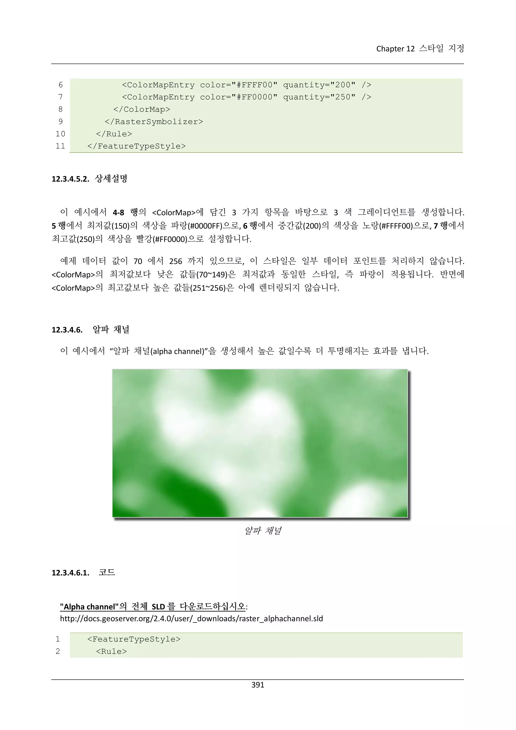 Chapter 12 스타일 지정

6
7
8
9
10
11

<ColorMapEntry color="#FFFF00" quantity="200" />
<ColorMapEntry color="#FF0000" quantity="250" />
</ColorMap>
</RasterSymbolizer>
</Rule>
</FeatureTypeStyle>

12.3.4.5.2. 상세설명

이 예시에서 4-8 행의 <ColorMap>에 담긴 3 가지 항목을 바탕으로 3 색 그레이디언트를 생성합니다.
5 행에서 최저값(150)의 색상을 파랑(#0000FF)으로, 6 행에서 중간값(200)의 색상을 노랑(#FFFF00)으로, 7 행에서
최고값(250)의 색상을 빨강(#FF0000)으로 설정합니다.
예제 데이터 값이 70 에서 256 까지 있으므로, 이 스타일은 일부 데이터 포인트를 처리하지 않습니다.
<ColorMap>의 최저값보다 낮은 값들(70~149)은 최저값과 동일한 스타일, 즉 파랑이 적용됩니다. 반면에
<ColorMap>의 최고값보다 높은 값들(251~256)은 아예 렌더링되지 않습니다.

알파 채널

12.3.4.6.

이 예시에서 “알파 채널(alpha channel)”을 생성해서 높은 값일수록 더 투명해지는 효과를 냅니다.

알파 채널

12.3.4.6.1.

코드

"Alpha channel"의 전체 SLD 를 다운로드하십시오:
http://docs.geoserver.org/2.4.0/user/_downloads/raster_alphachannel.sld
1
2

<FeatureTypeStyle>
<Rule>

391

 