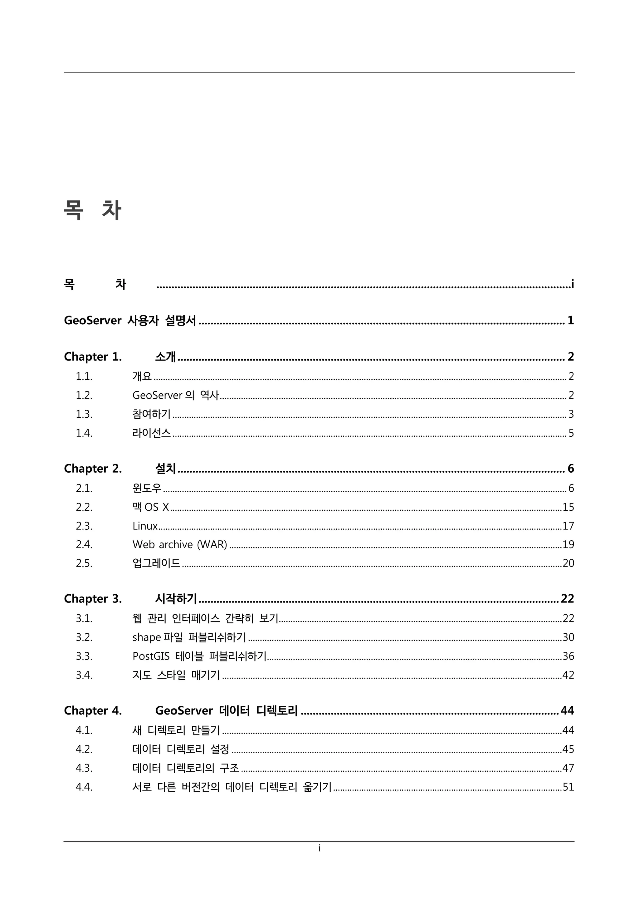 목 차

목

차

..........................................................................................................................................i

GeoServer 사용자 설명서 .......................................................................................................................... 1
Chapter 1.

소개 ................................................................................................................................. 2

1.1.

개요 ............................................................................................................................................................................... 2

1.2.

GeoServer 의 역사 ................................................................................................................................................... 2

1.3.

참여하기 ....................................................................................................................................................................... 3

1.4.

라이선스 ....................................................................................................................................................................... 5

Chapter 2.

설치 ................................................................................................................................. 6

2.1.

윈도우 ........................................................................................................................................................................... 6

2.2.

맥 OS X ...................................................................................................................................................................... 15

2.3.

Linux ........................................................................................................................................................................... 17

2.4.

Web archive (WAR) ............................................................................................................................................. 19

2.5.

업그레이드 ................................................................................................................................................................. 20

Chapter 3.

시작하기 ........................................................................................................................ 22

3.1.

웹 관리 인터페이스 간략히 보기........................................................................................................................ 22

3.2.

shape 파일 퍼블리쉬하기 ..................................................................................................................................... 30

3.3.

PostGIS 테이블 퍼블리쉬하기............................................................................................................................. 36

3.4.

지도 스타일 매기기 ................................................................................................................................................ 42

Chapter 4.

GeoServer 데이터 디렉토리 ...................................................................................... 44

4.1.

새 디렉토리 만들기 ................................................................................................................................................ 44

4.2.

데이터 디렉토리 설정 ............................................................................................................................................ 45

4.3.

데이터 디렉토리의 구조 ........................................................................................................................................ 47

4.4.

서로 다른 버전간의 데이터 디렉토리 옮기기 ................................................................................................. 51

i

 
