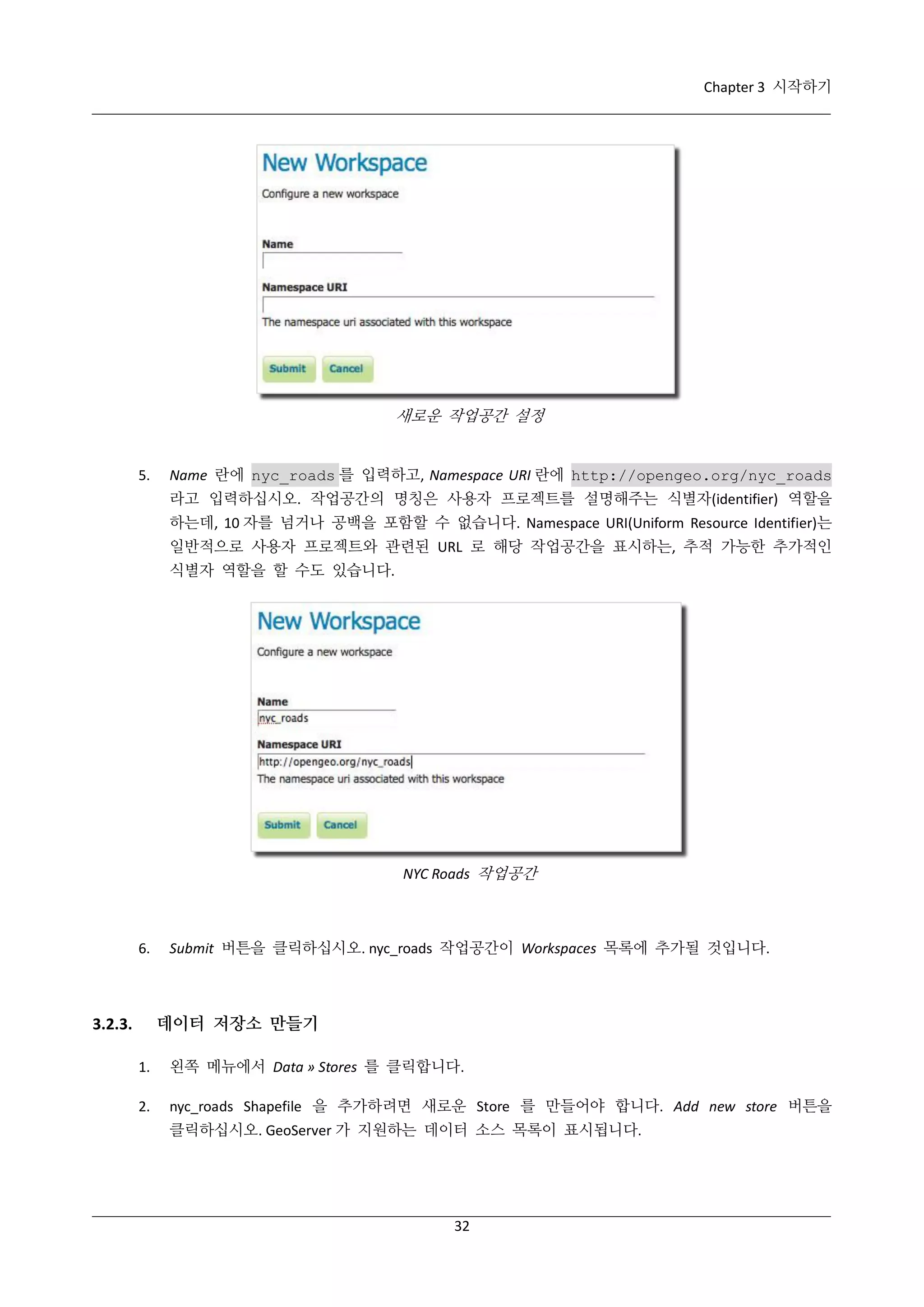Chapter 3 시작하기

새로운 작업공간 설정

5.

Name 란에 nyc_roads 를 입력하고, Namespace URI 란에 http://opengeo.org/nyc_roads
라고 입력하십시오. 작업공간의 명칭은 사용자 프로젝트를 설명해주는 식별자(identifier) 역할을
하는데, 10 자를 넘거나 공백을 포함할 수 없습니다. Namespace URI(Uniform Resource Identifier)는
일반적으로 사용자 프로젝트와 관련된 URL 로 해당 작업공간을 표시하는, 추적 가능한 추가적인
식별자 역할을 할 수도 있습니다.

NYC Roads 작업공간

6.

Submit 버튼을 클릭하십시오. nyc_roads 작업공간이 Workspaces 목록에 추가될 것입니다.

데이터 저장소 만들기

3.2.3.
1.

왼쪽 메뉴에서 Data » Stores 를 클릭합니다.

2.

nyc_roads Shapefile 을 추가하려면 새로운 Store 를 만들어야 합니다. Add new store 버튼을
클릭하십시오. GeoServer 가 지원하는 데이터 소스 목록이 표시됩니다.

32

 