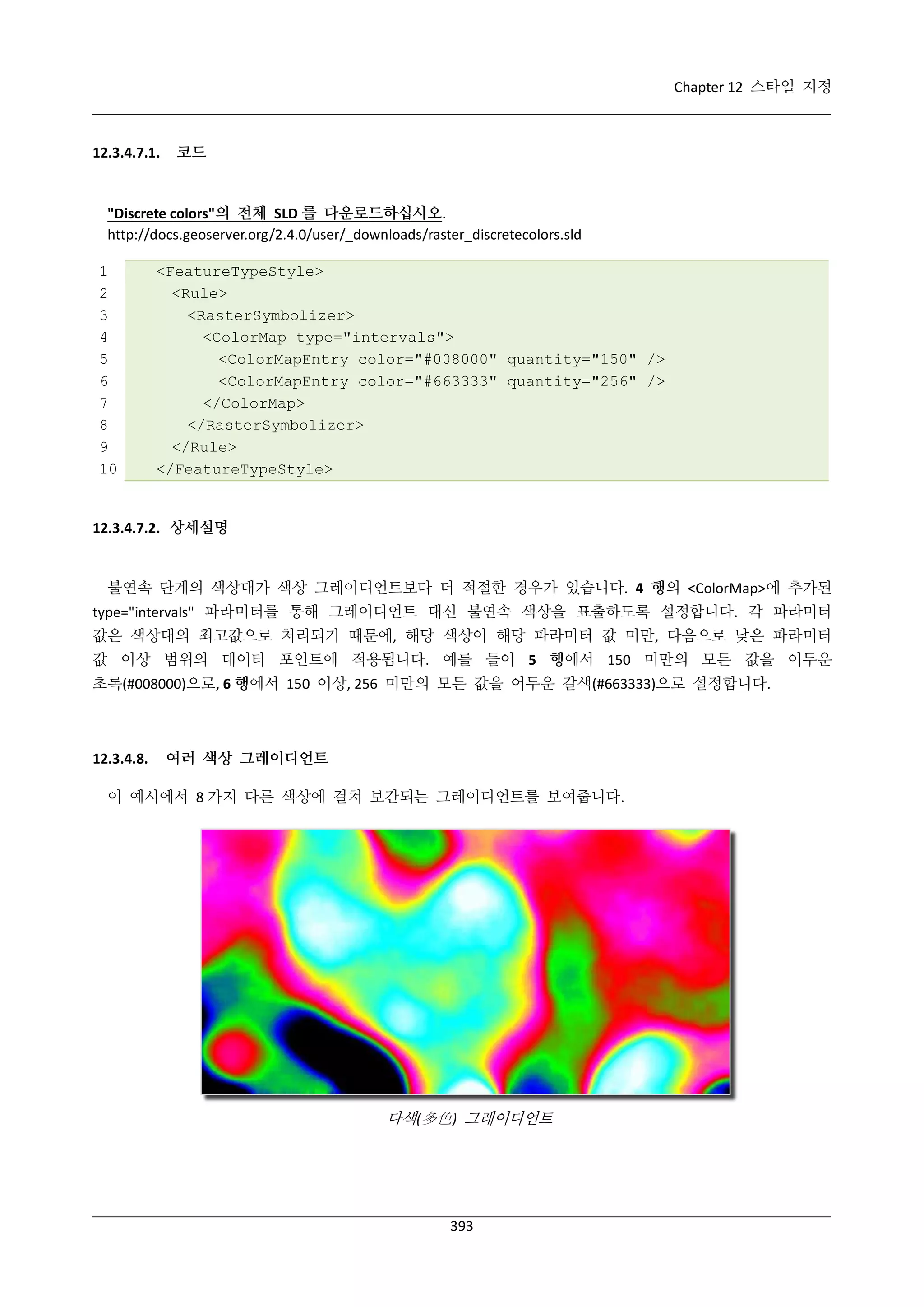 Chapter 12 스타일 지정

12.3.4.7.1.

코드

"Discrete colors"의 전체 SLD 를 다운로드하십시오.
http://docs.geoserver.org/2.4.0/user/_downloads/raster_discretecolors.sld
1
2
3
4
5
6
7
8
9
10

<FeatureTypeStyle>
<Rule>
<RasterSymbolizer>
<ColorMap type="intervals">
<ColorMapEntry color="#008000" quantity="150" />
<ColorMapEntry color="#663333" quantity="256" />
</ColorMap>
</RasterSymbolizer>
</Rule>
</FeatureTypeStyle>

12.3.4.7.2. 상세설명

불연속 단계의 색상대가 색상 그레이디언트보다 더 적절한 경우가 있습니다. 4 행의 <ColorMap>에 추가된
type="intervals" 파라미터를 통해 그레이디언트 대신 불연속 색상을 표출하도록 설정합니다. 각 파라미터
값은 색상대의 최고값으로 처리되기 때문에, 해당 색상이 해당 파라미터 값 미만, 다음으로 낮은 파라미터
값 이상 범위의 데이터 포인트에 적용됩니다. 예를 들어 5 행에서 150 미만의 모든 값을 어두운
초록(#008000)으로, 6 행에서 150 이상, 256 미만의 모든 값을 어두운 갈색(#663333)으로 설정합니다.

12.3.4.8.

여러 색상 그레이디언트

이 예시에서 8 가지 다른 색상에 걸쳐 보간되는 그레이디언트를 보여줍니다.

다색(多色) 그레이디언트

393

 