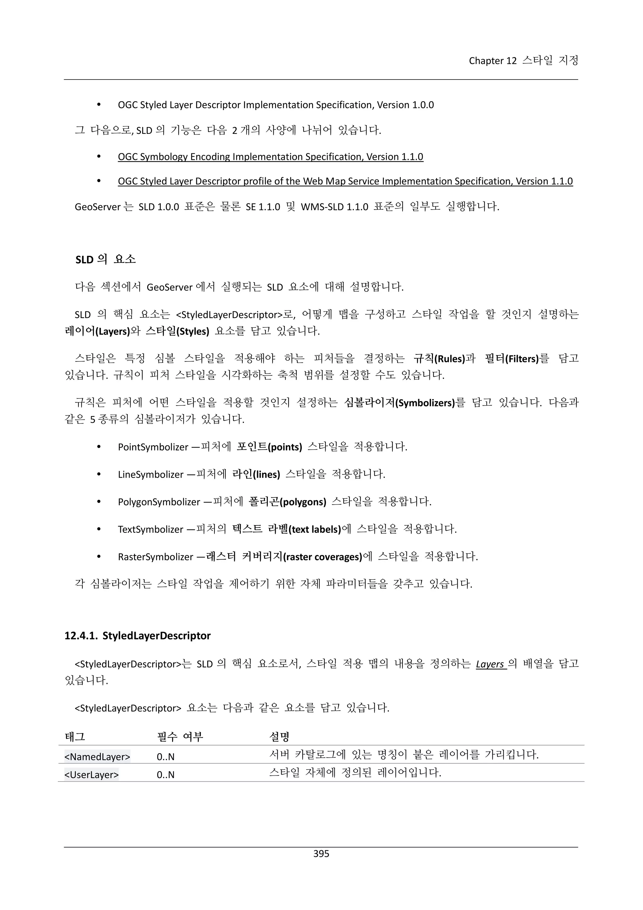 Chapter 12 스타일 지정



OGC Styled Layer Descriptor Implementation Specification, Version 1.0.0

그 다음으로, SLD 의 기능은 다음 2 개의 사양에 나뉘어 있습니다.


OGC Symbology Encoding Implementation Specification, Version 1.1.0



OGC Styled Layer Descriptor profile of the Web Map Service Implementation Specification, Version 1.1.0

GeoServer 는 SLD 1.0.0 표준은 물론 SE 1.1.0 및 WMS-SLD 1.1.0 표준의 일부도 실행합니다.

SLD 의 요소
다음 섹션에서 GeoServer 에서 실행되는 SLD 요소에 대해 설명합니다.
SLD 의 핵심 요소는 <StyledLayerDescriptor>로, 어떻게 맵을 구성하고 스타일 작업을 할 것인지 설명하는
레이어(Layers)와 스타일(Styles) 요소를 담고 있습니다.
스타일은 특정 심볼 스타일을 적용해야 하는 피처들을 결정하는 규칙(Rules)과 필터(Filters)를 담고
있습니다. 규칙이 피처 스타일을 시각화하는 축척 범위를 설정할 수도 있습니다.
규칙은 피처에 어떤 스타일을 적용할 것인지 설정하는 심볼라이저(Symbolizers)를 담고 있습니다. 다음과
같은 5 종류의 심볼라이저가 있습니다.


PointSymbolizer —피처에 포인트(points) 스타일을 적용합니다.



LineSymbolizer —피처에 라인(lines) 스타일을 적용합니다.



PolygonSymbolizer —피처에 폴리곤(polygons) 스타일을 적용합니다.



TextSymbolizer —피처의 텍스트 라벨(text labels)에 스타일을 적용합니다.



RasterSymbolizer —래스터 커버리지(raster coverages)에 스타일을 적용합니다.

각 심볼라이저는 스타일 작업을 제어하기 위한 자체 파라미터들을 갖추고 있습니다.

12.4.1. StyledLayerDescriptor
<StyledLayerDescriptor>는 SLD 의 핵심 요소로서, 스타일 적용 맵의 내용을 정의하는 Layers 의 배열을 담고
있습니다.
<StyledLayerDescriptor> 요소는 다음과 같은 요소를 담고 있습니다.
태그

필수 여부

설명

<NamedLayer>

0..N

서버 카탈로그에 있는 명칭이 붙은 레이어를 가리킵니다.

<UserLayer>

0..N

스타일 자체에 정의된 레이어입니다.

395

 