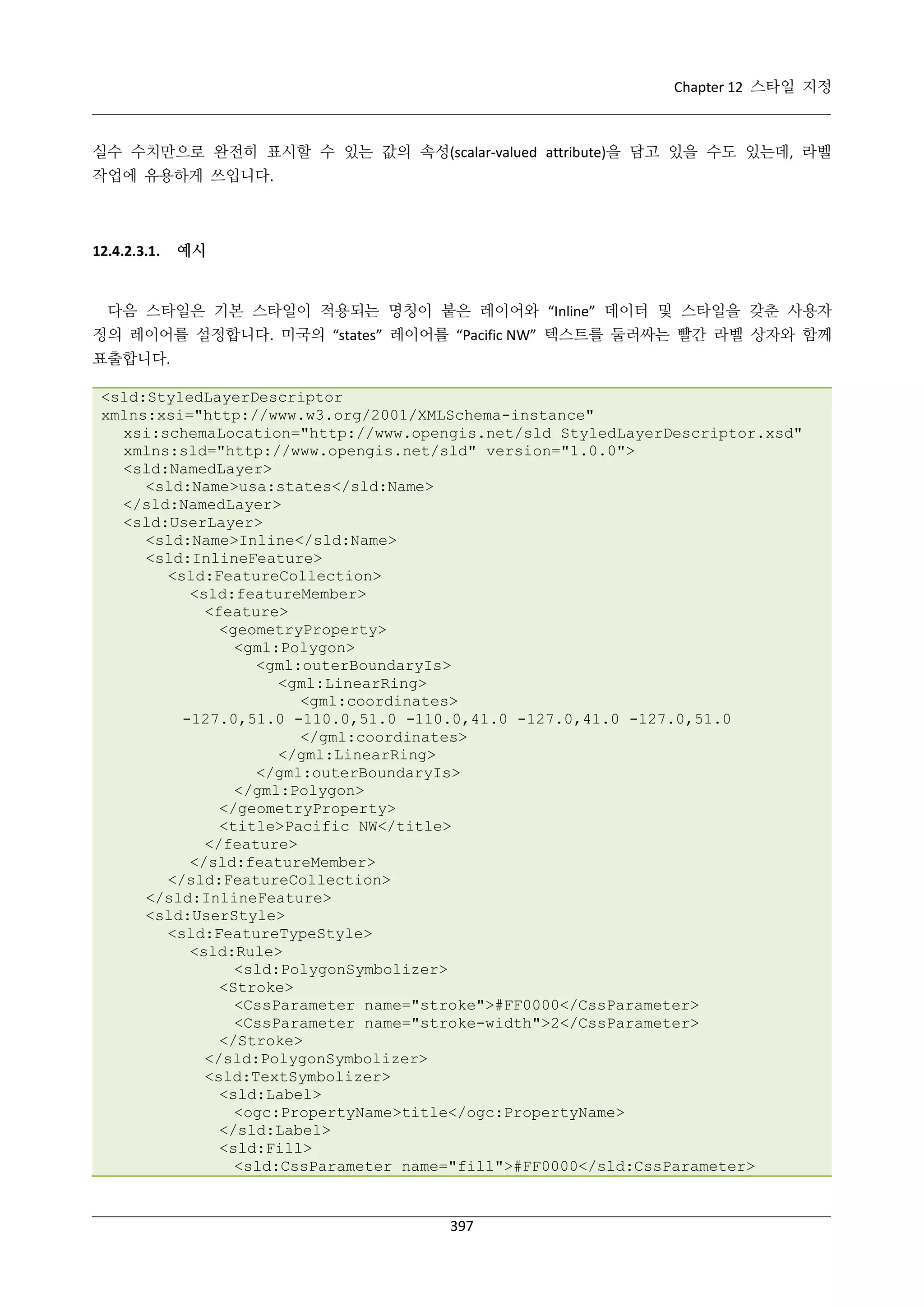 Chapter 12 스타일 지정

실수 수치만으로 완전히 표시할 수 있는 값의 속성(scalar-valued attribute)을 담고 있을 수도 있는데, 라벨
작업에 유용하게 쓰입니다.

12.4.2.3.1.

예시

다음 스타일은 기본 스타일이 적용되는 명칭이 붙은 레이어와 “Inline” 데이터 및 스타일을 갖춘 사용자
정의 레이어를 설정합니다. 미국의 “states” 레이어를 “Pacific NW” 텍스트를 둘러싸는 빨간 라벨 상자와 함께
표출합니다.
<sld:StyledLayerDescriptor
xmlns:xsi="http://www.w3.org/2001/XMLSchema-instance"
xsi:schemaLocation="http://www.opengis.net/sld StyledLayerDescriptor.xsd"
xmlns:sld="http://www.opengis.net/sld" version="1.0.0">
<sld:NamedLayer>
<sld:Name>usa:states</sld:Name>
</sld:NamedLayer>
<sld:UserLayer>
<sld:Name>Inline</sld:Name>
<sld:InlineFeature>
<sld:FeatureCollection>
<sld:featureMember>
<feature>
<geometryProperty>
<gml:Polygon>
<gml:outerBoundaryIs>
<gml:LinearRing>
<gml:coordinates>
-127.0,51.0 -110.0,51.0 -110.0,41.0 -127.0,41.0 -127.0,51.0
</gml:coordinates>
</gml:LinearRing>
</gml:outerBoundaryIs>
</gml:Polygon>
</geometryProperty>
<title>Pacific NW</title>
</feature>
</sld:featureMember>
</sld:FeatureCollection>
</sld:InlineFeature>
<sld:UserStyle>
<sld:FeatureTypeStyle>
<sld:Rule>
<sld:PolygonSymbolizer>
<Stroke>
<CssParameter name="stroke">#FF0000</CssParameter>
<CssParameter name="stroke-width">2</CssParameter>
</Stroke>
</sld:PolygonSymbolizer>
<sld:TextSymbolizer>
<sld:Label>
<ogc:PropertyName>title</ogc:PropertyName>
</sld:Label>
<sld:Fill>
<sld:CssParameter name="fill">#FF0000</sld:CssParameter>

397

 