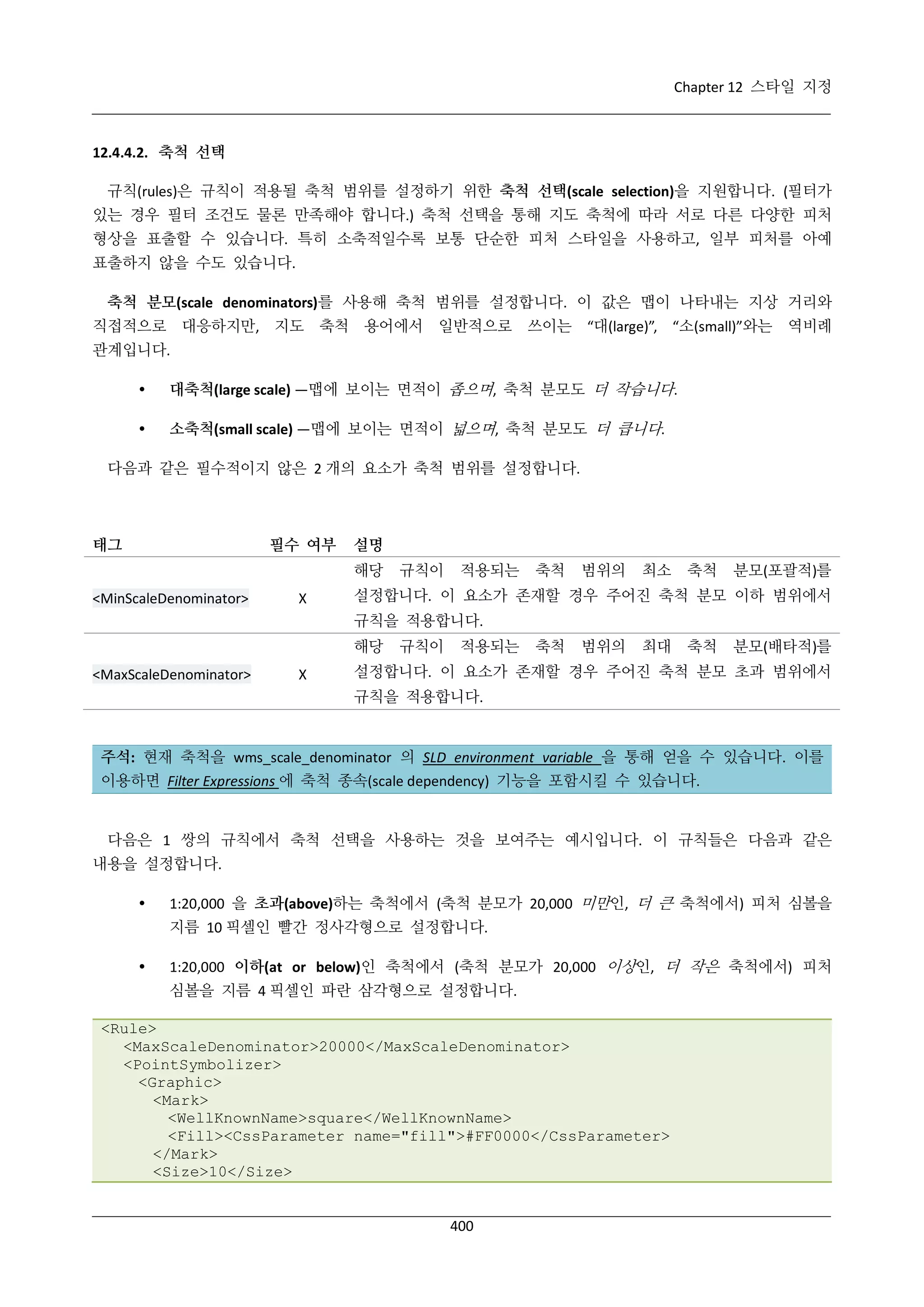 Chapter 12 스타일 지정

12.4.4.2. 축척 선택
규칙(rules)은 규칙이 적용될 축척 범위를 설정하기 위한 축척 선택(scale selection)을 지원합니다. (필터가
있는 경우 필터 조건도 물론 만족해야 합니다.) 축척 선택을 통해 지도 축척에 따라 서로 다른 다양한 피처
형상을 표출할 수 있습니다. 특히 소축적일수록 보통 단순한 피처 스타일을 사용하고, 일부 피처를 아예
표출하지 않을 수도 있습니다.
축척 분모(scale denominators)를 사용해 축척 범위를 설정합니다. 이 값은 맵이 나타내는 지상 거리와
직접적으로 대응하지만, 지도 축척 용어에서 일반적으로 쓰이는 “대(large)”, “소(small)”와는 역비례
관계입니다.


대축척(large scale) —맵에 보이는 면적이 좁으며, 축척 분모도 더 작습니다.



소축척(small scale) —맵에 보이는 면적이 넓으며, 축척 분모도 더 큽니다.

다음과 같은 필수적이지 않은 2 개의 요소가 축척 범위를 설정합니다.

태그

필수 여부

설명
해당

<MinScaleDenominator>

Χ

규칙이

적용되는

축척

범위의

최소

축척

분모(포괄적)를

설정합니다. 이 요소가 존재할 경우 주어진 축척 분모 이하 범위에서
규칙을 적용합니다.
해당

<MaxScaleDenominator>

Χ

규칙이

적용되는

축척

범위의

최대

축척

분모(배타적)를

설정합니다. 이 요소가 존재할 경우 주어진 축척 분모 초과 범위에서
규칙을 적용합니다.

주석: 현재 축척을 wms_scale_denominator 의 SLD environment variable 을 통해 얻을 수 있습니다. 이를
이용하면 Filter Expressions 에 축척 종속(scale dependency) 기능을 포함시킬 수 있습니다.

다음은 1 쌍의 규칙에서 축척 선택을 사용하는 것을 보여주는 예시입니다. 이 규칙들은 다음과 같은
내용을 설정합니다.


1:20,000 을 초과(above)하는 축척에서 (축척 분모가 20,000 미만인, 더 큰 축척에서) 피처 심볼을
지름 10 픽셀인 빨간 정사각형으로 설정합니다.



1:20,000 이하(at or below)인 축척에서 (축척 분모가 20,000 이상인, 더 작은 축척에서) 피처
심볼을 지름 4 픽셀인 파란 삼각형으로 설정합니다.

<Rule>
<MaxScaleDenominator>20000</MaxScaleDenominator>
<PointSymbolizer>
<Graphic>
<Mark>
<WellKnownName>square</WellKnownName>
<Fill><CssParameter name="fill">#FF0000</CssParameter>
</Mark>
<Size>10</Size>

400

 