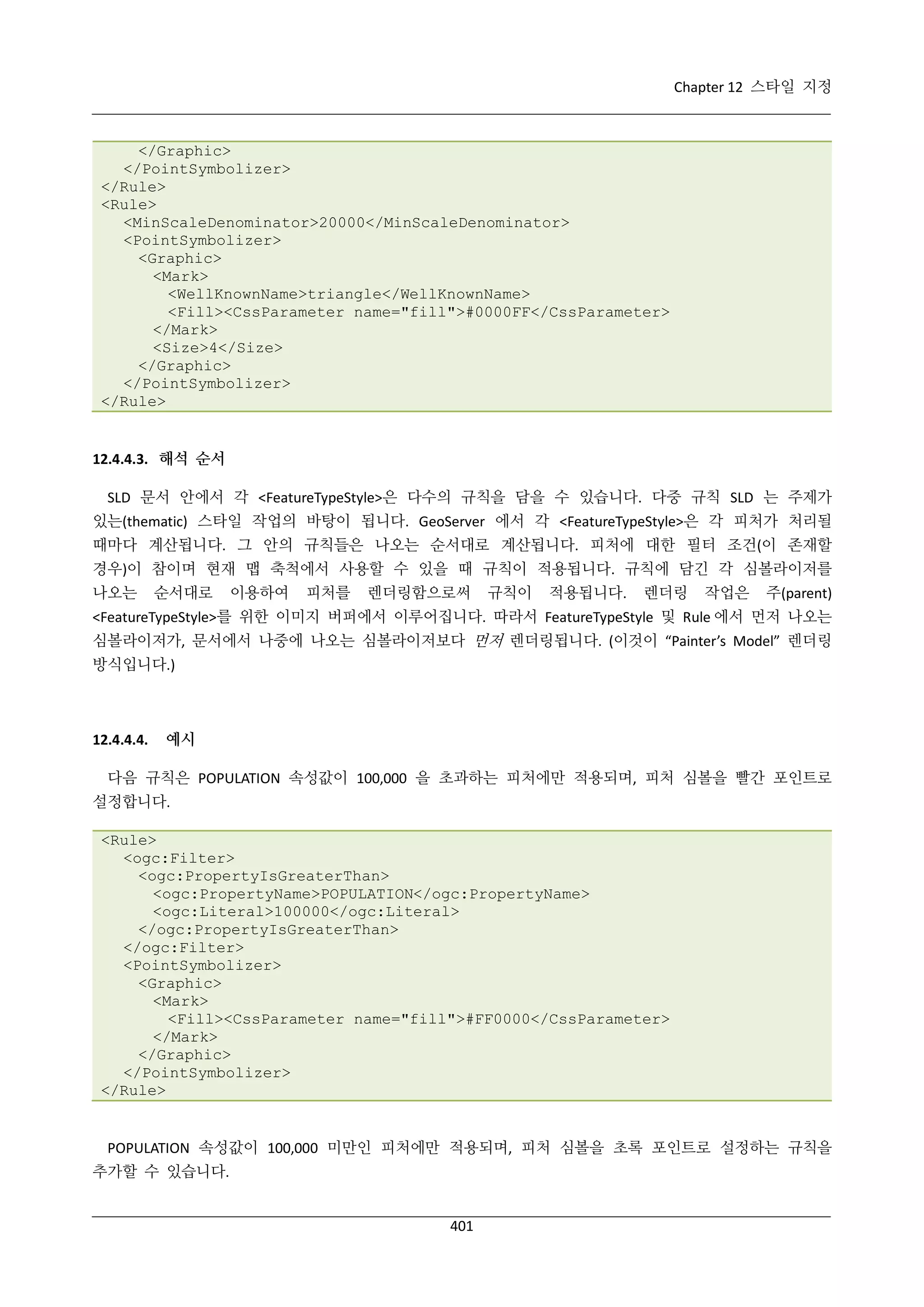 Chapter 12 스타일 지정

</Graphic>
</PointSymbolizer>
</Rule>
<Rule>
<MinScaleDenominator>20000</MinScaleDenominator>
<PointSymbolizer>
<Graphic>
<Mark>
<WellKnownName>triangle</WellKnownName>
<Fill><CssParameter name="fill">#0000FF</CssParameter>
</Mark>
<Size>4</Size>
</Graphic>
</PointSymbolizer>
</Rule>

12.4.4.3. 해석 순서
SLD 문서 안에서 각 <FeatureTypeStyle>은 다수의 규칙을 담을 수 있습니다. 다중 규칙 SLD 는 주제가
있는(thematic) 스타일 작업의 바탕이 됩니다. GeoServer 에서 각 <FeatureTypeStyle>은 각 피처가 처리될
때마다 계산됩니다. 그 안의 규칙들은 나오는 순서대로 계산됩니다. 피처에 대한 필터 조건(이 존재할
경우)이 참이며 현재 맵 축척에서 사용할 수 있을 때 규칙이 적용됩니다. 규칙에 담긴 각 심볼라이저를
나오는

순서대로

이용하여

피처를

렌더링함으로써

규칙이

적용됩니다.

렌더링

작업은

주(parent)

<FeatureTypeStyle>를 위한 이미지 버퍼에서 이루어집니다. 따라서 FeatureTypeStyle 및 Rule 에서 먼저 나오는
심볼라이저가, 문서에서 나중에 나오는 심볼라이저보다 먼저 렌더링됩니다. (이것이 “Painter’s Model” 렌더링
방식입니다.)

12.4.4.4.

예시

다음 규칙은 POPULATION 속성값이 100,000 을 초과하는 피처에만 적용되며, 피처 심볼을 빨간 포인트로
설정합니다.
<Rule>
<ogc:Filter>
<ogc:PropertyIsGreaterThan>
<ogc:PropertyName>POPULATION</ogc:PropertyName>
<ogc:Literal>100000</ogc:Literal>
</ogc:PropertyIsGreaterThan>
</ogc:Filter>
<PointSymbolizer>
<Graphic>
<Mark>
<Fill><CssParameter name="fill">#FF0000</CssParameter>
</Mark>
</Graphic>
</PointSymbolizer>
</Rule>

POPULATION 속성값이 100,000 미만인 피처에만 적용되며, 피처 심볼을 초록 포인트로 설정하는 규칙을
추가할 수 있습니다.

401

 