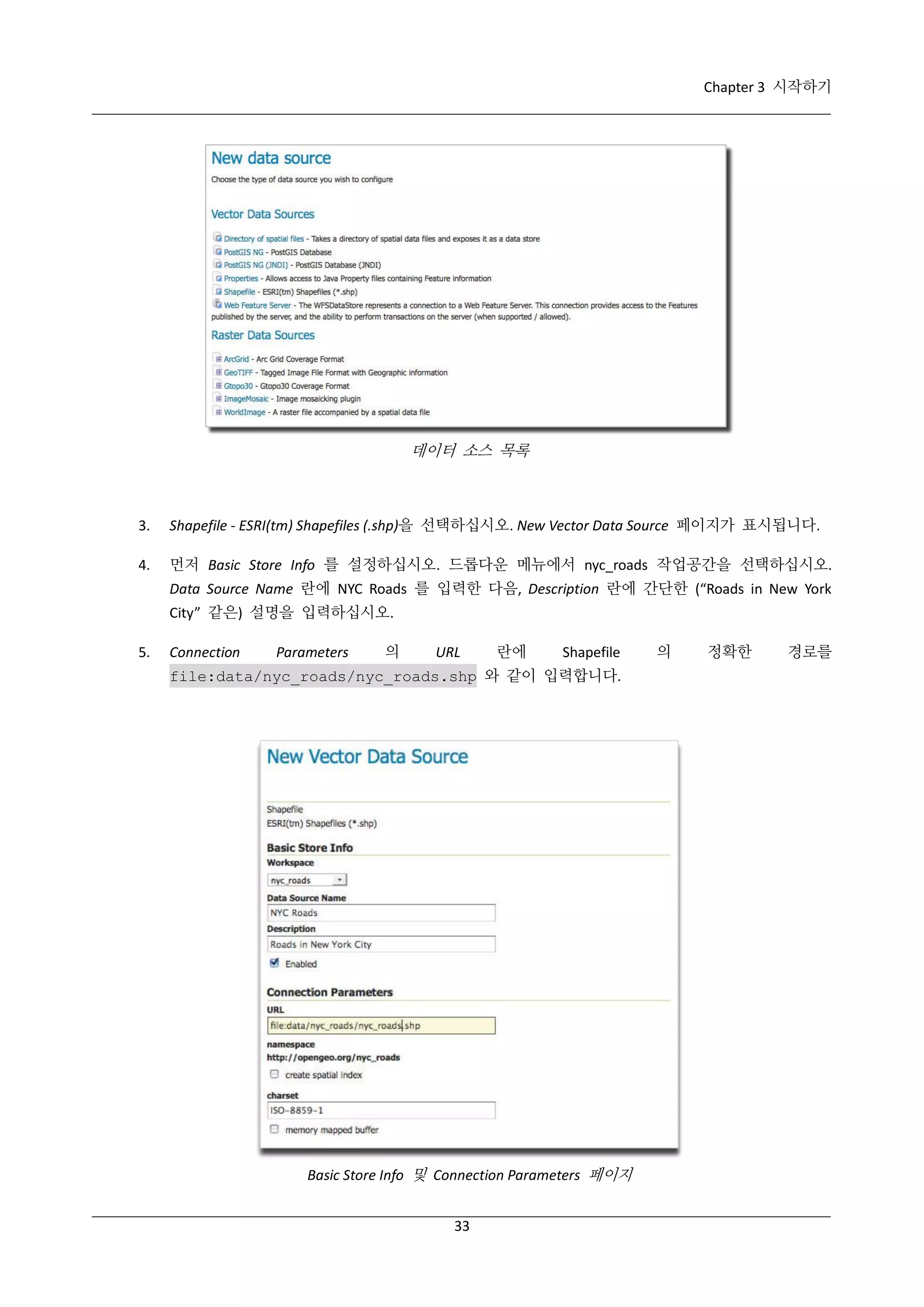 Chapter 3 시작하기

데이터 소스 목록

3.

Shapefile - ESRI(tm) Shapefiles (.shp)을 선택하십시오. New Vector Data Source 페이지가 표시됩니다.

4.

먼저 Basic Store Info 를 설정하십시오. 드롭다운 메뉴에서 nyc_roads 작업공간을 선택하십시오.
Data Source Name 란에 NYC Roads 를 입력한 다음, Description 란에 간단한 (“Roads in New York
City” 같은) 설명을 입력하십시오.

5.

Connection

Parameters

의

URL

란에

Shapefile

file:data/nyc_roads/nyc_roads.shp 와 같이 입력합니다.

Basic Store Info 및 Connection Parameters 페이지
33

의

정확한

경로를

 