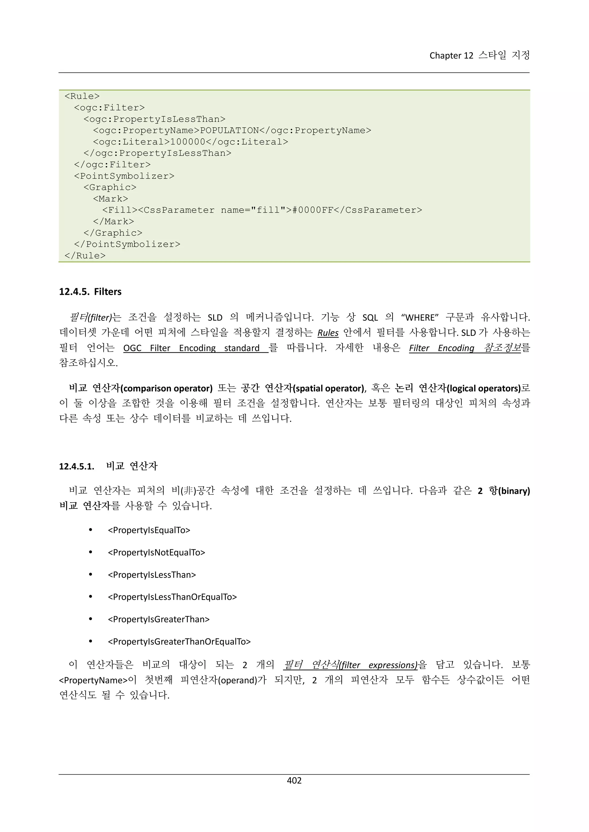Chapter 12 스타일 지정

<Rule>
<ogc:Filter>
<ogc:PropertyIsLessThan>
<ogc:PropertyName>POPULATION</ogc:PropertyName>
<ogc:Literal>100000</ogc:Literal>
</ogc:PropertyIsLessThan>
</ogc:Filter>
<PointSymbolizer>
<Graphic>
<Mark>
<Fill><CssParameter name="fill">#0000FF</CssParameter>
</Mark>
</Graphic>
</PointSymbolizer>
</Rule>

12.4.5. Filters
필터(filter)는 조건을 설정하는 SLD 의 메커니즘입니다. 기능 상 SQL 의 “WHERE” 구문과 유사합니다.
데이터셋 가운데 어떤 피처에 스타일을 적용할지 결정하는 Rules 안에서 필터를 사용합니다. SLD 가 사용하는
필터 언어는 OGC Filter Encoding standard 를 따릅니다. 자세한 내용은 Filter Encoding 참조정보를
참조하십시오.
비교 연산자(comparison operator) 또는 공간 연산자(spatial operator), 혹은 논리 연산자(logical operators)로
이 둘 이상을 조합한 것을 이용해 필터 조건을 설정합니다. 연산자는 보통 필터링의 대상인 피처의 속성과
다른 속성 또는 상수 데이터를 비교하는 데 쓰입니다.

12.4.5.1.

비교 연산자

비교 연산자는 피처의 비(非)공간 속성에 대한 조건을 설정하는 데 쓰입니다. 다음과 같은 2 항(binary)
비교 연산자를 사용할 수 있습니다.


<PropertyIsEqualTo>



<PropertyIsNotEqualTo>



<PropertyIsLessThan>



<PropertyIsLessThanOrEqualTo>



<PropertyIsGreaterThan>



<PropertyIsGreaterThanOrEqualTo>

이 연산자들은 비교의 대상이 되는 2 개의 필터 연산식(filter expressions)을 담고 있습니다. 보통
<PropertyName>이 첫번째 피연산자(operand)가 되지만, 2 개의 피연산자 모두 함수든 상수값이든 어떤
연산식도 될 수 있습니다.

402

 