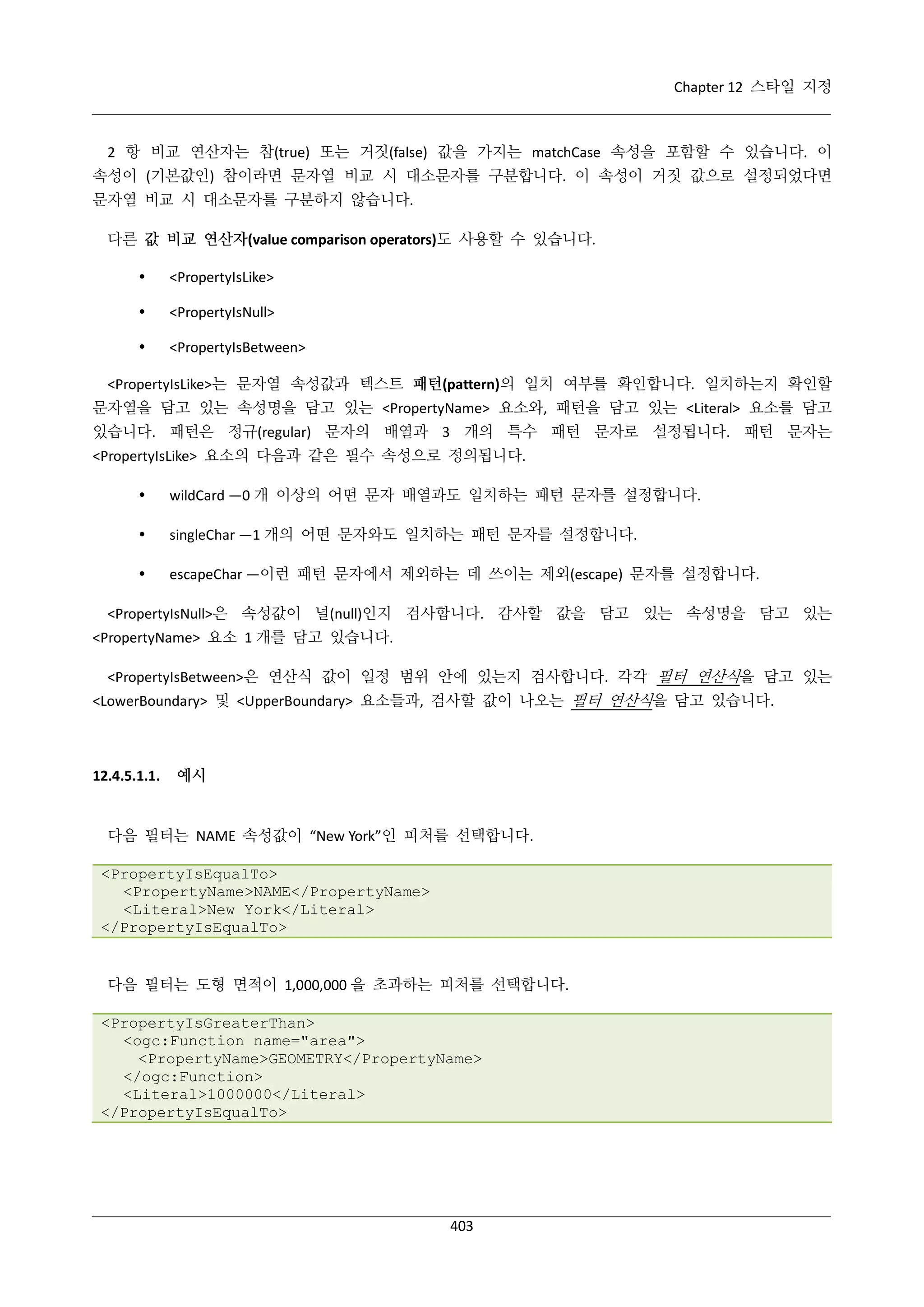 Chapter 12 스타일 지정

2 항 비교 연산자는 참(true) 또는 거짓(false) 값을 가지는 matchCase 속성을 포함할 수 있습니다. 이
속성이 (기본값인) 참이라면 문자열 비교 시 대소문자를 구분합니다. 이 속성이 거짓 값으로 설정되었다면
문자열 비교 시 대소문자를 구분하지 않습니다.
다른 값 비교 연산자(value comparison operators)도 사용할 수 있습니다.


<PropertyIsLike>



<PropertyIsNull>



<PropertyIsBetween>

<PropertyIsLike>는 문자열 속성값과 텍스트 패턴(pattern)의 일치 여부를 확인합니다. 일치하는지 확인할
문자열을 담고 있는 속성명을 담고 있는 <PropertyName> 요소와, 패턴을 담고 있는 <Literal> 요소를 담고
있습니다. 패턴은 정규(regular) 문자의 배열과 3 개의 특수 패턴 문자로 설정됩니다. 패턴 문자는
<PropertyIsLike> 요소의 다음과 같은 필수 속성으로 정의됩니다.


wildCard —0 개 이상의 어떤 문자 배열과도 일치하는 패턴 문자를 설정합니다.



singleChar —1 개의 어떤 문자와도 일치하는 패턴 문자를 설정합니다.



escapeChar —이런 패턴 문자에서 제외하는 데 쓰이는 제외(escape) 문자를 설정합니다.

<PropertyIsNull>은 속성값이 널(null)인지 검사합니다. 감사할 값을 담고 있는 속성명을 담고 있는
<PropertyName> 요소 1 개를 담고 있습니다.
<PropertyIsBetween>은 연산식 값이 일정 범위 안에 있는지 검사합니다. 각각 필터 연산식을 담고 있는
<LowerBoundary> 및 <UpperBoundary> 요소들과, 검사할 값이 나오는 필터 연산식을 담고 있습니다.

12.4.5.1.1.

예시

다음 필터는 NAME 속성값이 “New York”인 피처를 선택합니다.
<PropertyIsEqualTo>
<PropertyName>NAME</PropertyName>
<Literal>New York</Literal>
</PropertyIsEqualTo>

다음 필터는 도형 면적이 1,000,000 을 초과하는 피처를 선택합니다.
<PropertyIsGreaterThan>
<ogc:Function name="area">
<PropertyName>GEOMETRY</PropertyName>
</ogc:Function>
<Literal>1000000</Literal>
</PropertyIsEqualTo>

403

 