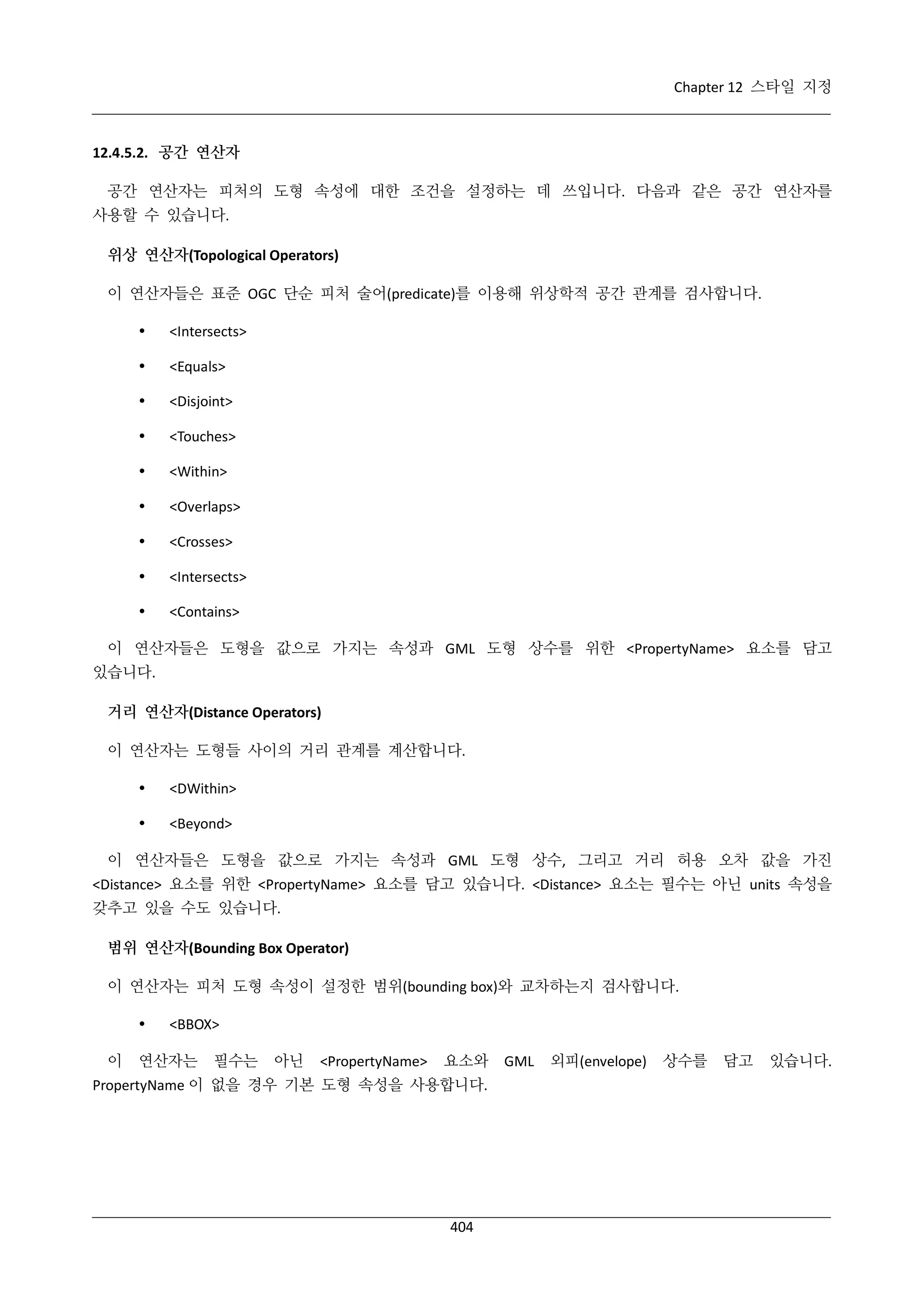 Chapter 12 스타일 지정

12.4.5.2. 공간 연산자
공간 연산자는 피처의 도형 속성에 대한 조건을 설정하는 데 쓰입니다. 다음과 같은 공간 연산자를
사용할 수 있습니다.
위상 연산자(Topological Operators)
이 연산자들은 표준 OGC 단순 피처 술어(predicate)를 이용해 위상학적 공간 관계를 검사합니다.


<Intersects>



<Equals>



<Disjoint>



<Touches>



<Within>



<Overlaps>



<Crosses>



<Intersects>



<Contains>

이 연산자들은 도형을 값으로 가지는 속성과 GML 도형 상수를 위한 <PropertyName> 요소를 담고
있습니다.
거리 연산자(Distance Operators)
이 연산자는 도형들 사이의 거리 관계를 계산합니다.


<DWithin>



<Beyond>

이 연산자들은 도형을 값으로 가지는 속성과 GML 도형 상수, 그리고 거리 허용 오차 값을 가진
<Distance> 요소를 위한 <PropertyName> 요소를 담고 있습니다. <Distance> 요소는 필수는 아닌 units 속성을
갖추고 있을 수도 있습니다.
범위 연산자(Bounding Box Operator)
이 연산자는 피처 도형 속성이 설정한 범위(bounding box)와 교차하는지 검사합니다.

이

<BBOX>

연산자는

필수는

아닌

<PropertyName>

요소와

PropertyName 이 없을 경우 기본 도형 속성을 사용합니다.

404

GML

외피(envelope)

상수를

담고

있습니다.

 