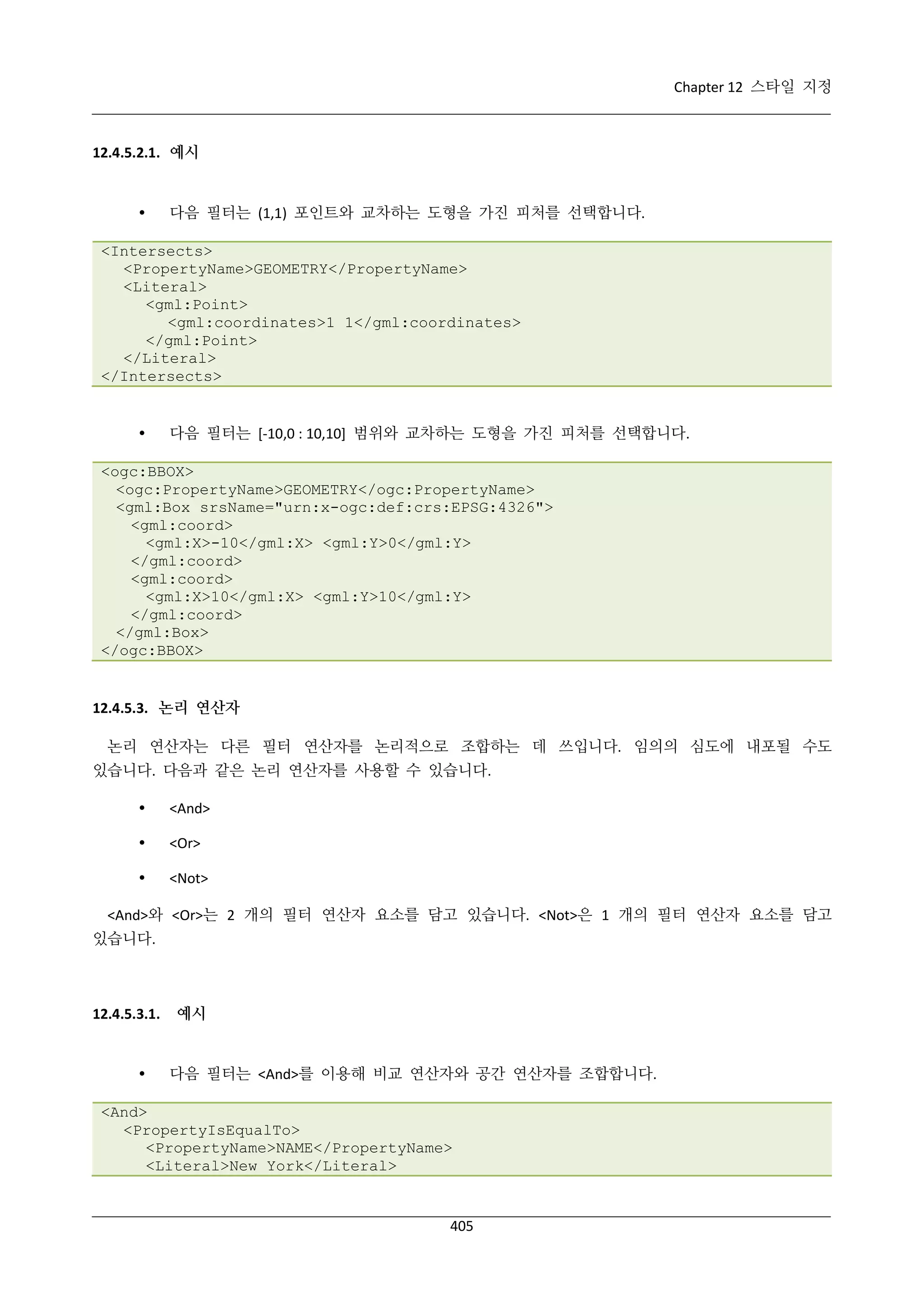 Chapter 12 스타일 지정

12.4.5.2.1. 예시



다음 필터는 (1,1) 포인트와 교차하는 도형을 가진 피처를 선택합니다.

<Intersects>
<PropertyName>GEOMETRY</PropertyName>
<Literal>
<gml:Point>
<gml:coordinates>1 1</gml:coordinates>
</gml:Point>
</Literal>
</Intersects>



다음 필터는 [-10,0 : 10,10] 범위와 교차하는 도형을 가진 피처를 선택합니다.

<ogc:BBOX>
<ogc:PropertyName>GEOMETRY</ogc:PropertyName>
<gml:Box srsName="urn:x-ogc:def:crs:EPSG:4326">
<gml:coord>
<gml:X>-10</gml:X> <gml:Y>0</gml:Y>
</gml:coord>
<gml:coord>
<gml:X>10</gml:X> <gml:Y>10</gml:Y>
</gml:coord>
</gml:Box>
</ogc:BBOX>

12.4.5.3. 논리 연산자
논리 연산자는 다른 필터 연산자를 논리적으로 조합하는 데 쓰입니다. 임의의 심도에 내포될 수도
있습니다. 다음과 같은 논리 연산자를 사용할 수 있습니다.


<And>



<Or>



<Not>

<And>와 <Or>는 2 개의 필터 연산자 요소를 담고 있습니다. <Not>은 1 개의 필터 연산자 요소를 담고
있습니다.

12.4.5.3.1.



예시

다음 필터는 <And>를 이용해 비교 연산자와 공간 연산자를 조합합니다.

<And>
<PropertyIsEqualTo>
<PropertyName>NAME</PropertyName>
<Literal>New York</Literal>

405

 