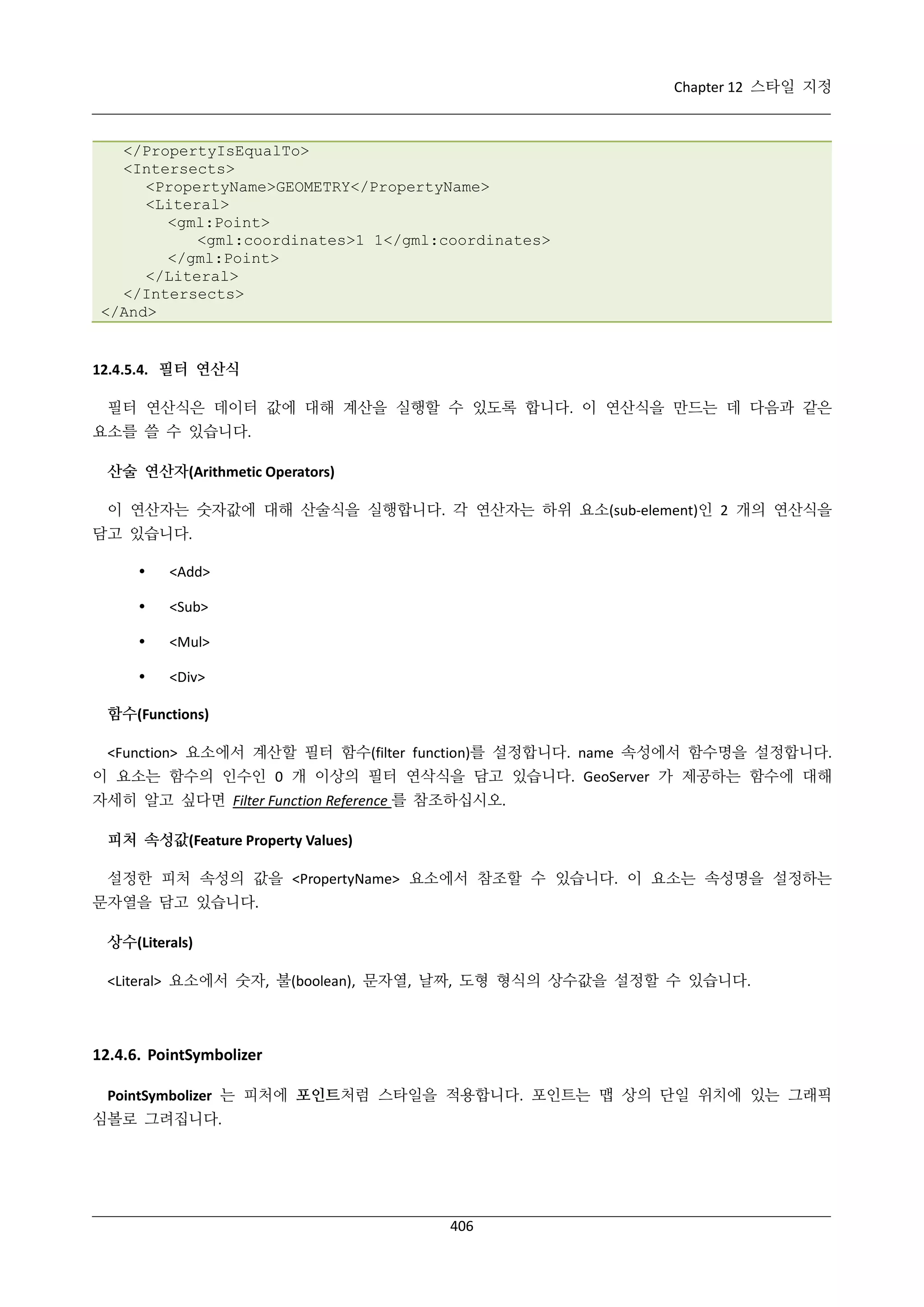 Chapter 12 스타일 지정

</PropertyIsEqualTo>
<Intersects>
<PropertyName>GEOMETRY</PropertyName>
<Literal>
<gml:Point>
<gml:coordinates>1 1</gml:coordinates>
</gml:Point>
</Literal>
</Intersects>
</And>

12.4.5.4. 필터 연산식
필터 연산식은 데이터 값에 대해 계산을 실행할 수 있도록 합니다. 이 연산식을 만드는 데 다음과 같은
요소를 쓸 수 있습니다.
산술 연산자(Arithmetic Operators)
이 연산자는 숫자값에 대해 산술식을 실행합니다. 각 연산자는 하위 요소(sub-element)인 2 개의 연산식을
담고 있습니다.


<Add>



<Sub>



<Mul>



<Div>

함수(Functions)
<Function> 요소에서 계산할 필터 함수(filter function)를 설정합니다. name 속성에서 함수명을 설정합니다.
이 요소는 함수의 인수인 0 개 이상의 필터 연삭식을 담고 있습니다. GeoServer 가 제공하는 함수에 대해
자세히 알고 싶다면 Filter Function Reference 를 참조하십시오.
피처 속성값(Feature Property Values)
설정한 피처 속성의 값을 <PropertyName> 요소에서 참조할 수 있습니다. 이 요소는 속성명을 설정하는
문자열을 담고 있습니다.
상수(Literals)
<Literal> 요소에서 숫자, 불(boolean), 문자열, 날짜, 도형 형식의 상수값을 설정할 수 있습니다.

12.4.6. PointSymbolizer
PointSymbolizer 는 피처에 포인트처럼 스타일을 적용합니다. 포인트는 맵 상의 단일 위치에 있는 그래픽
심볼로 그려집니다.

406

 