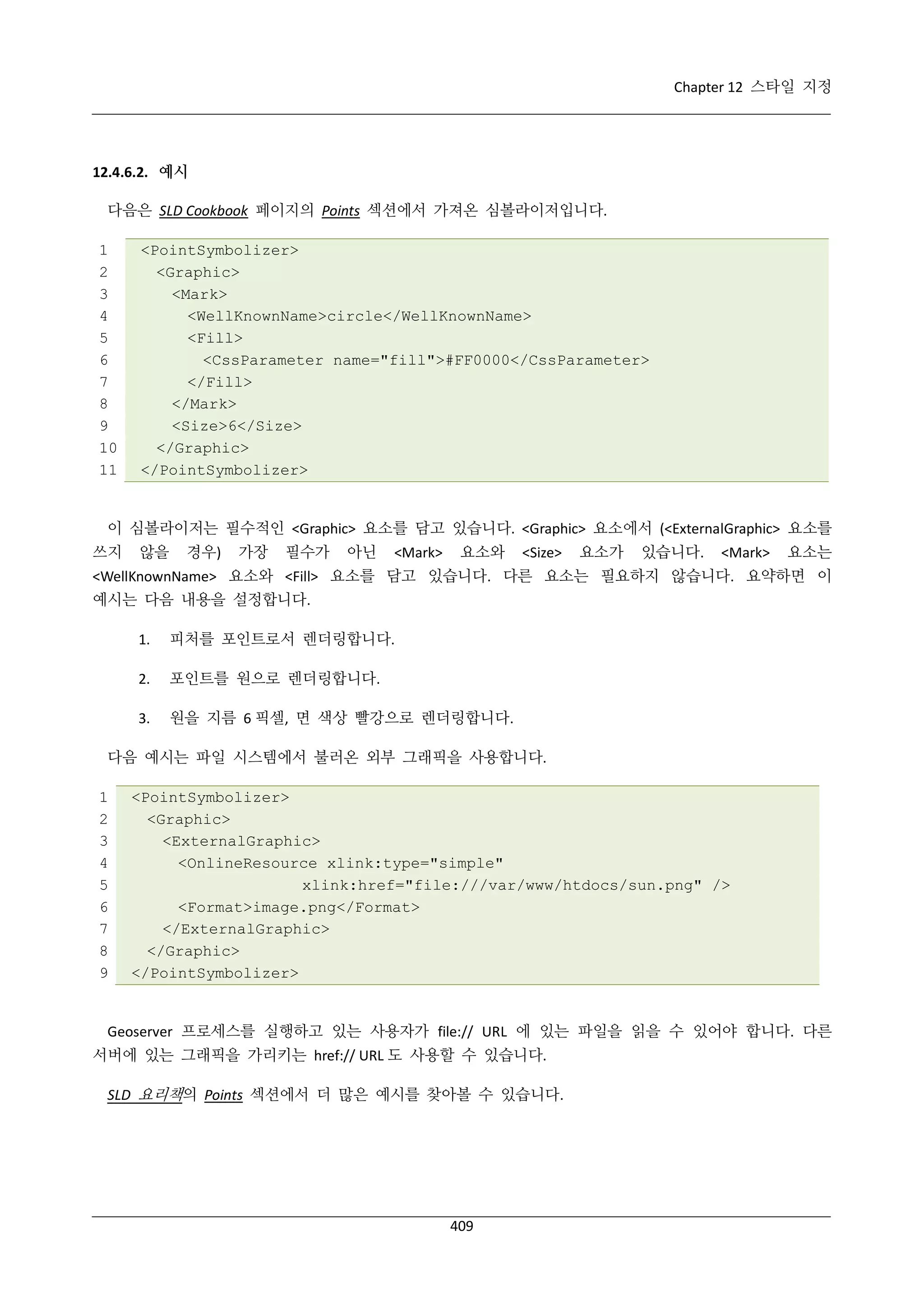 Chapter 12 스타일 지정

12.4.6.2. 예시
다음은 SLD Cookbook 페이지의 Points 섹션에서 가져온 심볼라이저입니다.
1
2
3
4
5
6
7
8
9
10
11

<PointSymbolizer>
<Graphic>
<Mark>
<WellKnownName>circle</WellKnownName>
<Fill>
<CssParameter name="fill">#FF0000</CssParameter>
</Fill>
</Mark>
<Size>6</Size>
</Graphic>
</PointSymbolizer>

이 심볼라이저는 필수적인 <Graphic> 요소를 담고 있습니다. <Graphic> 요소에서 (<ExternalGraphic> 요소를
쓰지

않을

경우)

가장

필수가

아닌

<Mark>

요소와

<Size>

요소가

있습니다.

<Mark>

요소는

<WellKnownName> 요소와 <Fill> 요소를 담고 있습니다. 다른 요소는 필요하지 않습니다. 요약하면 이
예시는 다음 내용을 설정합니다.
1.

피처를 포인트로서 렌더링합니다.

2.

포인트를 원으로 렌더링합니다.

3.

원을 지름 6 픽셀, 면 색상 빨강으로 렌더링합니다.

다음 예시는 파일 시스템에서 불러온 외부 그래픽을 사용합니다.
1
2
3
4
5
6
7
8
9

<PointSymbolizer>
<Graphic>
<ExternalGraphic>
<OnlineResource xlink:type="simple"
xlink:href="file:///var/www/htdocs/sun.png" />
<Format>image.png</Format>
</ExternalGraphic>
</Graphic>
</PointSymbolizer>

Geoserver 프로세스를 실행하고 있는 사용자가 file:// URL 에 있는 파일을 읽을 수 있어야 합니다. 다른
서버에 있는 그래픽을 가리키는 href:// URL 도 사용할 수 있습니다.
SLD 요리책의 Points 섹션에서 더 많은 예시를 찾아볼 수 있습니다.

409

 