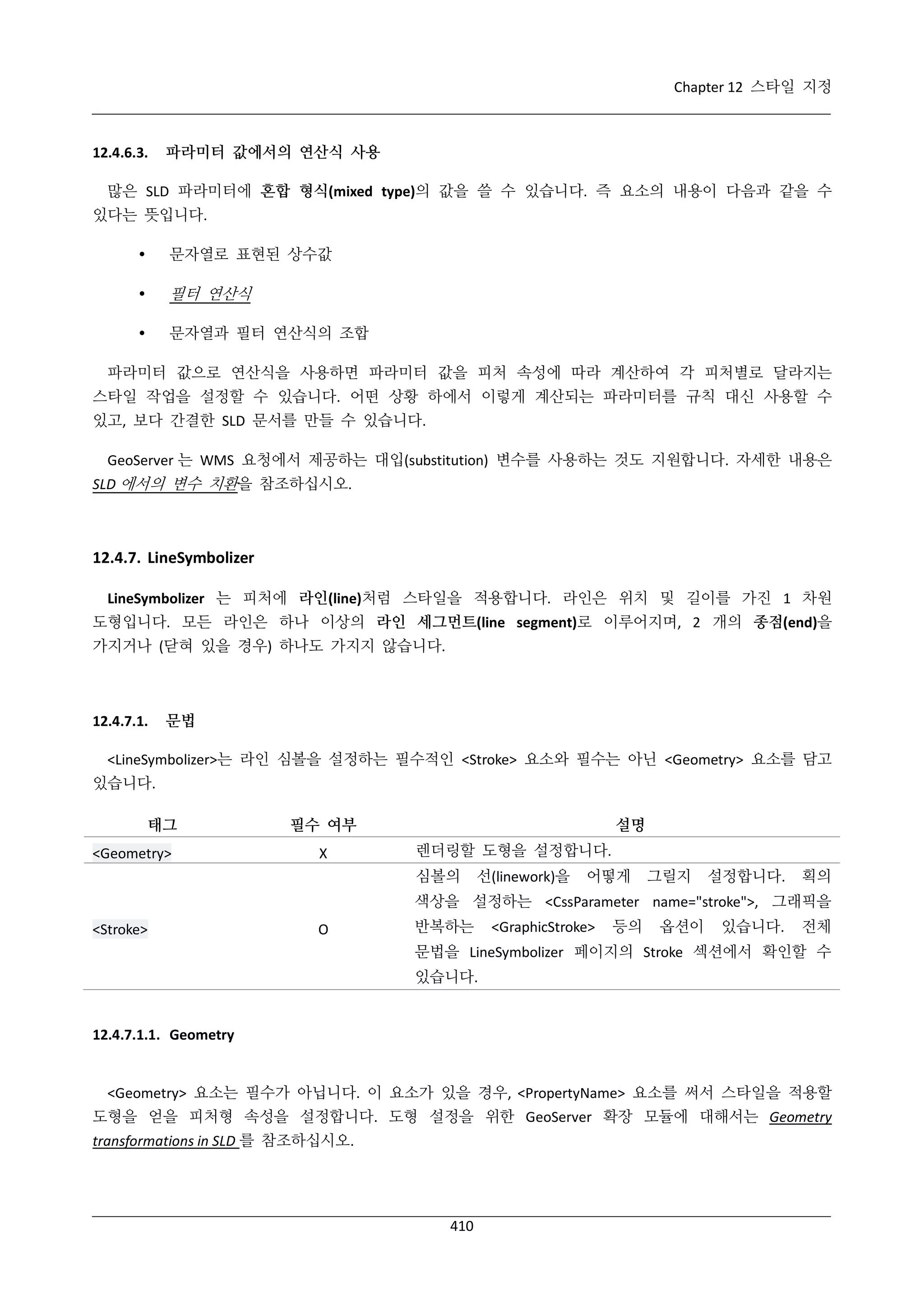 Chapter 12 스타일 지정

12.4.6.3.

파라미터 값에서의 연산식 사용

많은 SLD 파라미터에 혼합 형식(mixed type)의 값을 쓸 수 있습니다. 즉 요소의 내용이 다음과 같을 수
있다는 뜻입니다.


문자열로 표현된 상수값



필터 연산식



문자열과 필터 연산식의 조합

파라미터 값으로 연산식을 사용하면 파라미터 값을 피처 속성에 따라 계산하여 각 피처별로 달라지는
스타일 작업을 설정할 수 있습니다. 어떤 상황 하에서 이렇게 계산되는 파라미터를 규칙 대신 사용할 수
있고, 보다 간결한 SLD 문서를 만들 수 있습니다.
GeoServer 는 WMS 요청에서 제공하는 대입(substitution) 변수를 사용하는 것도 지원합니다. 자세한 내용은
SLD 에서의 변수 치환을 참조하십시오.

12.4.7. LineSymbolizer
LineSymbolizer 는 피처에 라인(line)처럼 스타일을 적용합니다. 라인은 위치 및 길이를 가진 1 차원
도형입니다. 모든 라인은 하나 이상의 라인 세그먼트(line segment)로 이루어지며, 2 개의 종점(end)을
가지거나 (닫혀 있을 경우) 하나도 가지지 않습니다.

12.4.7.1.

문법

<LineSymbolizer>는 라인 심볼을 설정하는 필수적인 <Stroke> 요소와 필수는 아닌 <Geometry> 요소를 담고
있습니다.
태그
<Geometry>

필수 여부
Χ

설명
렌더링할 도형을 설정합니다.
심볼의

선(linework)을

어떻게

그릴지

설정합니다.

획의

색상을 설정하는 <CssParameter name="stroke">, 그래픽을
<Stroke>

O

반복하는

<GraphicStroke>

등의

옵션이

있습니다.

전체

문법을 LineSymbolizer 페이지의 Stroke 섹션에서 확인할 수
있습니다.

12.4.7.1.1. Geometry

<Geometry> 요소는 필수가 아닙니다. 이 요소가 있을 경우, <PropertyName> 요소를 써서 스타일을 적용할
도형을 얻을 피처형 속성을 설정합니다. 도형 설정을 위한 GeoServer 확장 모듈에 대해서는 Geometry
transformations in SLD 를 참조하십시오.

410

 