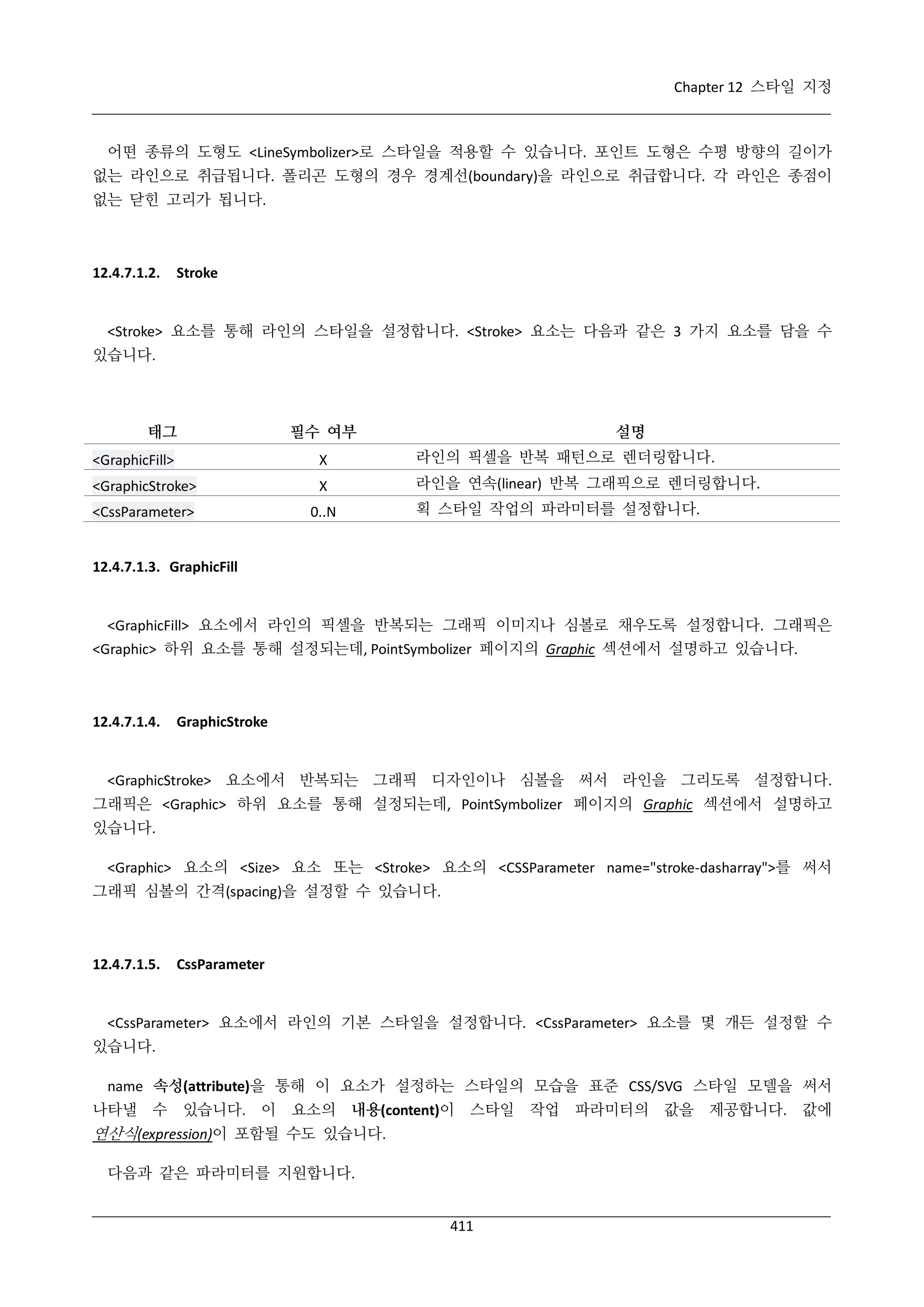 Chapter 12 스타일 지정

어떤 종류의 도형도 <LineSymbolizer>로 스타일을 적용할 수 있습니다. 포인트 도형은 수평 방향의 길이가
없는 라인으로 취급됩니다. 폴리곤 도형의 경우 경계선(boundary)을 라인으로 취급합니다. 각 라인은 종점이
없는 닫힌 고리가 됩니다.

12.4.7.1.2.

Stroke

<Stroke> 요소를 통해 라인의 스타일을 설정합니다. <Stroke> 요소는 다음과 같은 3 가지 요소를 담을 수
있습니다.

태그

필수 여부

설명

<GraphicFill>

Χ

라인의 픽셀을 반복 패턴으로 렌더링합니다.

<GraphicStroke>

Χ

라인을 연속(linear) 반복 그래픽으로 렌더링합니다.

<CssParameter>

0..N

획 스타일 작업의 파라미터를 설정합니다.

12.4.7.1.3. GraphicFill

<GraphicFill> 요소에서 라인의 픽셀을 반복되는 그래픽 이미지나 심볼로 채우도록 설정합니다. 그래픽은
<Graphic> 하위 요소를 통해 설정되는데, PointSymbolizer 페이지의 Graphic 섹션에서 설명하고 있습니다.

12.4.7.1.4.

GraphicStroke

<GraphicStroke> 요소에서 반복되는 그래픽 디자인이나 심볼을 써서 라인을 그리도록 설정합니다.
그래픽은 <Graphic> 하위 요소를 통해 설정되는데, PointSymbolizer 페이지의 Graphic 섹션에서 설명하고
있습니다.
<Graphic> 요소의 <Size> 요소 또는 <Stroke> 요소의 <CSSParameter name="stroke-dasharray">를 써서
그래픽 심볼의 간격(spacing)을 설정할 수 있습니다.

12.4.7.1.5.

CssParameter

<CssParameter> 요소에서 라인의 기본 스타일을 설정합니다. <CssParameter> 요소를 몇 개든 설정할 수
있습니다.
name 속성(attribute)을 통해 이 요소가 설정하는 스타일의 모습을 표준 CSS/SVG 스타일 모델을 써서
나타낼 수

있습니다. 이

요소의 내용(content)이

스타일

연산식(expression)이 포함될 수도 있습니다.
다음과 같은 파라미터를 지원합니다.
411

작업

파라미터의 값을 제공합니다. 값에

 
