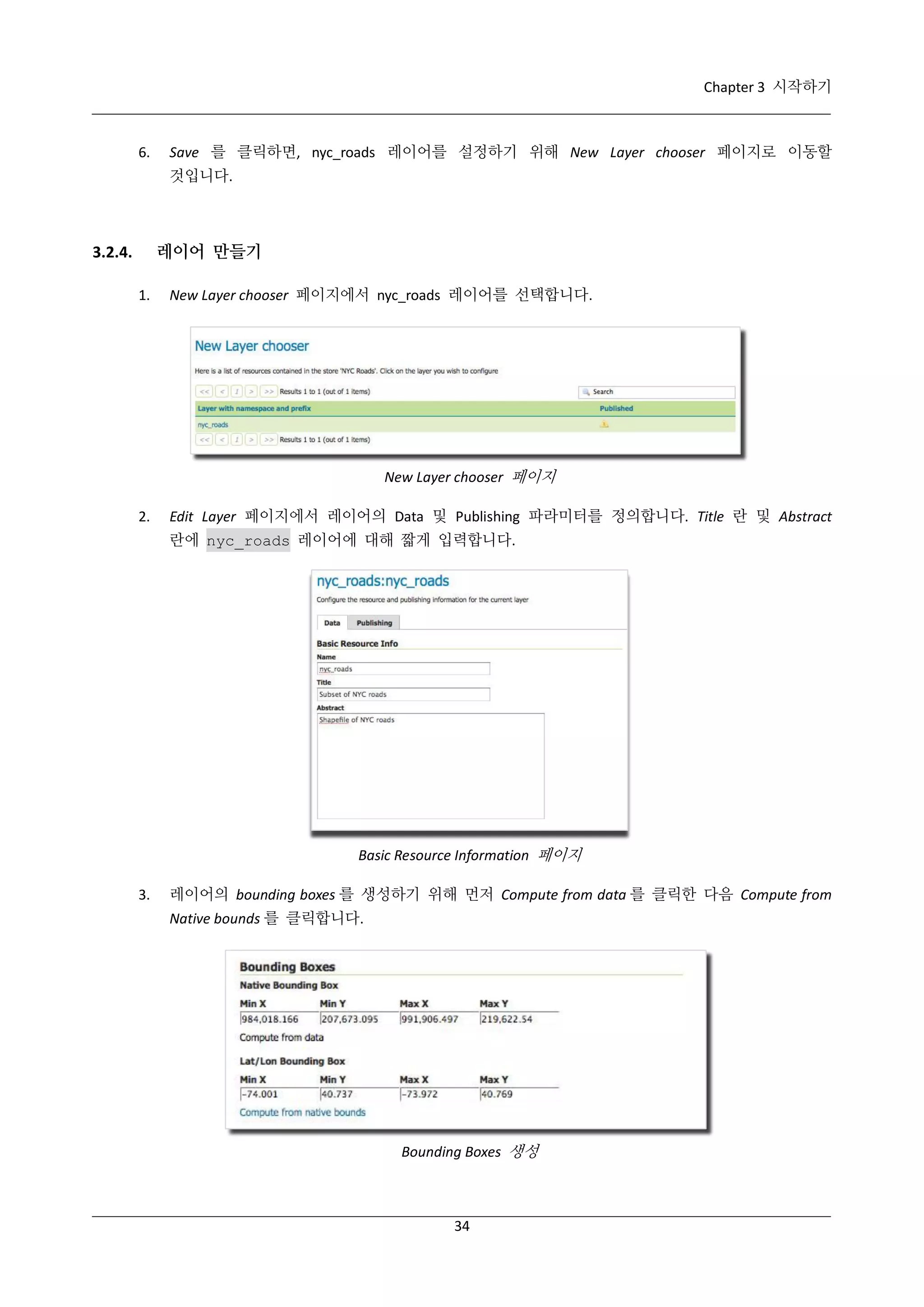 Chapter 3 시작하기

6.

Save 를 클릭하면, nyc_roads 레이어를 설정하기 위해 New Layer chooser 페이지로 이동할
것입니다.

레이어 만들기

3.2.4.
1.

New Layer chooser 페이지에서 nyc_roads 레이어를 선택합니다.

New Layer chooser 페이지
2.

Edit Layer 페이지에서 레이어의 Data 및 Publishing 파라미터를 정의합니다. Title 란 및 Abstract
란에 nyc_roads 레이어에 대해 짧게 입력합니다.

Basic Resource Information 페이지
3.

레이어의 bounding boxes 를 생성하기 위해 먼저 Compute from data 를 클릭한 다음 Compute from
Native bounds 를 클릭합니다.

Bounding Boxes 생성

34

 