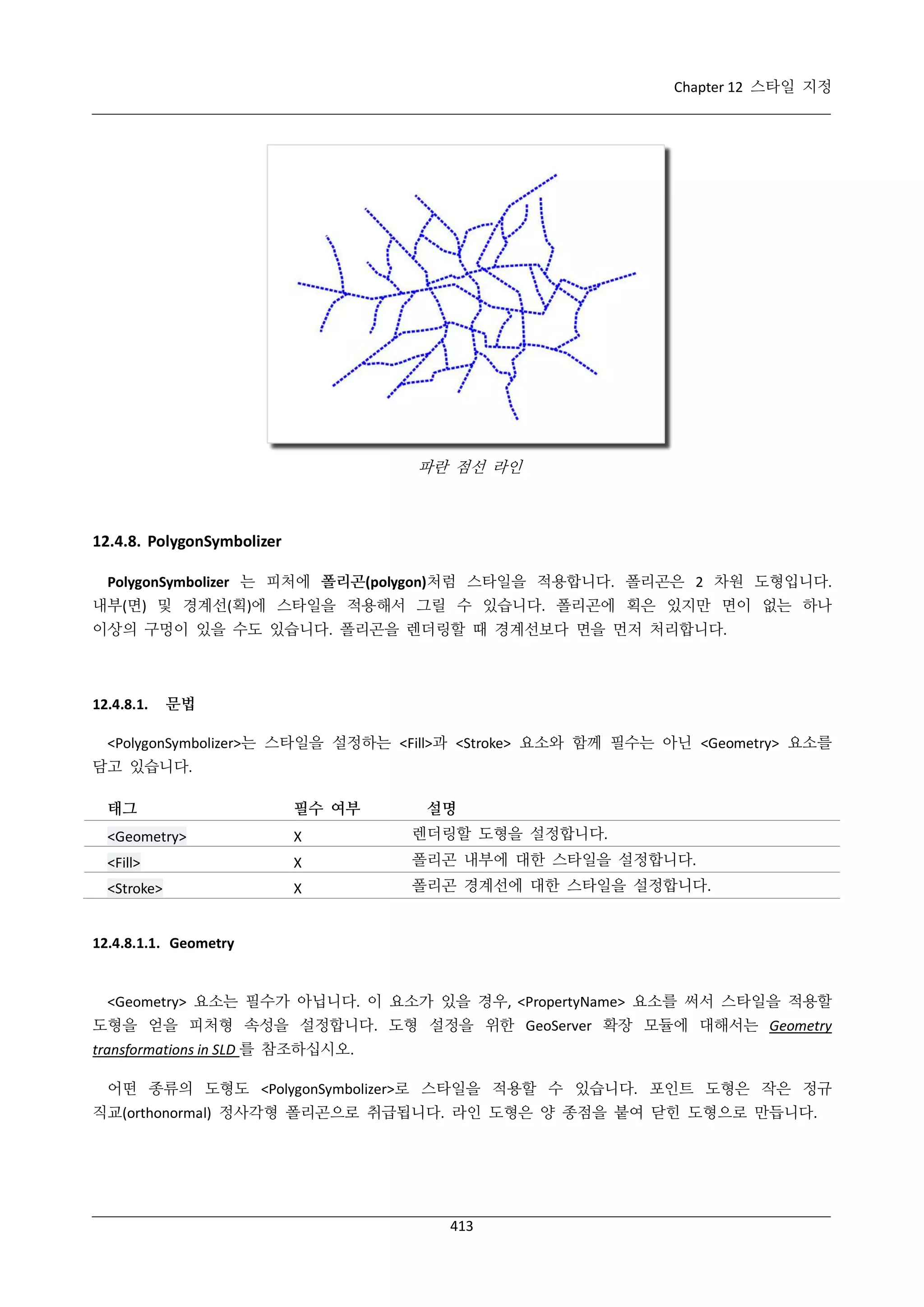 Chapter 12 스타일 지정

파란 점선 라인

12.4.8. PolygonSymbolizer
PolygonSymbolizer 는 피처에 폴리곤(polygon)처럼 스타일을 적용합니다. 폴리곤은 2 차원 도형입니다.
내부(면) 및 경계선(획)에 스타일을 적용해서 그릴 수 있습니다. 폴리곤에 획은 있지만 면이 없는 하나
이상의 구멍이 있을 수도 있습니다. 폴리곤을 렌더링할 때 경계선보다 면을 먼저 처리합니다.

12.4.8.1.

문법

<PolygonSymbolizer>는 스타일을 설정하는 <Fill>과 <Stroke> 요소와 함께 필수는 아닌 <Geometry> 요소를
담고 있습니다.
태그

필수 여부

설명

<Geometry>

Χ

렌더링할 도형을 설정합니다.

<Fill>

Χ

폴리곤 내부에 대한 스타일을 설정합니다.

<Stroke>

Χ

폴리곤 경계선에 대한 스타일을 설정합니다.

12.4.8.1.1. Geometry

<Geometry> 요소는 필수가 아닙니다. 이 요소가 있을 경우, <PropertyName> 요소를 써서 스타일을 적용할
도형을 얻을 피처형 속성을 설정합니다. 도형 설정을 위한 GeoServer 확장 모듈에 대해서는 Geometry
transformations in SLD 를 참조하십시오.
어떤 종류의 도형도 <PolygonSymbolizer>로 스타일을 적용할 수 있습니다. 포인트 도형은 작은 정규
직교(orthonormal) 정사각형 폴리곤으로 취급됩니다. 라인 도형은 양 종점을 붙여 닫힌 도형으로 만듭니다.

413

 