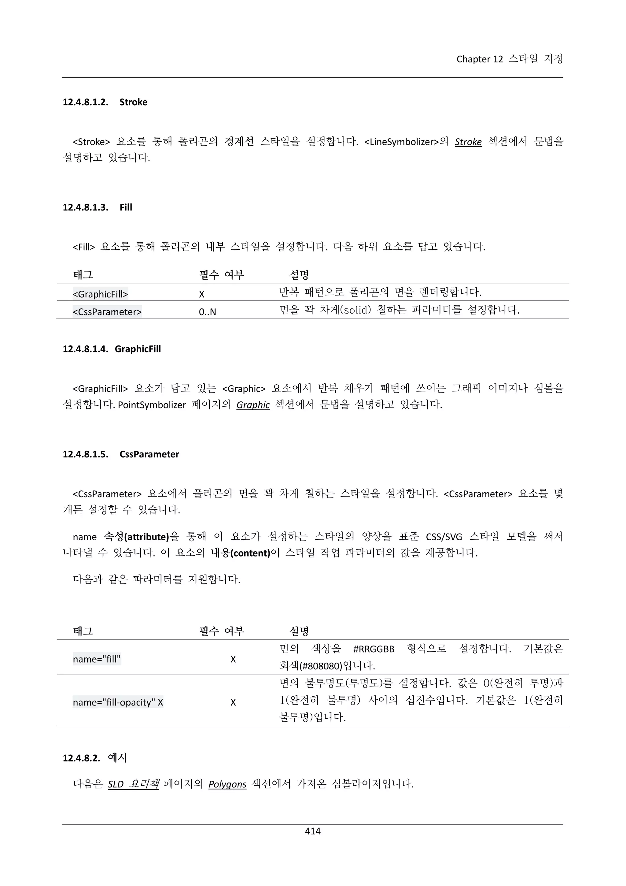 Chapter 12 스타일 지정

12.4.8.1.2.

Stroke

<Stroke> 요소를 통해 폴리곤의 경계선 스타일을 설정합니다. <LineSymbolizer>의 Stroke 섹션에서 문법을
설명하고 있습니다.

12.4.8.1.3.

Fill

<Fill> 요소를 통해 폴리곤의 내부 스타일을 설정합니다. 다음 하위 요소를 담고 있습니다.
태그

필수 여부

설명

<GraphicFill>

Χ

반복 패턴으로 폴리곤의 면을 렌더링합니다.

<CssParameter>

0..N

면을 꽉 차게(solid) 칠하는 파라미터를 설정합니다.

12.4.8.1.4. GraphicFill

<GraphicFill> 요소가 담고 있는 <Graphic> 요소에서 반복 채우기 패턴에 쓰이는 그래픽 이미지나 심볼을
설정합니다. PointSymbolizer 페이지의 Graphic 섹션에서 문법을 설명하고 있습니다.

12.4.8.1.5.

CssParameter

<CssParameter> 요소에서 폴리곤의 면을 꽉 차게 칠하는 스타일을 설정합니다. <CssParameter> 요소를 몇
개든 설정할 수 있습니다.
name 속성(attribute)을 통해 이 요소가 설정하는 스타일의 양상을 표준 CSS/SVG 스타일 모델을 써서
나타낼 수 있습니다. 이 요소의 내용(content)이 스타일 작업 파라미터의 값을 제공합니다.
다음과 같은 파라미터를 지원합니다.

태그

필수 여부

설명
면의

name="fill"

Χ

색상을

#RRGGBB

형식으로

설정합니다.

기본값은

회색(#808080)입니다.
면의 불투명도(투명도)를 설정합니다. 값은 0(완전히 투명)과

name="fill-opacity" Χ

Χ

1(완전히 불투명) 사이의 십진수입니다. 기본값은 1(완전히
불투명)입니다.

12.4.8.2. 예시
다음은 SLD 요리책 페이지의 Polygons 섹션에서 가져온 심볼라이저입니다.

414

 