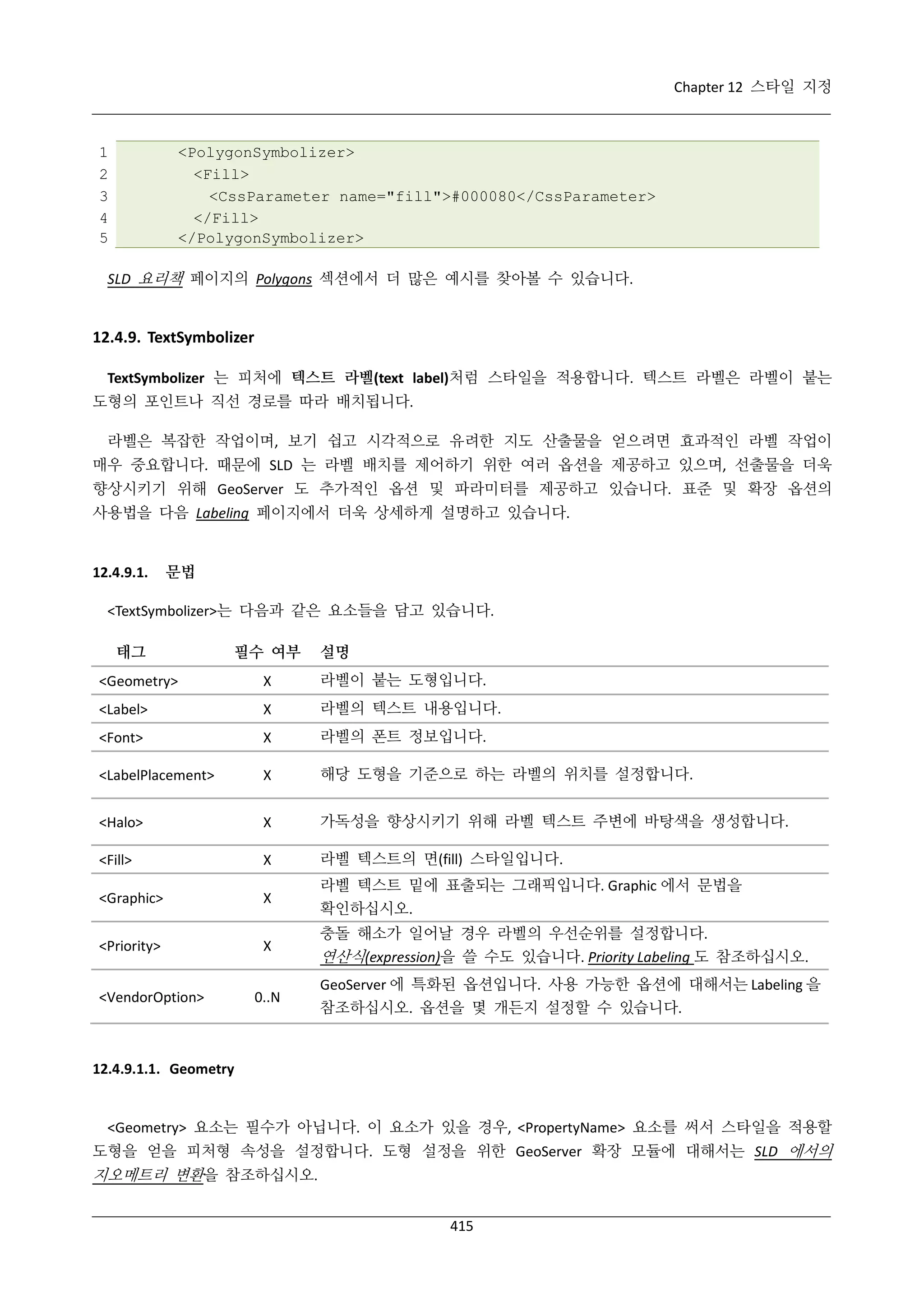 Chapter 12 스타일 지정

1
2
3
4
5

<PolygonSymbolizer>
<Fill>
<CssParameter name="fill">#000080</CssParameter>
</Fill>
</PolygonSymbolizer>

SLD 요리책 페이지의 Polygons 섹션에서 더 많은 예시를 찾아볼 수 있습니다.

12.4.9. TextSymbolizer
TextSymbolizer 는 피처에 텍스트 라벨(text label)처럼 스타일을 적용합니다. 텍스트 라벨은 라벨이 붙는
도형의 포인트나 직선 경로를 따라 배치됩니다.
라벨은 복잡한 작업이며, 보기 쉽고 시각적으로 유려한 지도 산출물을 얻으려면 효과적인 라벨 작업이
매우 중요합니다. 때문에 SLD 는 라벨 배치를 제어하기 위한 여러 옵션을 제공하고 있으며, 선출물을 더욱
향상시키기 위해 GeoServer 도 추가적인 옵션 및 파라미터를 제공하고 있습니다. 표준 및 확장 옵션의
사용법을 다음 Labeling 페이지에서 더욱 상세하게 설명하고 있습니다.

12.4.9.1.

문법

<TextSymbolizer>는 다음과 같은 요소들을 담고 있습니다.
태그

필수 여부

설명

<Geometry>

Χ

라벨이 붙는 도형입니다.

<Label>

Χ

라벨의 텍스트 내용입니다.

<Font>

Χ

라벨의 폰트 정보입니다.

<LabelPlacement>

Χ

해당 도형을 기준으로 하는 라벨의 위치를 설정합니다.

<Halo>

Χ

가독성을 향상시키기 위해 라벨 텍스트 주변에 바탕색을 생성합니다.

<Fill>

Χ

라벨 텍스트의 면(fill) 스타일입니다.

<Graphic>

Χ

라벨 텍스트 밑에 표출되는 그래픽입니다. Graphic 에서 문법을
확인하십시오.

<Priority>

Χ

<VendorOption>

0..N

충돌 해소가 일어날 경우 라벨의 우선순위를 설정합니다.

연산식(expression)을 쓸 수도 있습니다. Priority Labeling 도 참조하십시오.
GeoServer 에 특화된 옵션입니다. 사용 가능한 옵션에 대해서는 Labeling 을
참조하십시오. 옵션을 몇 개든지 설정할 수 있습니다.

12.4.9.1.1. Geometry

<Geometry> 요소는 필수가 아닙니다. 이 요소가 있을 경우, <PropertyName> 요소를 써서 스타일을 적용할
도형을 얻을 피처형 속성을 설정합니다. 도형 설정을 위한 GeoServer 확장 모듈에 대해서는 SLD 에서의

지오메트리 변환을 참조하십시오.
415

 